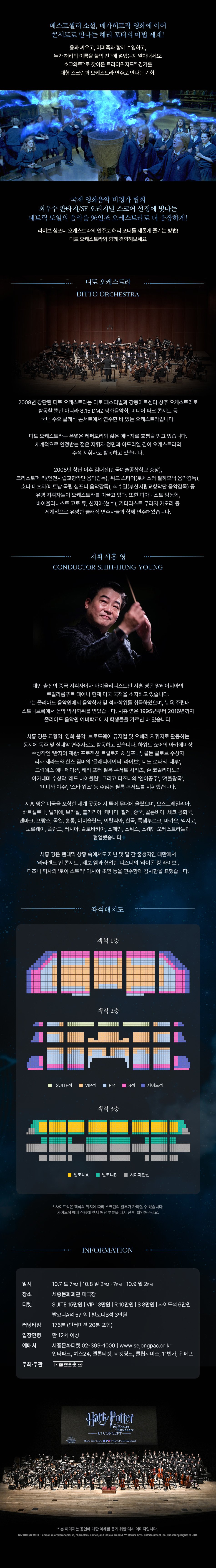 베스트셀러 소설, 메가히트작 영화에 이어 콘서트로 만나는 해리 포터의 마법 세계! 용과 싸우고, 머피족과 함께 수영하고, 누가 해리의 이름을 불의 잔TM에 넣었는지 알아내세요. 호그와트TM로 찾아온 트라이위저드TM 경기를 대형 스크린과 오케스트라 연주로 만나는 기회! 국제 영화음악 비평가 협회 최우수 판타지/SF 오리지널 스코어 선정에 빛나는 패트릭 도일의 음악을 96인조 오케스트라로 더 웅장하게! 라이브 심포니 오케스트라의 연주로 해리 포터를 새롭게 즐기는 방법! 디토 오케스트라와 함께 경험해보세요 디토 오케스트라 DITTO ORCHESTRA 2008년 창단된 디토 오케스트라는 디토 페스티벌과 강동아트센터 상주 오케스트라로 활동할 뿐만 아니라 8.15 DMZ 평화음악회, 미디어 파크 콘서트 등 국내 주요 클래식 콘서트에서 연주한 바 있는 오케스트라입니다. 디토 오케스트라는 폭넓은 레퍼토리와 젊은 에너지로 호평을 받고 있습니다. 세계적으로 인정받는 젊은 지휘자 정민과 아드리엘 김이 오케스트라의 수석 지휘자로 활동하고 있습니다. 2008년 창단 이후 김대진(한국예술종합학교 총장), 크리스토퍼 리(인천시립교향악단 음악감독), 워드 스타어(로체스터 필하모닉 음악감독), 호나 테츠지(베트남 국립 심포니 음악감독), 최수열(부산시립교향악단 음악감독) 등 유명 지휘자들이 오케스트라를 이끌고 있다. 또한 피아니스트 임동혁, 바이올리니스트 고토 류, 신지아(현수), 기타리스트 무라지 카오리 등 세계적으로 유명한 클래식 연주자들과 함께 연주해왔습니다. 지휘 시흥 영 CONDUCTOR SHIH-HUNG YOUNG 대만 출신의 중국 지휘자이자 바이올리니스트인 시흥 영은 말레이시아의 쿠알라룸푸르 태어나 현재 미국 국적을 소지하고 있습니다. 그는 줄리아드 음악원에서 음악학사 및 석사학위를 취득하였으며, 뉴욕 주립대 스토니브룩에서 음악 박사학위를 받았습니다. 시흥 영은 1995년부터 2016년까지 줄리아드 음악원 예비학교에서 학생들을 가르친 바 있습니다. 시흥 영은 교향악, 영화 음악, 브로드웨이 뮤지컬 및 오페라 지휘자로 활동하는 동시에 독주 및 실내악 연주자로도 활동하고 있습니다. 하워드 쇼어의 아카데미상 수상작인 '반지의 제왕: 프로젝션 트릴로지 & 심포니', 골든 글로브 수상자 리사 제라드와 한스 짐머의 '글래디에이터: 라이브', 니노 로타의 '대부', 드림웍스 애니메이션, 해리 포터 필름 콘서트 시리즈, 존 코릴리아노의 아카데미 수상작 '레드 바이올린', 그리고 디즈니의 '인어공주', '겨울왕국', '미녀와 야수', '스타 워즈' 등 수많은 필름 콘서트를 지휘했습니다. 시흥 영은 미국을 포함한 세계 곳곳에서 투어 무대에 올랐으며, 오스트레일리아, 바르셀로나, 벨기에, 브라질, 불가리아, 캐나다, 칠레, 중국, 콜롬비아, 체코 공화국, 덴마크, 프랑스, 독일, 홍콩, 아이슬란드, 이탈리아, 한국, 룩셈부르크, 마카오, 멕시코, 노르웨이, 폴란드, 러시아, 슬로바키아, 스페인, 스위스, 스웨덴 오케스트라들과 협업했습니다. 시흥 영은 팬데믹 상황 속에서도 지난 몇 달 간 출생지인 대만에서 '라라랜드 인 콘서트', 레보 엠과 협업한 디즈니의 '라이온 킹 라이브', 디즈니 픽사의 '토이 스토리' 아시아 초연 등을 연주함에 감사함을 표했습니다. 좌석배치도 객석 1층 객석 2층 ■ SUITE석 ■ VIP석 ■ R석 ■ S석 ■ 사이드 객석 3층 ■ 발코니A ■ 발코니B 시야제한선 *사이드석은 객석의 위치에 따라 스크린의 일부가 가려질 수 있습니다. 사이드석 예매 진행에 앞서 해당 부분을 다시 한 번 확인해주세요. INFORMATION 일시 10.7 토 7PM | 10.8일 2PM. 7PM 10.9 월 2PM 장소 세종문화회관 대극장 티켓 SUITE 15만원 VIP 13만원 10만원 S8만원 사이드석 6만원 발코니A석 5만원 발코니B석 3만원 175분 (인터미션 20분 포함) 러닝타임 입장연령 만 12세 이상 예매처 주최·주관 종문화회관 세종문화티켓 02-399-1000 | www.sejongpac.or.kr 인터파크, 예스24, 멜론티켓, 티켓링크, 클립서비스, 11번가, 위메프 WIZARDING WORLD Harly Pofter THE PRISONER AZKABANTM IN CONCERT Share Your Story #Harry PotterInConcert *본 이미지는 공연에 대한 이해를 돕기 위한 예시 이미지입니다. WIZARDING WORLD and all related trademarks, characters, names, and indicia are © & TM Warner Bros. Entertainment Inc. Publishing Rights © JKR.