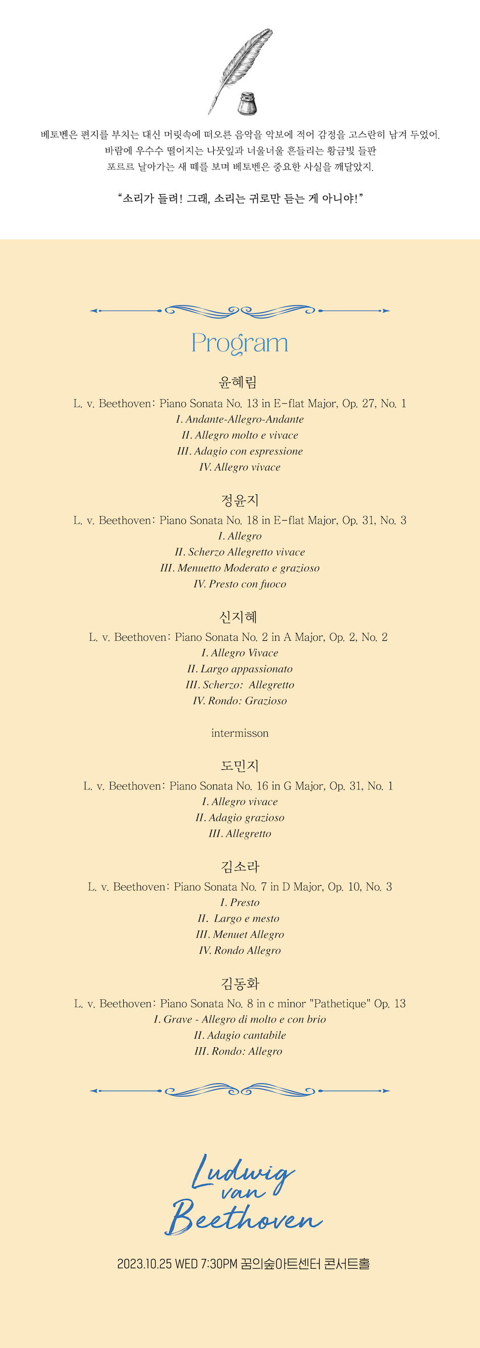 베토벤은 편지를 부치는 대신 머릿속에 떠오른 음악을 악보에 적어 감정을 고스란히 남겨 두었어. 바람에 우수수 떨어지는 나뭇잎과 너울너울 흔들리는 황금빛 들판 포르르 날아가는 새 떼를 보며 베토벤은 중요한 사실을 깨달았지. 소리가 들려! 그래, 소리는 귀로만 듣는 게 아니야! Program
윤혜림
L. v. Beethoven: Piano Sonata No. 13 in E-flat Major, Op. 27, No. 1
I. Andante-Allegro-Andante
II. Allegro molto e vivace III. Adagio con espressione
IV. Allegro vivace
정윤지
L. v. Beethoven: Piano Sonata No. 18 in E-flat Major, Op. 31, No. 3
I. Allegro
II. Scherzo Allegretto vivace
III. Menuetto Moderato e grazioso
IV. Presto con fuoco
신지혜
L. v. Beethoven: Piano Sonata No. 2 in A Major, Op. 2, No. 2
I. Allegro Vivace
II. Largo appassionato
III. Scherzo: Allegretto
IV. Rondo: Grazioso
intermisson 도민지
L. v. Beethoven: Piano Sonata No. 16 in G Major, Op. 31, No. 1
I. Allegro vivace
II. Adagio grazioso
III. Allegretto
김소라
L. v. Beethoven: Piano Sonata No. 7 in D Major, Op. 10, No. 3
I. Presto
II. Largo e mesto
III. Menuet Allegro
IV. Rondo Allegro
김동화
L. v. Beethoven: Piano Sonata No. 8 in c minor 