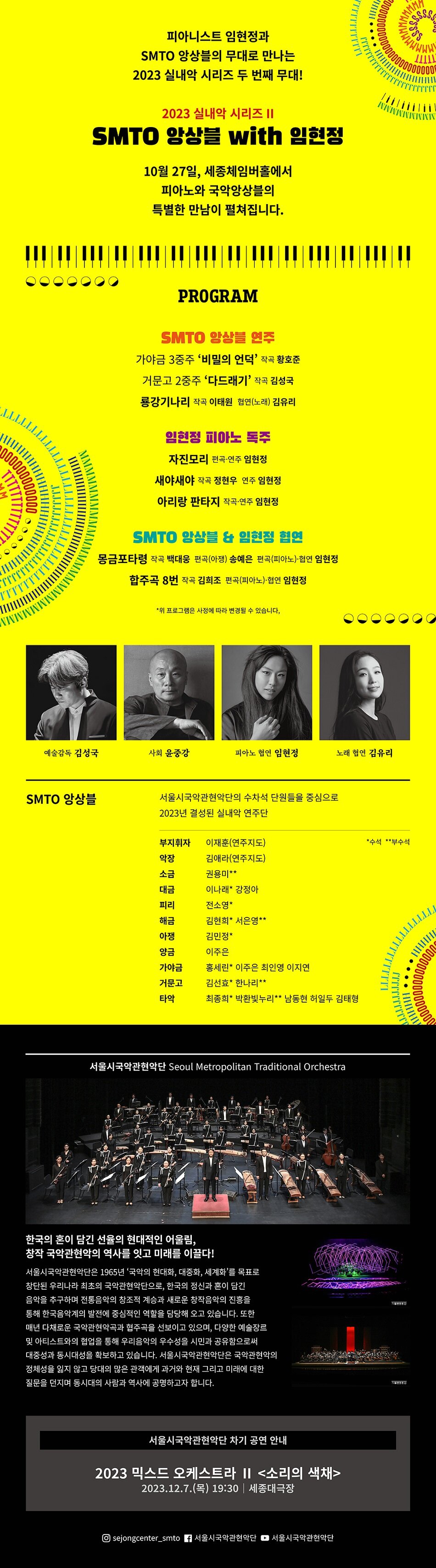 피아니스트 임현정과 SMTO 앙상블의 무대로 만나는 2023 실내악 시리즈 두 번째 무대! 2023 실내악 시리즈 II SMTO 앙상블 with 임현정 10월 27일, 세종체임버홀에서 피아노와 국악앙상블의 특별한 만남이 펼쳐집니다. PROGRAM SMTO 앙상블 연주 가야금 3중주 '비밀의 언덕' 작곡 황호준 거문고 2중주 '다드래기' 작곡 김성국 룡강기나리 작곡 이태원 협연(노래) 김유리 임현정 피아노 독주 자진모리 편곡·연주 임현정 새야새야 작곡 정현우 연주 임현정 아리랑 판타지 작곡·연주 임현정 SMTO 앙상블 & 임현정 협연 몽금포타령 작곡 백대웅 편곡(아쟁) 송예은 편곡(피아노)·협연 임현정 합주곡 8번 작곡 김희조 편곡(피아노)·협연 임현정 *위 프로그램은 사정에 따라 변경될 수 있습니다. 예술감독 김성국 사회 윤중강 피아노 협연 임현정 노래 협연 김유리 SMTO 앙상블 서울시국악관현악단의 수차석 단원들을 중심으로 2023년 결성된 실내악 연주단 부지휘자 이재훈(연주지도) *수석 **부수석 악장 김애라(연주지도) 소금 권용미** 대금 이나래* 강정아 피리 전소영* 해금 김현희* 서은영** 아쟁 김민정* 양금 이주은 가야금 홍세린* 이주은 최인영 이지연 거문고 김선효* 한나리** 타악 •최종희* 박환빛누리** 남동현 허일두 김태형 서울시국악관현악단 Seoul Metropolitan Traditional Orchestra 한국의 혼이 담긴 선율의 현대적인 어울림, 창작국악관현악의 역사를 잇고 미래를 이끌다! 서울시국악관현악단은 1965년 '국악의 현대화, 대중화, 세계화'를 목표로 창단된 우리나라 최초의 국악관현악단으로, 한국의 정신과 혼이 담긴 음악을 추구하며 전통음악의 창조적 계승과 새로운 창작음악의 진흥을 통해 한국음악계의 발전에 중심적인 역할을 담당해 오고 있습니다. 또한 매년 다채로운 국악관현악곡과 협주곡을 선보이고 있으며, 다양한 예술장르 및 아티스트와의 협업을 통해 우리음악의 우수성을 시민과 공유함으로써 대중성과 동시대성을 확보하고 있습니다. 서울시국악관현악단은 국악관현악의 정체성을 잃지 않고 당대의 많은 관객에게 과거와 현재 그리고 미래에 대한 질문을 던지며 동시대의 사람과 역사에 공명하고자 합니다. 서울시국악관현악단 차기 공연 안내 2023 믹스드 오케스트라 II <소리의 색채> 2023.12.7.(목) 19:30 세종대극장 @sejongcenter_smto 7 서울시국악관현악단 서울시국악관현악단