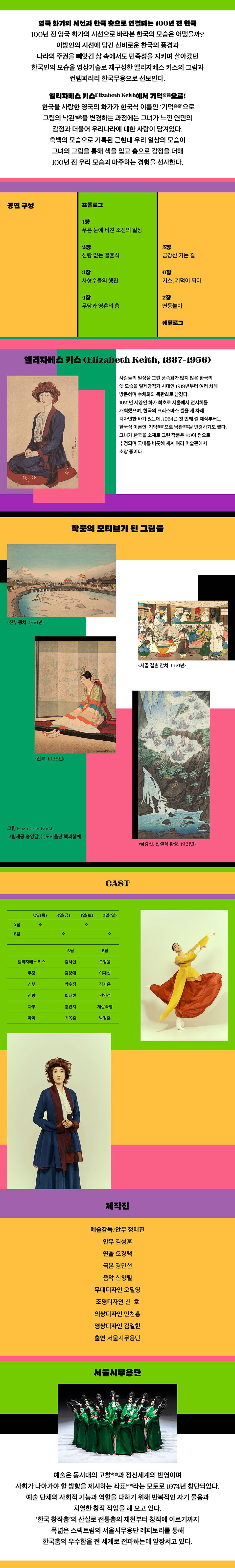 영국 화가의 시선과 한국 춤으로 연결되는 100년 전 한국. 100년 전 영국 화가의 시선으로 바라본 한국의 모습은 어땠을까? 이방인의 시선에 담긴 신비로운 한국의 풍경과 나라의 주권을 빼앗긴 삶 속에서도 민족성을 지키며 살아갔던 한국인의 모습을 영상기술로 재구성한 엘리자베스 키스의 그림과 컨템퍼러리 한국무용으로 선보인다. 엘리자베스 키스Elizabeth Keith에서 기덕奇徳으로! 한국을 사랑한 영국의 화가가 한국식 이름인 기덕으로 그림의 낙관을 변경하는 과정에는 그녀가 느낀 연민의 감정과 더불어 우리나라에 대한 사랑이 담겨있다. 흑백의 모습으로 기록된 근현대 우리 일상의 모습이 그녀의 그림을 통해 색을 입고 춤으로 감정을 더해 100년 전 우리 모습과 마주하는 경험을 선사한다. 공연구성 | 프롤로그 : 1장 푸른 눈에 비친 조선의 일상. 2장 신랑없는 결혼식. 3장 사형수들의 행진. 4장 무당과 영혼의 춤 5장 금강산 가는 길. 6장 키스, 기덕이 되다. 7장 연등놀이. 에필로그. 엘리자베스 키스 (Elizabeth Keith, 1887-1956) 사람들의 일상을 그린 풍속화가 많지 않은 한국의 옛 모습을 일제강점기 시대인 1919년부터 여러 차례 방문하며 수채화와 목판화로 남겼다. 1921년 서양인 화가 최초로 서울에서 전시회를 개최했으며, 한국의 크리스마스 씰을 세 차례 디자인한 바가 있는데, 1934년 첫 번째 씰 제작부터는 한국식 이름인 기덕奇으로 낙관을 변경하기도 했다. 그녀가 한국을 소재로 그린 작품은 80여 점으로 추정되며 국내를 비롯해 세계 여러 미술관에서 소장 중이다. 작품의 모티브가 된 그림들 <신부행차, 1921년>, <시골 결혼 잔치, 1921년>, <신부, 1988년>, <금강산, 전설적 환상, 1921년> 그림 Elizabeth Keith 그림제공 송영달, (주)도서출판 책과함께 CAST : A팀 : 2일(목), 4일(토), B팀 : 3일(금), 5일(일). 엘리자베스 키스 : (A팀) 김하연 (B팀) 오정윤, 무당 : (A팀)김경애 (B팀)이해선, 신부 : (A팀)박수정 (B팀)김지은, 신랑 : (A팀)최태헌 (B팀)권영성, 과부 : (A팀)홍연지 (B팀)제갈숙영, 아이 : (A팀)최옥훈 (B팀)박정훈. 제작진 : 예술감독/안무 정혜진, 안무 김성훈, 연출 오경택, 극본 경민선, 음악 신창렬, 무대디자인 오필영, 조명디자인 신호, 의상디자인 민천홍, 영상디자인 김일현, 출연 서울시무용단. 서울시무용단 - 예술은 동시대의 고찰考察과 정신세계의 반영이며 사회가 나아가야 할 방향을 제시하는 좌표라는 모토로 1974년 창단되었다. 예술단체의 사회적 기능과 역할을 다하기 위해 반복적인 자기 물음과 치열한 창작 작업을 해 오고 있다. 한국 창작춤의 산실로 전통춤의 재현부터 창작에 이르기까지 폭넓은 스펙트럼의 서울시무용단 레퍼토리를 통해 한국춤의 우수함을 전 세계로 전파하는데 앞장서고 있다.
