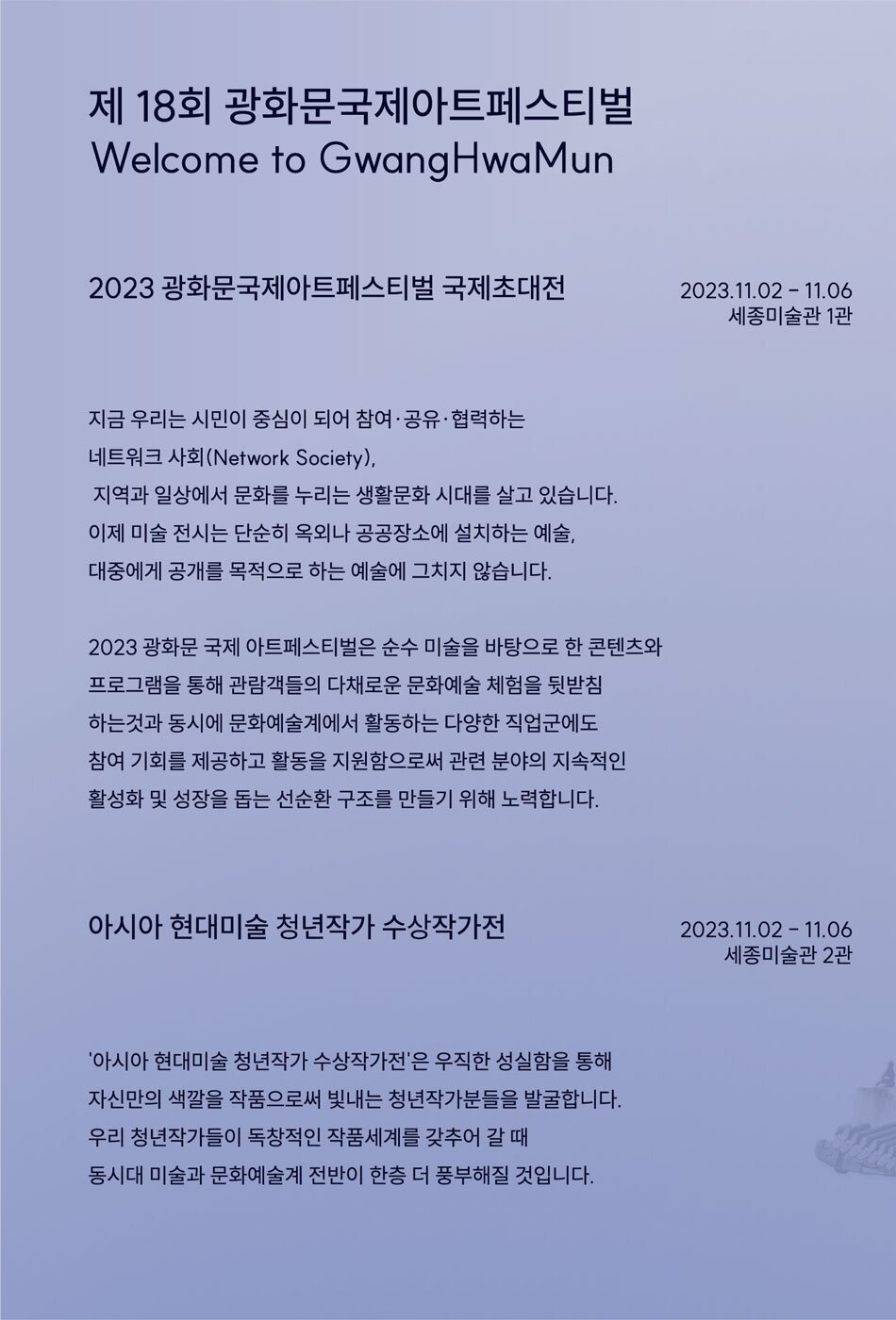 2023 광화문국제아트페스티벌 국제초대전  2023.11.02 -11.06ㅣ세종 미술관 1관  지금 우리는 시민이 중심이 되어 참여·공유·협력하는 네트워크 사회(Network Society), 지역과 일상에서 문화를 누리는 생활문화 시대를 살고 있습니다. 이제 미술 전시는 단순히 옥외나 공공장소에 설치하는 예술, 대중에게 공개를 목적으로 하는 예술에 그치지 않습니다.  2023 광화문 국제 아트페스티벌은 순수 미술을 바탕으로 한 콘텐츠와 프로그램을 통해 관람객들의 다채로운 문화예술 체험을 뒷받침 하는 것과 동시에 문화예술계에서 활동하는 다양한 직업군에도 참여 기회를 제공하고 활동을 지원함으로써 관련 분야의 지속적인 활성화 및 성장을 돕는 선순환 구조를 만들기 위해 노력합니다.      아시아 현대미술 청년작가 수상작가전  2023.11.02 ？ 11.06ㅣ세종 미술관 2관  '아시아 현대미술 청년작가 공모전'은 우직한 성실함을 통해 자신만의 색깔을 작품으로써 빛내는 청년작가분들을 발굴합니다. 우리 청년작가들이 독창적인 작품세계를 갖추어 갈 때 동시대 미술과 문화예술계 전반이 한층 더 풍부해질 것입니다.