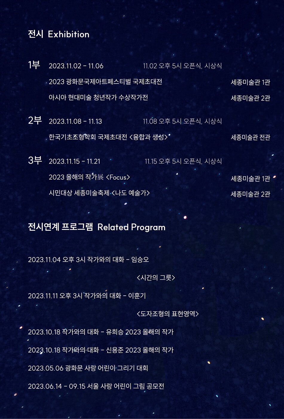 전시 Exhibition    1부  2023.11.02 - 11.06  2023 광화문국제아트페스티벌 국제초대전 (세종미술관 1관)  아시아 현대미술 청년작가 수상작가전 (세종미술관 2관)    2부  2023.11.08 - 11.13？   한국기초조형학회 국제초대전 <융합과 생성> (세종미술관 전관)    3부  2023.11.15 -11.21  2023 올해의 작가전  (세종미술관 1관)  시민대상 세종미술축제 <나도 예술가> (세종미술관 2관)    전시연계 프로그램 Related Program    2023.11.04 오후 3시 작가와의 대화 임승오 <시간의 그릇> (세종미술관 1관)   2023.11.11 오후 3시 작가와의 대화 ？ 이훈기 <도자조형의 표현영역> (세종미술관 1관)  2023 10.18 작가와의 대화 - 유희승 2023 올해의 작가   2023.10.18 작가와의 대화 - 신용준 2023 올해의 작가