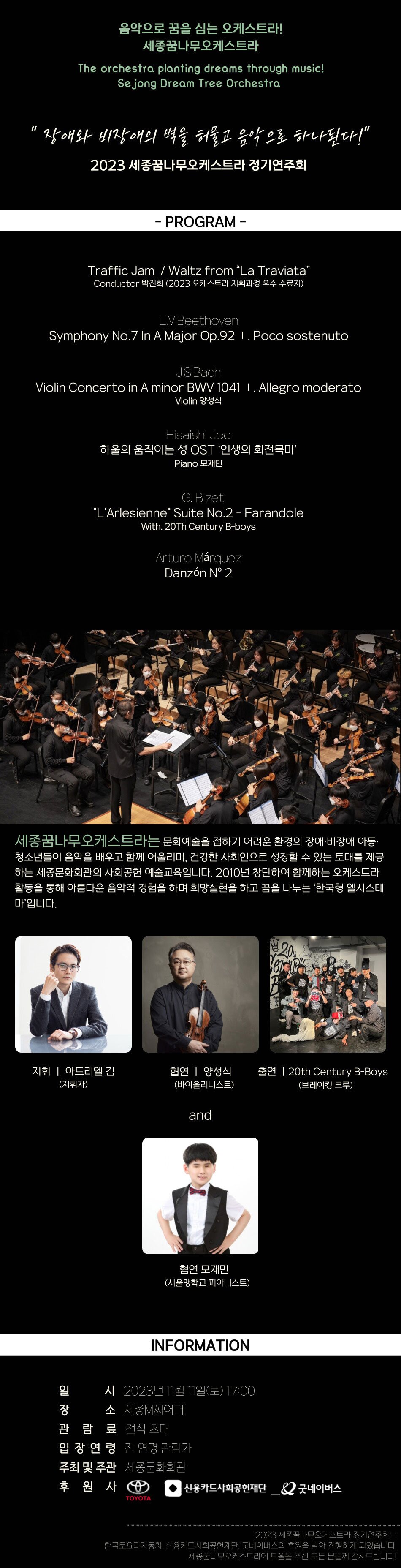  음악으로 꿈을 심는 오케스트라! 세종꿈나무오케스트라 The orchestra planting dreams through music! Sejong Dream Tree Orchestra " 장애와 비장애의 벽을 허물고 음악으로 하나된다!" 2023 세종꿈나무오케스트라 정기연주회 - PROGRAM - Traffic Jam / Waltz from “La Traviata” Conductor 박진희 (2023 오케스트라 지휘과정 우수 수료자) L.V.Beethoven Symphony No.7 In A Major Op.92 1. Poco sostenuto J.S.Bach Violin Concerto in A minor BWV 1041 I. Allegro moderato Violin 양성식 Hisaishi Joe 하울의 움직이는 성 OST '인생의 회전목마' Piano 모재민 G. Bizet "L'Arlesienne" Suite No.2 - Farandole With. 20Th Century B-boys Arturo Marquez Danzon N° 2 세종꿈나무오케스트라는 문화예술을 접하기 어려운 환경의 장애·비장애 아동· 청소년들이 음악을 배우고 함께 어울리며, 건강한 사회인으로 성장할 수 있는 토대를 제공 하는 세종문화회관의 사회공헌 예술교육입니다. 2010년 창단하여 함께하는 오케스트라 활동을 통해 아름다운 음악적 경험을 하며 희망실현을 하고 꿈을 나누는 '한국형 엘시스테 마입니다. 지휘 | 아드리엘 김 협연 | 양성식 (지휘자) (바이올리니스트) and i 협연 모재민 (서울맹학교 피아니스트) INFORMATION 일장관 일 시 2023년11월 11일(토) 17:00 장 소 세종M씨어터 관람료 전석 초대 입장연령 전연령 관람가 주최 및 주관 세종문화회관 20th Verur 출연 20th Century B-Boys (브레이킹 크루) 후원사 신용카드사회공헌재단_2 굿네이버스 TOYOTA 2023 세종꿈나무오케스트라 정기연주회는 한국토요타자동차, 신용카드사회공헌재단, 굿네이버스의 후원을 받아 진행하게 되었습니다. 세종꿈나무오케스트라에 도움을 주신 모든 분들께 감사드립니다!