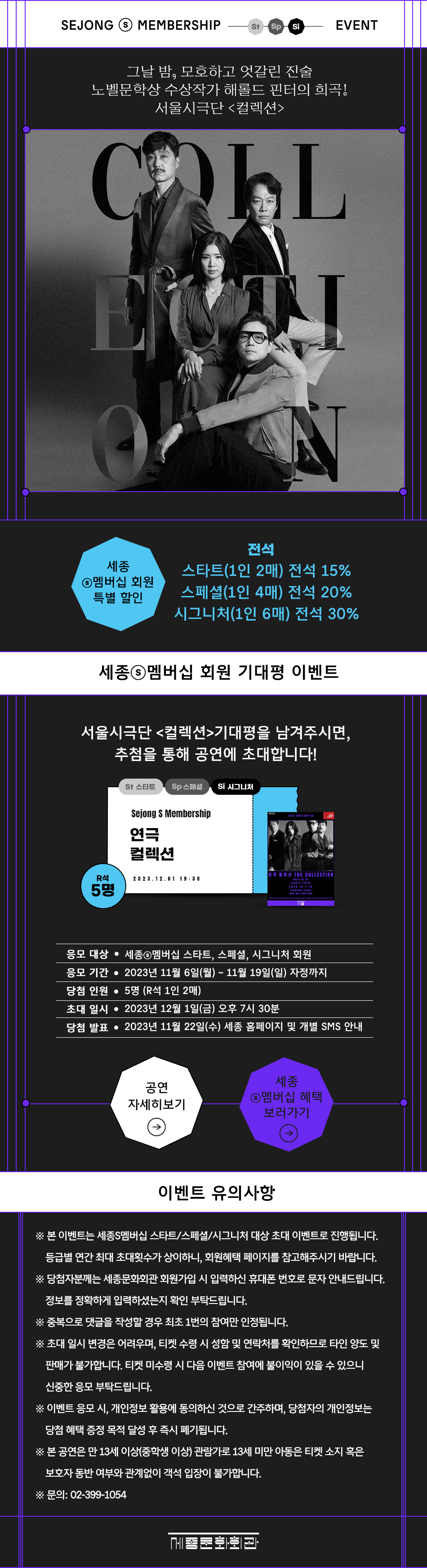 SEJONG MEMBERSHIP St Sp Si EVENT 그날 밤, 모호하고 엇갈린 진술 노벨문학상 수상작가 해롤드 핀터의 희곡! 서울시극단 <컬렉션> 세종 전석 스타트(1인 2매) 전석 15% 5멤버십 회원 특별 할인 스페셜(1인 4매) 전석 20% 시그니처(1인 6매) 전석 30% 세종a멤버십 회원 기대평 이벤트 서울시극단 <컬렉션>기대평을 남겨주시면, 추첨을 통해 공연에 초대합니다! St 스타트 Sp 스페셜 Si 시그니처 Sejong S Membership 연극 컬렉션 R석 연극 컬렉션 THE COLLECTION 2023.12.01 19:30 5명 2023.12.1-10 응모 대상 • 세종◉멤버십 스타트, 스페셜, 시그니처 회원 응모 기간 • 2023년 11월 6일(월) ~ 11월 19일(일) 자정까지 당첨 인원 5명 (R석 1인 2매) 초대일시 • 2023년 12월 1일(금) 오후 7시 30분 당첨 발표 2023년 11월 22일(수) 세종 홈페이지 및 개별 SMS 안내 세종 공연 ◉멤버십 혜택 자세히보기 보러가기 이벤트 유의사항 ※ 본 이벤트는 세종S멤버십 스타트/스페셜/시그니처 대상 초대 이벤트로 진행됩니다. 등급별 연간 최대 초대횟수가 상이하니, 회원혜택 페이지를 참고해주시기 바랍니다. ※ 당첨자분께는 세종문화회관 회원가입 시 입력하신 휴대폰 번호로 문자 안내드립니다. 정보를 정확하게 입력하셨는지 확인 부탁드립니다. ※ 중복으로 댓글을 작성할 경우 최초 1번의 참여만 인정됩니다. ※ 초대 일시 변경은 어려우며, 티켓 수령 시 성함 및 연락처를 확인하므로 타인 양도 및 판매가 불가합니다. 티켓 미수령 시 다음 이벤트 참여에 불이익이 있을 수 있으니 신중한 응모 부탁드립니다. ※ 이벤트 응모 시, 개인정보 활용에 동의하신 것으로 간주하며, 당첨자의 개인정보는 당첨 혜택 증정 목적 달성 후 즉시 폐기됩니다. ※ 본 공연은 만 13세 이상(중학생 이상 관람가로 13세 미만 아동은 티켓 소지 혹은 보호자 동반 여부와 관계없이 객석 입장이 불가합니다. ※문의: 02-399-1054