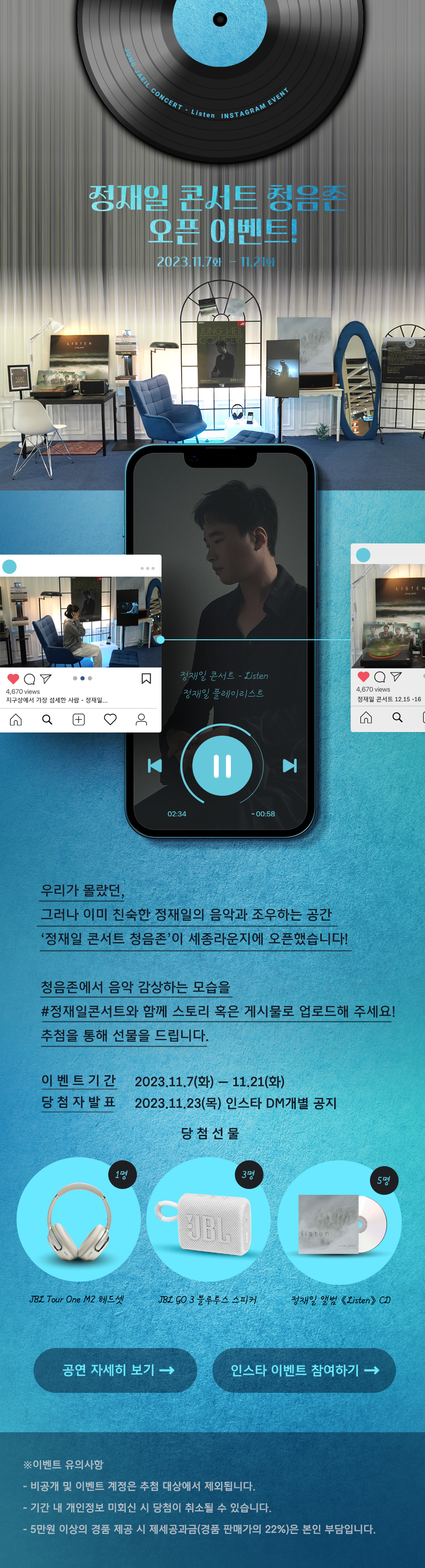 <정재일 콘서트 - Listen> 청음존 이벤트 ‘정재일 콘서트 청음존’ 오픈 이벤트! 우리가 몰랐던, 그러나 이미 친숙한 정재일의 음악과 조우하는 공간 ‘정재일 콘서트 청음존’이 세종라운지에 등장했습니다! 두둥! 청음존은 음악의 힘이 필요한 모두에게 활짝 열려있습니다(웃음 이모티콘) 청음존에서 음악감상하는 모습을 #정재일콘서트 와 함께 스토리 혹은 게시물로 업로드해 주세요! 추첨을 통해 선물을 드립니다.-이벤트 기간: 2023.11.7.(화)-11.14(화)-당첨자 발표: 2023.11.16.(목)-경품:JBL Tour One M2 헤드셋 1명JBL GO 3 블루투스 스피커 3명정재일 앨범 《Listen》 CD 5명※이벤트 유의사항- 비공개 및 이벤트 계정은 추첨 대상에서 제외됩니다.- 기간 내 개인정보 미회신 시 당첨이 취소될 수 있습니다.- 5만원 이상의 경품 제공 시 제세공과금(경품 판매가의 22%)은 본인 부담입니다.정재일 콘서트 - Listen2023.12.15(금) - 16(토) 세종문화회관 대극장