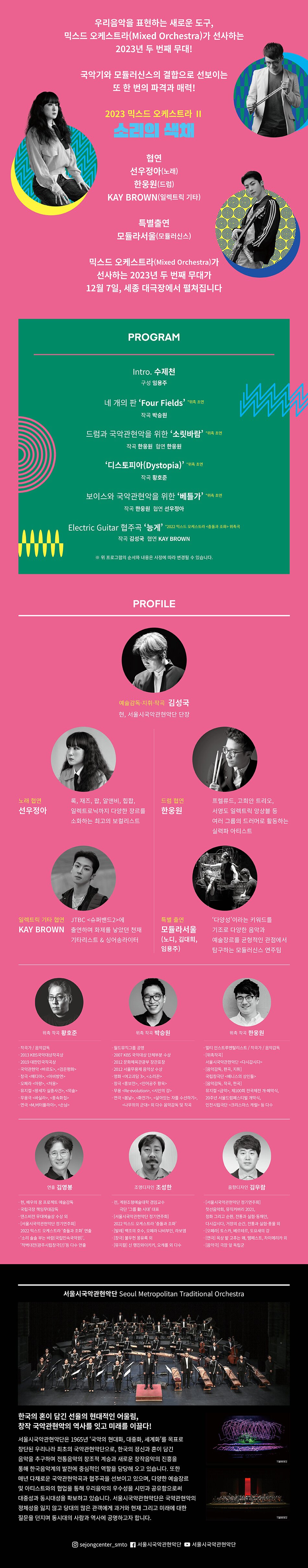 □우리음악을 표현하는 새로운 도구, 믹스드 오케스트라의 2023년 두 번째 무대!  □국악기와 모듈러신스의 결합으로 선보이는 또 한 번의 파격과 매력!    서울시국악관현악단은 ‘우리 음악을 표현하는 새로운 도구’로 탄생시킨 ⟨믹스드오케스트라(Mixed Orchestra)⟩를 올해 9월과 12월 세종대극장에서 공연한다.   ⟨믹스드오케스트라⟩는, 국악관현악을 중심으로 이 세상에 존재하는 어떤 악기, 악기군과도 결합해 우리음악을 새롭고 재미있게 연주할 수 있는 편성을 제안하는 오케스트라로, 서양의 오케스트라(브라스, 스트링 등), 전자음악(일렉트릭 기타 등) 파트와의 결합으로 2022년 처음 선보이며 관객의 호응을 얻었다.  ⟨믹스드오케스트라⟩는 유럽악기, 아시아악기, 전자 악기 심지어 악기로 인식하지 않지만 음악적 도구로 표현이 가능한 악기까지 포함해 구성을 제안할 수 있는, 서울시국악관현악단만의 독보적인 공연이자 파격과 매력으로 점철된 오케스트라이다.  올해 공연에서는 ‘파트I’, ‘파트 II’로 나눠 공연하는 만큼 더욱 파격적이고 아름다운 우리 소리를 표현하는 무대를 관람할 수 있을 것이다.   ⦁ 예술감독/지휘_김성국  ⦁ 연출_김영봉  ⦁ 위촉작곡_황호준 박승원 한웅원  ⦁ 협연_선우정아 한웅원 KAY BROWN  ⦁ 특별출연_모듈라서울  ⦁ 연주_서울시국악관현악단
