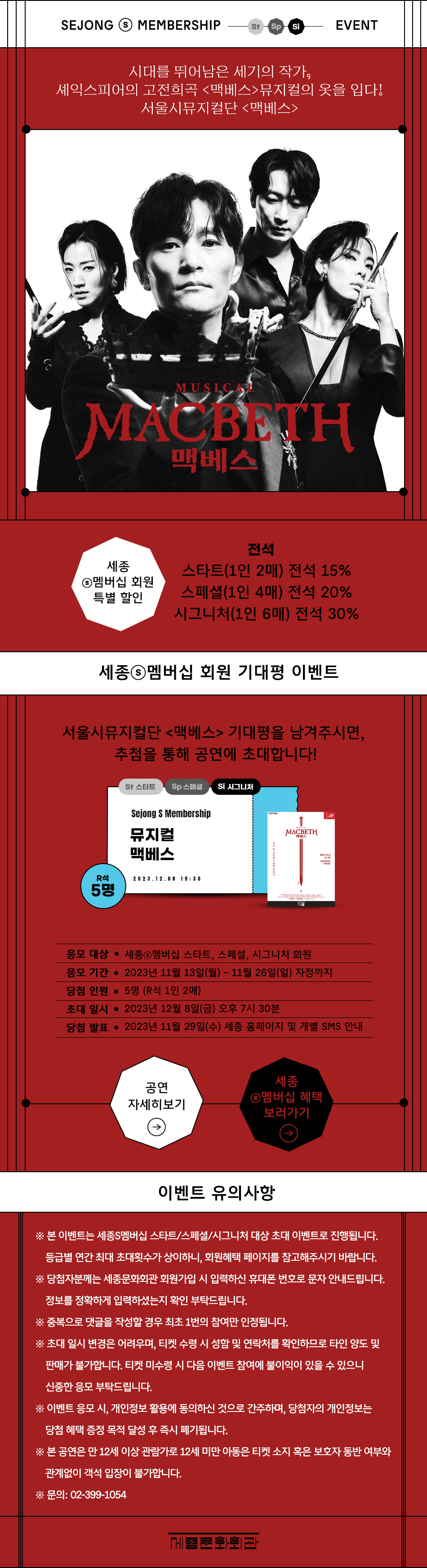 SEJONG S MEMBERSHIP EVENT / 스타트, 스페셜, 시그니처 대상시대를 뛰어남은 세기의 작가, 셰익스피어의 고전희곡 <맥베스>뮤지컬의 옷을 입다! 서울시뮤지컬단 <맥베스>[포스터 이미지]세종S멤버십 회원 특별 할인 스타트(1인 2매) 전석 15% 스페셜(1인 4매) 전석 20% 시그니처(1인 6매) 전석 30% 서울시뮤지컬단 <맥베스> 기대평을 남겨주시면, 추첨을 통해 공연에 초대합니다!응모 대상 : 세종S멤버십 스타트, 스페셜, 시그니처 회원응모 기간 : 2023년 11월 13일(월)~11월 26일(일) 자정까지 당첨 인원 : 5명(R석 1인 2매) 초대 일시 : 2023년 12월 8일(금) 오후 7시 30분 당첨 발표 : 2023년 11월 29일(수) 세종 홈페이지 및 개별 SMS 안내 [유의사항] ※ 본 이벤트는 세종S멤버십 스타트/스페셜/시그니처 대상 초대 이벤트로 진행됩니다. 등급별 연간 최대 초대횟수가 상이하니, 회원혜택 페이지를 참고해주시기 바랍니다. ※ 당첨자분께는 세종문화회관 회원가입 시 입력하신 휴대폰 번호로 문자 안내드립니다. 정보를 정확하게 입력하셨는지 확인 부탁드립니다.※ 중복으로 댓글을 작성할 경우 최초 1번의 참여만 인정됩니다.※ 초대 일시 변경은 어려우며, 티켓 수령 시 성함 및 연락처를 확인하므로 타인 양도 및 판매가 불가합니다. 티켓 미수령 시 다음 이벤트 참여에 불이익이 있을 수 있으니 신중한 응모 부탁드립니다.※ 이벤트 응모 시, 개인정보 활용에 동의하신 것으로 간주하며, 당첨자의 개인정보는 당첨 혜택 증정 목적 달성 후 즉시 폐기됩니다.※ 본 공연은 만 12세 이상 관람가로 12세 미만 아동은 티켓 소지 혹은 보호자 동반 여부와 관계없이 객석 입장이 불가합니다.※ 문의: 02-399-1054