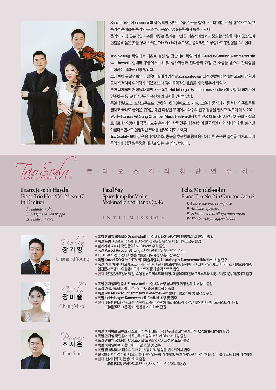 단체소개    Scala는 라틴어 scandere 에서 유래한 것으로 “높은 곳을 향해 오르다”라는 뜻을 함유하고 있고 음악적 용어로는 음악의 근본적인 구조인 Scale(음계) 의 뜻을 가진다.  음악의 가장 근본적인 구조를 이루는 음계는 그만큼 기초적이면서도 중요한 역할을 하며 끊임없이 한걸음씩 높은 곳을 향해 가려는 Trio Scala 가 추구하는 음악적인 이상향과도 동일함을 의미한다.    Trio Scala 는 독일에서 최초로 결성 및 창단되어 독일 카셀 Peredur-Stiftung Kammermusikwettbewerb 실내악 콩쿨에서 1위 및 심사위원과 관객들의 가장 큰 호응을 받으며 관객상을 수상하며 실력을 인정 받았다.  그에 이어 독일 만하임 국립음대 실내악 앙상블 Zusatzstudium 과정 선발에 앙상블팀으로써 전원이 동시 합격하며 수학하게 되었고 보다 깊이 음악적인 호흡을 계속 맞추게 되었다.  또한 세계적인 거장들과 함께 하는 독일 Heidelberger Kammermusikfestival 에 초청 및 참가하여 연주하는 등 실내악 전문 연주단체의 실력을 인정받았다.  독일 함부르크, 프랑크푸르트, 만하임, 하이델베르크, 카셀, 고슬라 등지에서 왕성한 연주활동을 펼치고 국내로 돌아온 뒤에는 매년 다양한 무대에서 다수의 연주 활동을 펼치고 있으며 특히 2021년에는 Korean Art Song Chamber Music Festival에서  대한민국 대표 서정시인 정지용의 시집을 토대로 한 숙명여대 작곡과 교수 홍승기의 작품 연주에 참여하여 한국적인 미와 시대의 한을 살려낸 아름다우면서도 실험적인 무대를 선보이기도 하였다.  Trio Scala 는 보다 깊은 음악적 지식의 충족을 추구함과 함께 음악에 대한 순수한 열정을 가지고 국내 음악계에 힘찬 발돋움을 내딛고 있는 실내악 단체이다.    PROFILE  Violin 장기영  독일 만하임 국립음대 Zusatzstudium 실내악과정 심사위원 만장일치 최고점수 졸업  독일 프랑크푸르트 국립음대 Diplom 심사위원 만장일치 실기최고점수 졸업  불가리아 소피아 국립음악학교 Diplom 수석 졸업  독일 Kassel Peredur-Stiftung 실내악 콩쿨 1위 및 관객상 수상  TJBC 주최 전국 장애학생음악콩쿨 지도자상 부총리상 수상  독일 Kassel DOKUMENTA 세계미술박람회, Heidelberger Kammermusikfestival 초청 연주  독일 카셀 아카데미오케스트라, 불가리아 비딘 시립교향악단, 슬리벤 시립교향악단,  세르비아 니스 시립교향악단, 인천콘서트챔버, 의왕챔버오케스트라 등과 솔리스트로 협연  현재: 인천콘서트챔버 악장, 의왕챔버오케스트라 악장, 더클레이어챔버오케스트라 악장,  계원예중, 계원예고 출강    Cello 장미솔  독일 만하임국립음대 Zusatzstudium 실내악과정 심사위원 만장일치 최고점수 졸업  독일 카셀시립음대 솔로 전문연주자 과정 최고점수 졸업  독일 Kassel Peredur Kammermusikwettbewerb 실내악 콩쿨 1위 및 관객상 수상  독일 Heidelberger Kammermusik Festival 초청 및 연주  현) 협성대학교 객원교수, 계원예고 출강, 의왕챔버오케스트라 수석, 더클레이어챔버오케스트라 수석, 에이블뮤직그룹 강사, 앙상블 소리:Lab 단원    Piano 조시온  독일 바이마르 프란츠 리스트 국립음대 예술가곡 반주과 최고연주자과정(Konzertexamen)졸업  독일 만하임 국립음대 가곡반주과, 성악 코치과 Diplom과정 졸업  독일 만하임 국립음대 Collaborative Piano 석사과정(Master) 졸업  독일 하이델베르크 음악페스티벌 초청 및 연주  독일 및 국내에서 다수의 독주회, 독창회 및 앙상블 연주회에서 연주  한국반주협회 정회원, 바로크 현대 음악연구회 기악회원, 독일가곡연구회 기악회원,  한국 슈베르트 협회 기악회원  현) 한세대학교, 협성대학교 출강, 서울대학교, 단국대학교 반주강사 및 전문 연주자로 활동중    [PROGRAM]    Franz Joseph Haydn ？ Piano Trio Hob XV : 23 No. 37 in D minor  Ⅰ. Andante molto  Ⅱ. Adagio ma non troppo  Ⅲ. Finale : Vivace    Fazil Say ？ Space Jump for Violin, Violoncello and Piano Op. 46    Intermission    Felix Mendelssohn ？ Piano Trio No. 2 in C minor, Op. 66  Ⅰ. Allegro energico e con fuoco  Ⅱ. Andante espressivo  Ⅲ. Scherzo : Molto allegro quasi presto  Ⅳ. Finale : Allegro appassionato