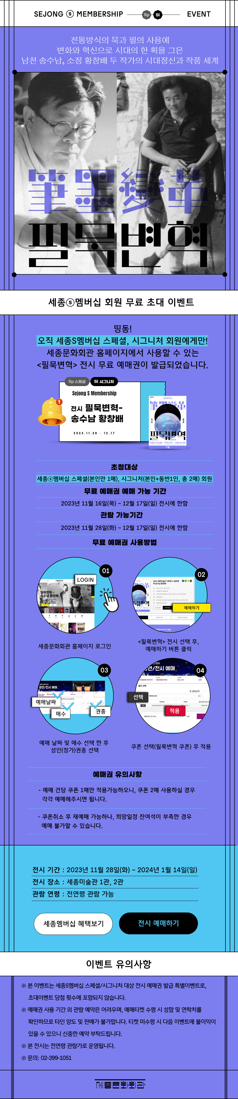 SEJONG S MEMBERSHIP EVENT / 스페셜, 시그니처 대상 전통방식의 묵과 필의 사용에 변화와 혁신으로 시대의 한 획을 그은 남천 송수남, 소정 황창배 두 작가의 시대정신과 작품 세계 2023 세종미술관 기획전시 <필묵변혁> 오직 세종S멤버십 스페셜, 시그니처 회원에게만! 세종문화회관 홈페이지에서 사용할 수 있는 <필묵변혁> 전시 예매권이 발급되었습니다.  초청 대상 : 세종S멤버십 스페셜(본인만 1매), 시그니처(본인+동반1인, 총 2매) 회원 예매권 사용 기간 : 2023년 11월 28일(화) ~ 12월 17일(일) 전시에 한함 예매권 사용 방법 :  세종문화회관 홈페이지 로그인 > <필묵변혁> 전시 선택 후, 예매하기 버튼 클릭 >  예매 날짜 및 매수 선택 > 성인(정가)권종 선택 > 쿠폰 선택(필묵변혁 쿠폰) 후 적용 예매권 유의 사항 : - 예매 건당 쿠폰 1매만 적용가능하오니, 쿠폰 2매 사용하실 경우 각각 예매해주시면 됩니다.  - 쿠폰취소 후 재예매 가능하나, 희망일정 잔여석이 부족한 경우 예매 불가할 수 있습니다. [전시정보] 전시 기간: 2023년 11월 28일(화) ~ 2024년 1월 14일(일) 전시 장소 : 세종미술관 1관, 2관 관람 연령 : 전연령 관람 가능 [유의사항] ※ 본 이벤트는 세종S멤버십 스페셜/시그니처 대상 전시 예매권 발급 특별이벤트로, 초대이벤트 당첨 횟수에 포함되지 않습니다. ※ 예매권 사용 기간 외 관람 예약은 어려우며, 예매티켓 수령 시 성함 및 연락처를 확인하므로 타인 양도 및 판매가 불가합니다. 티켓 미수령 시 다음 이벤트에 불이익이 있을 수 있으니 신중한 예약 부탁드립니다. ※ 본 전시는 전연령 관람가로 운영됩니다. ※ 문의: 02-399-1051
