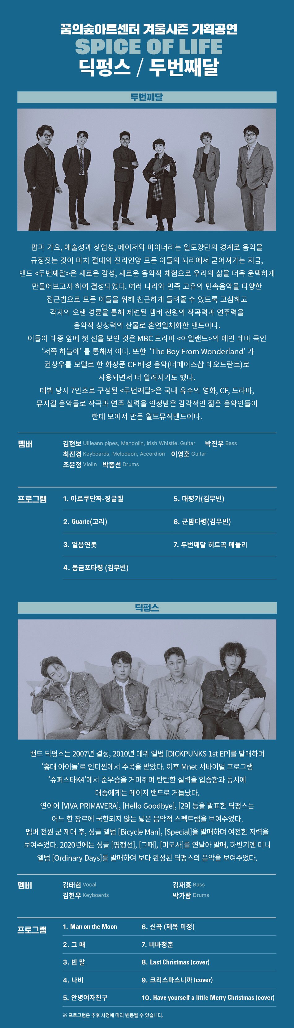  꿈의숲아트센터 겨울시즌 기획공연 SPICE OF LIFE 딕펑스/두번째달 두번째달 팝과 가요, 예술성과 상업성, 메이저와 마이너라는 일도양단의 경계로 음악을 규정짓는 것이 마치 절대의 진리인양 모든 이들의 뇌리에서 굳어져가는 지금, 밴드 <두번째달>은 새로운 감성, 새로운 음악적 체험으로 우리의 삶을 더욱 윤택하게 만들어보고자 하여 결성되었다. 여러 나라와 민족 고유의 민속음악을 다양한 접근법으로 모든 이들을 위해 친근하게 들려줄 수 있도록 고심하고 각자의 오랜 경륜을 통해 제련된 멤버 전원의 작곡력과 연주력을 음악적 상상력의 산물로 혼연일체화한 밴드이다. 이들이 대중 앞에 첫 선을 보인 것은 MBC 드라마 <아일랜드>의 메인 테마 곡인 '서쪽 하늘에'를 통해서 이다. 또한 'The Boy From Wonderland' 가 권상우를 모델로 한 화장품 CF 배경 음악(더페이스샵 데오드란트)로 사용되면서 더 알려지기도 했다. 데뷔 당시 7인조로 구성된 <두번째달>은 국내 유수의 영화, CF, 드라마, 뮤지컬 음악들로 작곡과 연주 실력을 인정받은 감각적인 젊은 음악인들이 한데 모여서 만든 월드뮤직밴드이다. 멤버 김현보 Uilleann pipes, Mandolin, Irish Whistle, Guitar 박진우 Bass 최진경 Keyboards, Melodeon, Accordion 이영훈 Guitar 조윤정 Violin 박종선 Drums 프로그램 1. 아르쿠단짜-징글벨 5. 태평가(김무빈) 2. Guarie (고리) 3. 얼음연못 4. 몽금포타령 (김무빈) 딕펑스 6. 군밤타령(김무빈) 7. 두번째달 히트곡 메들리 밴드 딕펑스는 2007년 결성, 2010년 데뷔 앨범 [DICKPUNKS 1st EP]를 발매하며 '홍대 아이돌'로 인디씬에서 주목을 받았다. 이후 Mnet 서바이벌 프로그램 '슈퍼스타K4'에서 준우승을 거머쥐며 탄탄한 실력을 입증함과 동시에 대중에게는 메이저 밴드로 거듭났다. 연이어 [VIVA PRIMAVERA], [Hello Goodbye], [29] 등을 발표한 딕펑스는 어느 한 장르에 국한되지 않는 넓은 음악적 스펙트럼을 보여주었다. 멤버 전원 군 제대 후, 싱글 앨범 [Bicycle Man], [Special]을 발매하며 여전한 저력을 보여주었다. 2020년에는 싱글 [평행선], [그때], [미모사]를 연달아 발매, 하반기엔 미니 앨범 [Ordinary Days]를 발매하여 보다 완성된 딕펑스의 음악을 보여주었다. 멤버 김태현 Vocal 김현우 Keyboards 김재흥 Bass 박가람 Drums 1. Man on the Moon 프로그램 6. 신곡 (제목 미정) 2. 그 때 7. 비바청춘 3. 빈말 8. Last Christmas (cover) 4. 나비 9. 크리스마스니까 (cover) 5. 안녕여자친구 10. Have yourself a little Merry Christmas (cover) ※ 프로그램은 추후 사정에 따라 변동될 수 있습니다.