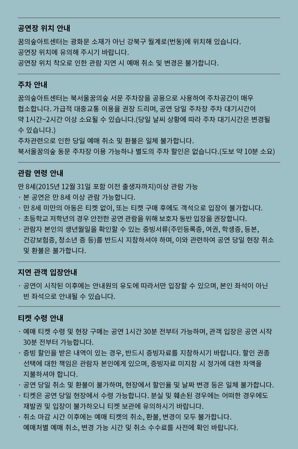 공연장 위치 안내 꿈의숲아트센터는 광화문 소재가 아닌 강북구 월계로(번동)에 위치해 있습니다. 공연장 위치에 유의해 주시기 바랍니다. 공연장 위치 착오로 인한 관람 지연 시 예매 취소 및 변경은 불가합니다. 주차 안내 꿈의숲아트센터는 북서울꿈의숲 서문 주차장을 공용으로 사용하여 주차공간이 매우 협소합니다. 가급적 대중교통 이용을 권장 드리며, 공연 당일 주차장 주차 대기시간이 약 1시간~2시간 이상 소요될 수 있습니다. (당일 날씨 상황에 따라 주차 대기시간은 변경될 수 있습니다.) 주차관련으로 인한 당일 예매 취소 및 환불은 일체 불가합니다. 북서울꿈의숲 동문 주차장 이용 가능하나 별도의 주차 할인은 없습니다. (도보 약 10분 소요) 관람연령 안내 만 8세(2015년 12월 31일 포함 이전 출생자까지)이상 관람 가능 • 본 공연은 만 8세 이상 관람 가능합니다. . 만 8세 미만의 아동은 티켓 없이, 또는 티켓 구매 후에도 객석으로 입장이 불가합니다. 초등학교 저학년의 경우 안전한 공연 관람을 위해 보호자 동반 입장을 권장합니다. 관람자 본인의 생년월일을 확인할 수 있는 증빙서류(주민등록증, 여권, 학생증, 등본, 건강보험증, 청소년 증 등)를 반드시 지참하셔야 하며, 이와 관련하여 공연 당일 현장 취소 및 환불은 불가합니다. 지연 관객 입장안내 . . 공연이 시작된 이후에는 안내원의 유도에 따라서만 입장할 수 있으며, 본인 좌석이 아닌 빈 좌석으로 안내될 수 있습니다. 티켓 수령 안내 . 예매 티켓 수령 및 현장 구매는 공연 1시간 30분 전부터 가능하며, 관객 입장은 공연 시작 30분 전부터 가능합니다. 증빙 할인을 받은 내역이 있는 경우, 반드시 증빙자료를 지참하시기 바랍니다. 할인 권종 선택에 대한 책임은 관람자 본인에게 있으며, 증빙자료 미지참 시 정가에 대한 차액을 지불하셔야 합니다. 공연 당일 취소 및 환불이 불가하며, 현장에서 할인율 및 날짜 변경 등은 일체 불가합니다. 티켓은 공연 당일 현장에서 수령 가능합니다. 분실 및 훼손된 경우에는 어떠한 경우에도 재발권 및 입장이 불가하오니 티켓 보관에 유의하시기 바랍니다. 취소 마감시간 이후에는 예매 티켓의 취소, 환불, 변경이 모두 불가합니다. 예매처별 예매 취소, 변경 가능 시간 및 취소 수수료를 사전에 확인 바랍니다.