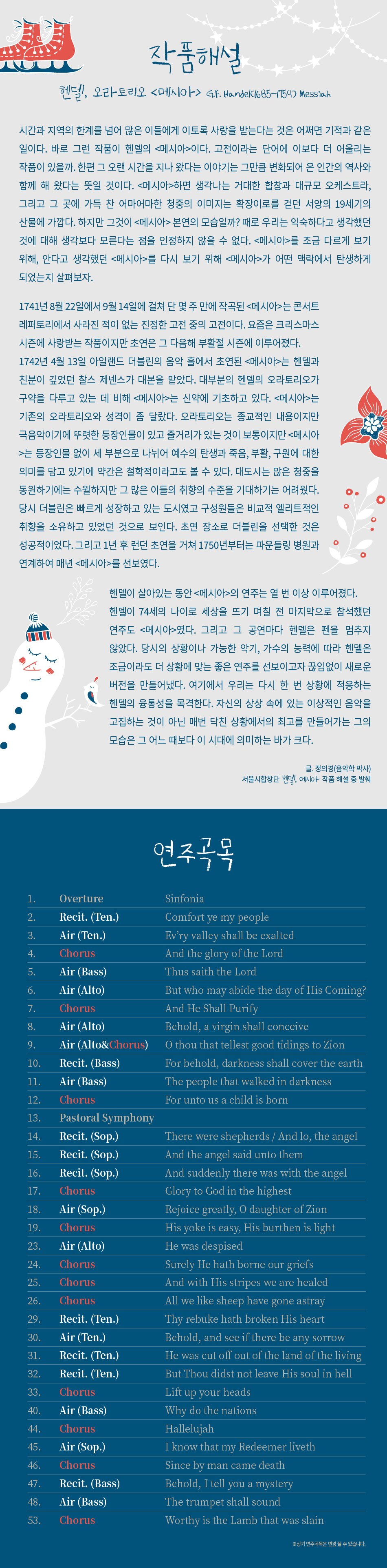 작품해설 헨델, 오라토리오 메시아 G.F. Hande(1685-1759) Messiah 시간과 지역의 한계를 넘어 많은 이들에게 이토록 사랑을 받는다는 것은 어쩌면 기적과 같은 일이다. 바로 그런 작품이 헨델의 메시아이다. 고전이라는 단어에 이보다 더 어울리는 작품이 있을까. 한편 그 오랜 시간을 지나 왔다는 이야기는 그만큼 변화되어 온 인간의 역사와 함께 해 왔다는 뜻일 것이다. 메시아하면 생각나는 거대한 합창과 대규모 오케스트라, 그리고 그 곳에 가득 찬 어마어마한 청중의 이미지는 확장이로를 걷던 서양의 19세기의 산물에 가깝다. 하지만 그것이 메시아 본연의 모습일까? 때로 우리는 익숙하다고 생각했던 것에 대해 생각보다 모른다는 점을 인정하지 않을 수 없다. 메시아를 조금 다르게 보기 위해, 안다고 생각했던 메시아를 다시 보기 위해 메시아가 어떤 맥락에서 탄생하게 되었는지 살펴보자. 1741년 8월 22일에서 9월 14일에 걸쳐 단 몇 주 만에 작곡된 메시아는 콘서트 레퍼토리에서 사라진 적이 없는 진정한 고전 중의 고전이다. 요즘은 크리스마스 시즌에 사랑받는 작품이지만 초연은 그 다음해 부활절 시즌에 이루어졌다. 1742년 4월 13일 아일랜드 더블린의 음악 홀에서 초연된 메시아는 헨델과 친분이 깊었던 찰스 제넨스가 대본을 맡았다. 대부분의 헨델의 오라토리오가 구약을 다루고 있는 데 비해 메시아는 신약에 기초하고 있다. 메시아는 기존의 오라토리오와 성격이 좀 달랐다. 오라토리오는 종교적인 내용이지만 극음악이기에 뚜렷한 등장인물이 있고 줄거리가 있는 것이 보통이지만 메시아는 등장인물 없이 세 부분으로 나뉘어 예수의 탄생과 죽음, 부활, 구원에 대한 의미를 담고 있기에 약간은 철학적이라고도 볼 수 있다. 대도시는 많은 청중을 동원하기에는 수월하지만 그 많은 이들의 취향의 수준을 기대하기는 어려웠다. 당시 더블린은 빠르게 성장하고 있는 도시였고 구성원들은 비교적 엘리트적인 취향을 소유하고 있었던 것으로 보인다. 초연 장소로 더블린을 선택한 것은 성공적이었다. 그리고 1년 후 런던 초연을 거쳐 1750년부터는 파운들링 병원과 연계하여 매년 메시아를 선보였다. 헨델이 살아있는 동안 메시아의 연주는 열 번 이상 이루어졌다. 헨델이 74세의 나이로 세상을 뜨기 며칠 전 마지막으로 참석했던 연주도 메시아였다. 그리고 그 공연마다 헨델은 펜을 멈추지 않았다. 당시의 상황이나 가능한 악기, 가수의 능력에 따라 헨델은 조금이라도 더 상황에 맞는 좋은 연주를 선보이고자 끊임없이 새로운 버전을 만들어냈다. 여기에서 우리는 다시 한 번 상황에 적응하는 헨델의 융통성을 목격한다. 자신의 상상 속에 있는 이상적인 음악을 고집하는 것이 아닌 매번 닥친 상황에서의 최고를 만들어가는 그의 모습은 그 어느 때보다 이 시대에 의미하는 바가 크다. ᄋ 글. 정의경(음악학 박사) 서울시합창단 헨델, 메시아 작품 해설 중 발췌 1. Overture 2. Recit. (Ten.) 3. Air (Ten.) 4. Chorus 5. Air (Bass) 6. 7. Air (Alto) Chorus 8. Air (Alto) 9. Air (Alto&Chorus) 10. Recit. (Bass) 11. Air (Bass) 12. Chorus 13. Pastoral Symphony 14. Recit. (Sop.) 15. Recit. (Sop.) 16. Recit. (Sop.) 17. Chorus 18. 19. Air (Sop.) Chorus 23. Air (Alto) 24. Chorus 25. Chorus 26. Chorus 29. 30. Recit. (Ten.) Air (Ten.) 31. Recit. (Ten.) Recit. (Ten.) 32. 33. Chorus 40. 44. Air (Bass) Chorus 45. 46. Air (Sop.) Chorus 47. Recit. (Bass) 48. 53. Air (Bass) Chorus 333 연주곡목 Sinfonia Comfort ye my people Ev'ry valley shall be exalted And the glory of the Lord Thus saith the Lord But who may abide the day of His Coming? And He Shall Purify Behold, a virgin shall conceive O thou that tellest good tidings to Zion For behold, darkness shall cover the earth The people that walked in darkness For unto us a child is born There were shepherds / And lo, the angel And the angel said unto them And suddenly there was with the angel Glory to God in the highest Rejoice greatly, O daughter of Zion His yoke is easy, His burthen is light He was despised Surely He hath borne our griefs And with His stripes we are healed All we like sheep have gone astray Thy rebuke hath broken His heart Behold, and see if there be any sorrow He was cut off out of the land of the living But Thou didst not leave His soul in hell Lift up your heads Why do the nations Hallelujah I know that my Redeemer liveth Since by man came death Behold, I tell you a mystery The trumpet shall sound Worthy is the Lamb that was slain ※상기 연주곡목은 변경 될 수 있습니다.