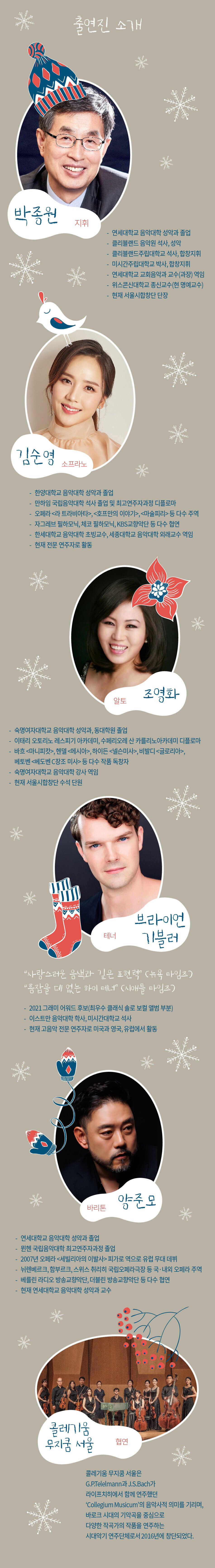 출연진 소개 박종원 지휘 연세대학교 음악대학 성악과 졸업 클리블랜드 음악원 석사, 성악 클리블랜드주립대학교 석사, 합창지휘 미시간주립대학교 박사, 합창지휘연세대학교 교회음악과 교수(과장) 역임 위스콘신대학교 종신교수(현 명예교수) 현재 서울시합창단 단장 김순영 소프라노  한양대학교 음악대학 성악과 졸업 만하임 국립음악대학 석사 졸업 및 최고연주자과정 디플로마 오페라 라 트라비아타, 호프만의 이야기, 마술피리 등 다수 주역 자그레브 필하모닉, 체코 필하모닉, KBS교향악단 등 다수 협연 한세대학교 음악대학 초빙교수, 세종대학교 음악대학 외래교수 역임 현재 전문 연주자로 활동 알토 조영화 숙명여자대학교 음악대학 성악과, 동대학원 졸업 이태리 오토리노 레스피기 아카데미, 수페리오레 산 카를리노아카데미 디플로마 바흐 마니피캇, 헨델 메시아, 하이든 넬슨미사, 비발디 글로리아, 베토벤 베토벤 C장조 미사 등 다수 작품 독창자 숙명여자대학교 음악대학 강사 역임 현재 서울시합창단 수석 단원 브라이언 테너 기블러  사랑스러운 음색과 깊은 표현력 (뉴욕 타임즈) 흠잡을 데 없는 하이 테너 (시애틀 타임즈) - 2021 그래미 어워드 후보(최우수 클래식 솔로 보컬 앨범 부분) 이스트만 음악대학 학사, 미시간대학교 석사 현재 고음악 전문 연주자로 미국과 영국, 유럽에서 활동  바리톤 양준모 연세대학교 음악대학 성악과 졸업 뮌헨 국립음악대학 최고연주자과정 졸업 2007년 오페라 세빌리아의 이발사 피가로 역으로 유럽 무대 데뷔 뉘렌베르크, 함부르크, 스위스 취리히 국립오페라극장 등 국·내외 오페라 주역 베를린 라디오 방송교향악단, 더블린 방송교향악단 등 다수 협연 현재 연세대학교 음악대학 성악과 교수 콜레기움 무지쿰 서울 협연 콜 무지쿰 서울은 레기움 G.P.Telelmann과 J.S.Bach가 라이프치히에서 함께 연주했던 Collegium Musicum의 음악사적 의미를 기리며, 바로크 시대의 기악곡을 중심으로 다양한 작곡가의 작품을 연주하는 시대악기 연주단체로서 2016년에 창단되었다.