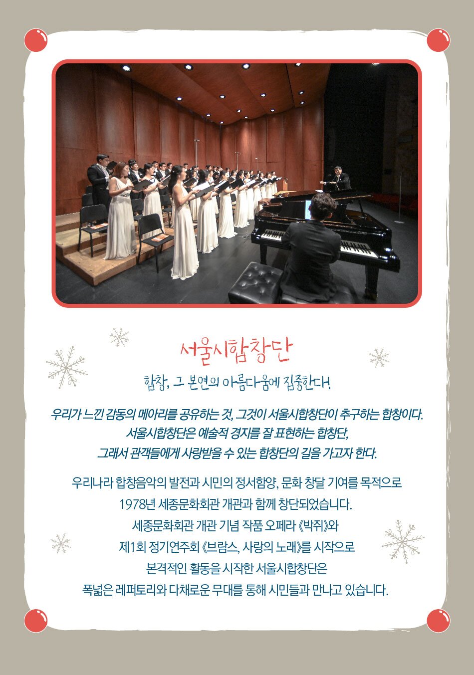서울시합창단 합창, 그 본연의 아름다움에 집중한다. 우리가 느낀 감동의 메아리를 공유하는 것, 그것이 서울시합창단이 추구하는 합창이다. 서울시합창단은 예술적 경지를 잘 표현하는 합창단, 그래서 관객들에게 사랑받을 수 있는 합창단의 길을 가고자 한다. 우리나라 합창음악의 발전과 시민의 정서함양, 문화 창달 기여를 목적으로 1978년 세종문화회관 개관과 함께 창단되었습니다. 세종문화회관 개관 기념 작품 오페라 박쥐와 제1회 정기연주회 《브람스, 사랑의 노래》를 시작으로 본격적인 활동을 시작한 서울시합창단은 폭넓은 레퍼토리와 다채로운 무대를 통해 시민들과 만나고 있습니다.