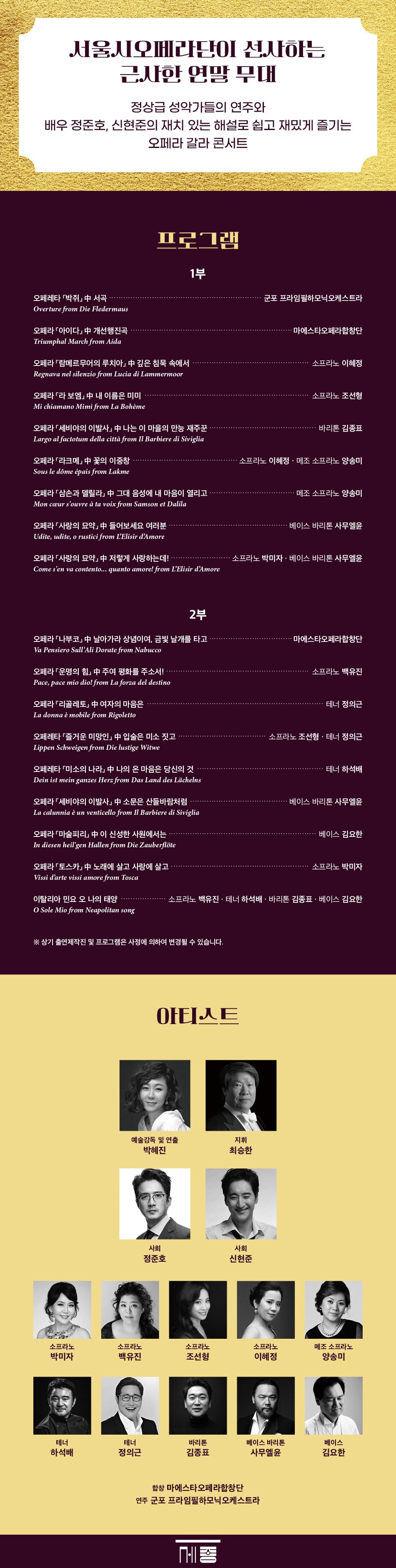  서울시오페라단이 선사하는 근사한 연말무대 정상급 성악가들의 연주와 배우 정준호, 신현준의 재치 있는 해설로 쉽고 재밌게 즐기는 오페라 갈라 콘서트 프로그램 1부 ᆞ군포프라임필하모닉오케스트라 오페레타 박쥐 서곡 Overture from Die Fledermaus 오페라 람메르무어의 루치아 中 깊은 침묵 속에서 Regnava nel silenzio from Lucia di Lammermoor 오페라 아이다 中 개선행진곡 Triumphal March from Aida 오페라라보엠」中 내 이름은 미미 Mi chiamano Mimi from La Bohème 오페라 세비야의 이발사 中 나는 이 마을의 만능 재주꾼 Largo al factotum della città from Il Barbiere di Siviglia 오페라라크메」 中 꽃의 이중창 Sous le dôme épais 오페라삼손과 데릴라」 中 그대 음성에 내 마음이 열리고 Mon cœur s'ouvre à ta voix from Samson et Dalila 소프라노 이혜정 ・마에스타오페라합창단 소프라노 조선형 바리톤 김종표 소프라노 이혜정 · 메조 소프라노 양송미 메조 소프라노 양송미 오페라 '사랑의 묘약中 들어보세요 여러분 Udite, udite, o rustici from L'Elisir d'Amore ・베이스 바리톤 사무엘윤 오페라 사랑의 묘약」 中 저렇게 사랑하는데! Come s'en va contento... quanto amore! 소프라노 박미자. 베이스 바리톤 사무엘윤 2부 오페라나부코」中 날아가라 상념이여, 금빛 날개를 타고 ・마에스타오페라합창단 Va Pensiero Sull'Ali Dorate from Nabucco 오페라 운명의 힘 中 주여 평화를 주소서! Pace, pace mio dio! from La forza del destino 오페라 리골레토 中 여자의 마음은 La donna è mobile 오페레타 즐거운 미망인 中 입술은 미소짓고 Lippen Schweigen from Die lustige Witwe 오페레타미소의 나라」 中 나의 온 마음은 당신의 것 Dein ist mein ganzes Herz from Das Land des Lächelns 오페라 세비야의 이발사 中 소문은 산들바람처럼 La calunnia è un venticello from Il Barbiere di Siviglia 오페라 마술피리 中 이 신성한 사원에서는 In diesen heil'gen Hallen from Die Zauberflöte 오페라 토스카 中 노래에 살고 사랑에 살고 Vissi d'arte vissi amore from Tosca 소프라노 백유진 테너 정의근 소프라노 조선형 · 테너 정의근 테너 하석배 베이스바리톤 사무엘윤 베이스 김요한 소프라노 박미자 이탈리아 민요 오 나의 태양 O Sole Mio 소프라노 백유진 · 테너 하석배 · 베이스 김요한 ОЈЛЕ 예술감독 및 연출 지휘 박혜진 최승한 사회 사회 정준호 신현준 SADAS 소프라노 소프라노 소프라노 소프라노 메조소프라노 박미자 백유진 조선형 이혜정 양송미 테너 테너 바리톤 베이스 바리톤 베이스 하석배 정의근 김종표 사무엘윤 김요한 합창 마에스타오페라합창단 연주 군포프라임필하모닉오케스트라