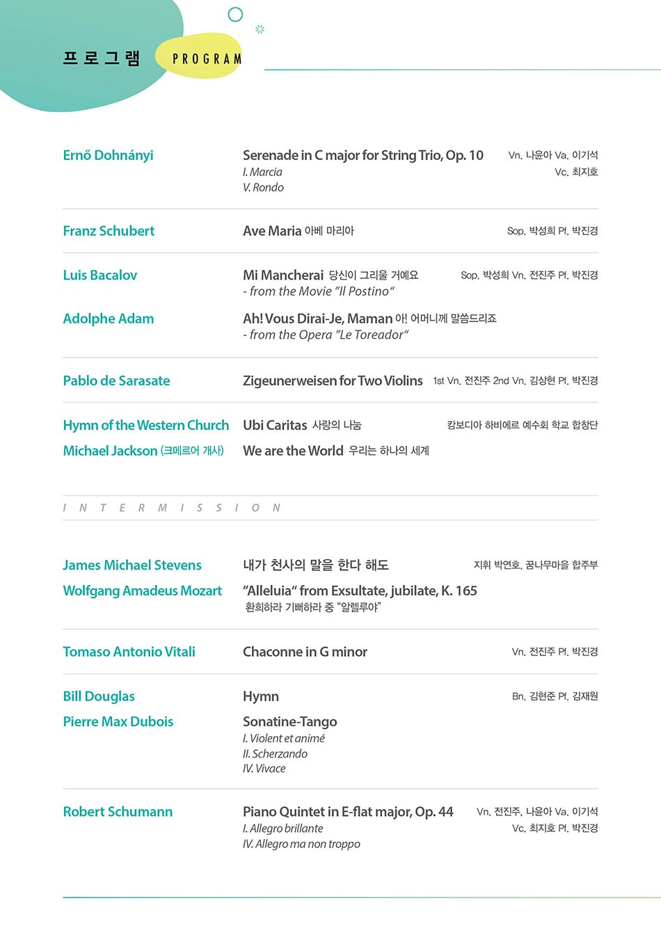  R O G R A M  Ernő Dohnányi                                                   Vn. 나윤아 Va. 이기석 Vc. 최지호  Serenade in C major for String Trio, Op. 10  Ⅰ. Marcia  Ⅴ. Rondo    Franz Schubert                                                             Sop. 박성희 Pf. 박진경  Ave Maria 아베 마리아    Luis Bacalov                                                      Sop. 박성희 Pf. 박진경 Vn. 전진주  Mi Mancherai  당신이 그리울 거예요  - from the Movie “Il Postino“    Adolphe Adam                                                   Sop. 박성희 Pf. 박진경 Vn. 전진주  Ah! Vous Dirai-Je, Maman 아! 어머니께 말씀드리죠  - from the Opera “Le Toreador”    Pablo de Sarasate                                Vn. 1st 전진주 2nd John Sanghyun Kim(김상현) Pf. 박진경  Zigeunerweisen for Two Violins                           hymn of the Western Church                                                  하비에르 학교 합창단  Ubi Caritas 사랑의 나눔    Michael Jackson (크메르어 개사)  We are the World 우리는 하나의 세계       Intermission                James Michael Stevens                                          지휘 박연호, 꿈나무 마을 합주단  내가 천사의 말을 한다 해도    Wolfgang Amadeus Mozart  “Alleluia” from Exsultate, jubilate, K. 165 환희하라 기뻐하라 중 “알렐루야“    Tomaso Antonio Vitali                                                           Vn. 전진주 Pf. 박진경  Chaconne in G minor    Bill Douglas                                                                       Bn. 김현준 Pf. 김재원  Hymn    Pierre Max Dubois  Sonatine-Tango  Ⅰ. Violent et animé  Ⅱ. Scherzando  Ⅳ. Vivace    Robert Schumann                                Vn. 전진주, 나윤아 Va. 이기석 Vc. 최지호 Pf. 박진경  Piano Quintet in E-flat major, Op. 44  Ⅰ. Allegro brillante  Ⅳ. Allegro, ma non troppo