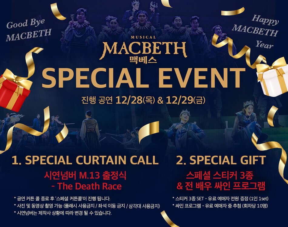 Good Bye MACBETH Happy MACBETH MUSICAL MACBETH 맥베스 SPECIAL EVENT 진행 공연 12/28(목) & 12/29(금) Year 1. SPECIAL CURTAIN CALL * 시연넘버 M.13 출정식 The Death Race '공연 커튼콜 종료 후 '스페셜 커튼콜'이 진행 됩니다. '사진 및 동영상 촬영 가능 (플래시 사용금지 / 좌석 이동금지/삼각대 사용금지) 2. SPECIAL GIFT 스페셜 스티커 3종 & 전 배우 싸인 프로그램 스티커 3종 SET - 유료 예매자 전원 증정 (1인 1set) 싸인 프로그램 - 유료 예매자 중 추첨 (회차당 10명) . 시연넘버는 제작사 상황에 따라 변경 될 수 있습니다.