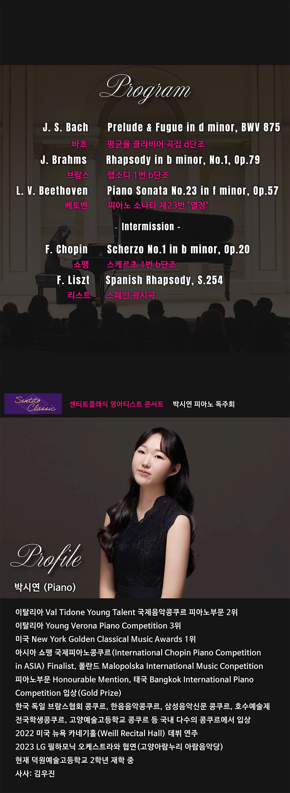 Program J. S. Bach Prelude & Fugue in d minor, BWV 875 바흐 평균율 클라비어 곡집 d단조 J. Brahms
Rhapsody in b minor, No.1, Op.79
브람스 랩소디 1번 단조
L. V. Beethoven
Piano Sonata No.23 in f minor, Op.57
베토벤 피아노 소나타 제23번 열정 Intermission F. Chopin
Scherzo No.1 in b minor, Op.20
쇼팽 스케르초 1번 단조
F. Liszt
Spanish Rhapsody, S.254
리스트
스페인 광시곡 Profile
박시연 (Piano)
이탈리아 Val Tidone Young Talent 국제음악콩쿠르 피아노부문 2위
이탈리아 Young Verona Piano Competition 3위
미국 New York Golden Classical Music Awards 1위
아시아 쇼팽 국제피아노콩쿠르 (International Chopin Piano Competition in ASIA) Finalist, 폴란드 Malopolska International Music Conpetition
피아노부문 Honourable Mention, 태국 Bangkok International Piano
Competition 입상 (Gold Prize)
한국 독일 브람스협회 콩쿠르, 한음음악콩쿠르, 삼성음악신문 콩쿠르, 호수예술제 전국학생콩쿠르, 고양예술고등학교 콩쿠르 등 국내 다수의 콩쿠르에서 입상
2022 미국 뉴욕 카네기홀 (Weill Recital Hall) 데뷔 연주
2023 LG 필하모닉 오케스트라와 협연(고양아람누리 아람음악당)
현재 덕원예술고등학교 2학년 재학 중
사사: 김우진