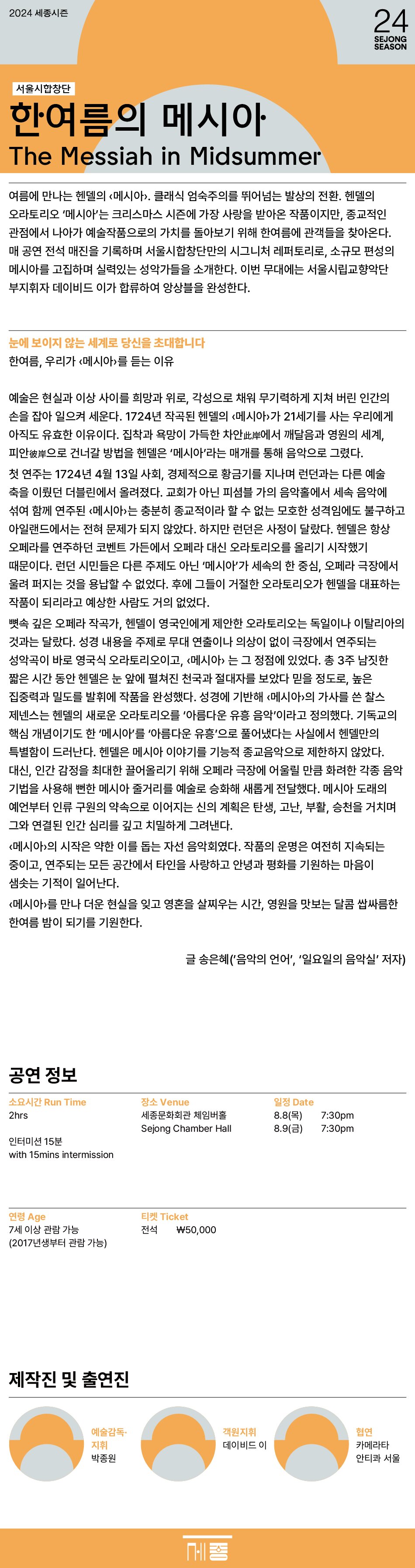 2024 세종시즌 24 SEJONG SEASON 서울시합창단 한여름의 메시아 The Messiah in Midsummer 여름에 만나는 헨델의 메시아. 클래식 엄숙주의를 뛰어넘는 발상의 전환. 헨델의 오라토리오 메시아는 크리스마스 시즌에 가장 사랑을 받아온 작품이지만, 종교적인 관점에서 나아가 예술작품으로의 가치를 돌아보기 위해 한여름에 관객들을 찾아온다. 매 공연 전석 매진을 기록하며 서울시합창단만의 시그니처 레퍼토리로, 소규모 편성의 메시아를 고집하며 실력있는 성악가들을 소개한다. 이번 무대에는 서울시립교향악단 부지휘자 데이비드 이가 합류하여 앙상블을 완성한다.  눈에 보이지 않는 세계로 당신을 초대합니다 한여름, 우리가 메시아를 듣는 이유 예술은 현실과 이상 사이를 희망과 위로, 각성으로 채워 무기력하게 지쳐 버린 인간의 손을 잡아 일으켜 세운다. 1724년 작곡된 헨델의 메시아가 21세기를 사는 우리에게 아직도 유효한 이유이다. 집착과 욕망이 가득한 차안此岸에서 깨달음과 영원의 세계, 피안彼岸으로 건너갈 방법을 헨델은 메시아라는 매개를 통해 음악으로 그렸다. 첫 연주는 1724년 4월 13일 사회, 경제적으로 황금기를 지나며 런던과는 다른 예술 축을 이뤘던 더블린에서 올려졌다. 교회가 아닌 피샴블 가의 음악홀에서 세속 음악에 섞여 함께 연주된 메시아는 충분히 종교적이라 할 수 없는 모호한 성격임에도 불구하고 아일랜드에서는 전혀 문제가 되지 않았다. 하지만 런던은 사정이 달랐다. 헨델은 항상 오페라를 연주하던 코벤트 가든에서 오페라 대신 오라토리오를 올리기 시작했기 때문이다. 런던 시민들은 다른 주제도 아닌 '메시아'가 세속의 한 중심, 오페라 극장에서 울려 퍼지는 것을 용납할 수 없었다. 후에 그들이 거절한 오라토리오가 헨델을 대표하는 작품이 되리라고 예상한 사람도 거의 없었다. 뼛속 깊은 오페라 작곡가, 헨델이 영국인에게 제안한 오라토리오는 독일이나 이탈리아의 것과는 달랐다. 성경 내용을 주제로 무대 연출이나 의상이 없이 극장에서 연주되는 성악곡이 바로 영국식 오라토리오이고, 메시아는 그 정점에 있었다. 총 3주 남짓한 짧은 시간 동안 헨델은 눈 앞에 펼쳐진 천국과 절대자를 보았다 믿을 정도로, 높은 집중력과 밀도를 발휘에 작품을 완성했다. 성경에 기반해 메시아의 가사를 쓴 찰스 제넨스는 헨델의 새로운 오라토리오를 아름다운 유흥 음악이라고 정의했다. 기독교의 핵심 개념이기도 한 메시아를 아름다운 유흥으로 풀어냈다는 사실에서 헨델만의 특별함이 드러난다. 헨델은 메시아 이야기를 기능적 종교음악으로 제한하지 않았다. 대신, 인간 감정을 최대한 끌어올리기 위해 오페라 극장에 어울릴 만큼 화려한 각종 음악 기법을 사용해 뻔한 메시아 줄거리를 예술로 승화해 새롭게 전달했다. 메시아 도래의 예언부터 인류 구원의 약속으로 이어지는 신의 계획은 탄생, 고난, 부활, 승천을 거치며 그와 연결된 인간 심리를 깊고 치밀하게 그려낸다. 메시아의 시작은 약한 이를 돕는 자선 음악회였다. 작품의 운명은 여전히 지속되는 중이고, 연주되는 모든 공간에서 타인을 사랑하고 안녕과 평화를 기원하는 마음이 샘솟는 기적이 일어난다. 메시아를 만나 더운 현실을 잊고 영혼을 살찌우는 시간, 영원을 맛보는 달콤 쌉싸름한 한여름 밤이 되기를 기원한다. 글 송은혜(음악의 언어, 일요일의 음악실 저자) 공연 정보 소요시간 Run Time 2hrs 인터미션 15분 with 15mins intermission 장소 Venue 세종문화회관 체임버홀 Sejong Chamber Hall 일정 Date 8.8(목) 7:30pm 8.9(금) 7:30pm 연령 Age 7세 이상 관람 가능 (2017년생부터 관람 가능) 티켓 Ticket 전석 \50,000 제작진 및 출연진 예술감독 지휘 박종원 객원지휘 데이비드 이 협연 카메라타 안티콰 서울