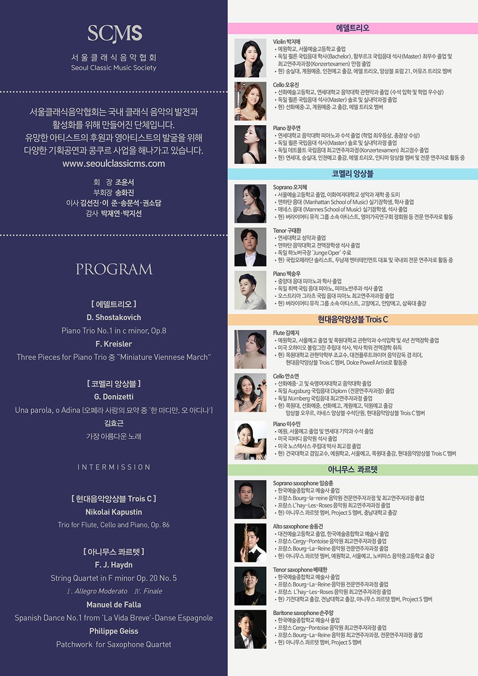 ❚PROFILE  Introduce SCMS    서울클래식음악협회는 국내 클래식 음악의 발전과 활성화를 위해 만들어진 단체입니다.  유망한 아티스트의 후원과 영아티스트의 발굴을 위해 다양한 기획공연과 콩쿠르 사업을 해나가고 있습니다. www.seoulclassicms.com    에델트리오  바이올리니스트 박지애, 첼리스트 오유진, 피아니스트 장주연으로 구성된 피아노 트리오이다. 독일어 Edel의 뜻처럼 “고귀한, 가치있는” 음악을 진정성 있게 전달하고자 2011년 쾰른 국립음대 재학 중 팀을 창단했다.  Prof. Anthony Spiri를 사사하며 독일 쾰른 캄머무직홀, 뮤지엄, 하우스 콘서트 등에서 여러 시대를 아우르는 다양한 작품을 연주하였고, 한국에서는 2019년 첫 정기연주회를 시작으로 예술의전당 리사이틀홀, 금호아트홀 연세, 일신홀, 강동아트센터, 삼익아트홀, 서초아트센터 등 여러 무대를 통해 관객들과 소통을 이어나가고 있다.    Violin / 박지애  ∙예원학교, 서울예술고등학교 졸업  ∙독일 쾰른 국립음대 학사(Bachelor), 함부르크 국립음대 석사(Master) 최우수 졸업 및 최고연주자과정(Konzertexamen) 만점 졸업  ∙소년한국일보 콩쿠르 1위, 한미 음악 콩쿠르 대상, 세계일보 콩쿠르 1위, 성정 음악 콩쿠르 1위  ∙이탈리아 “Giovani Musicisti” Città Di Treviso 국제 콩쿠르 3위, 독일 Elise Meyer Stiftung 콩쿠르 2위 및 장학금 수혜, 독일 멘델스존 국제 콩쿠르 실내악 부문 2위  ∙예술의전당 콘서트홀, IBK챔버홀과 리사이틀홀, 금호아트홀, 세종문화회관, Hamburg Rathaus, Kunsthalle Museum, HFMT Forum, Werner-Otto-Saal, Spiegel Saal, Laeiszhalle Kleiner Saal, Ernst Barlach Haus, Gossler Haus 등 다수의 홀에서 협연, 독주회 및 실내악 연주  ∙그리스 Porto Carras 뮤직 페스티벌, 오스트리아 국제 썸머 아카데미 BadLeonfelden, 스웨덴 Aurora 뮤직 페스티벌 참가 및 연주, ​함부르크 String Festival 초청 연주  ∙뉴서울 필하모닉 오케스트라 정기연주회, 함부르크 국립음대 정기연주회,  멘델스존 여름 국제 음악 페스티벌에 솔리스트로 협연  ∙함부르크 심포니 오케스트라(Hamburger Symphoniker) 제1바이올린 Praktikum 단원 및 Zeitvertrag 단원, 함부르크 국립음대 오케스트라 악장, 앙상블 아르티제 객원 악장, 평창대관령음악제 페스티벌 오케스트라, ​예술의전당 페스티벌 오케스트라, 아시아 필하모닉 오케스트라 단원 역임  현) 숭실대, 계원예중, 인천예고 출강, 에델 트리오, 앙상블 포럼 21, 어뮤즈 트리오 멤버    Cello / 오유진  ∙선화예술고등학교, 연세대학교 음악대학 관현악과 졸업 (수석 입학 및 학업 우수상)  ∙독일 쾰른 국립음대 석사(Master) 솔로 및 실내악과정 졸업  ∙Hochschule für Musik und Tanz Köln Musikwettbewerb 2위, 일본 Osaka International Music Competition 3위, 성정 음악 콩쿠르 1위, 음악저널 콩쿠르 2위, 음악춘추 콩쿠르 2위, 한양대학교 콩쿠르 2위, 바로크합주단 음악 콩쿠르 2위, 한국일보 콩쿠르 3위  ∙귀국 독주회(예술의전당 리사이틀홀), 연세대학교 음악대학 윤주용홀, 독일 Musik Hochschule Köln Kammermusiksaal, 프랑스 Courchevel Music Festival 독주회  ∙Yonsei Symphony Orchestra, 크마 앙상블, 체코 프라하 Czech Philhamonie Orchester 협연  ∙예술의전당, 세종문화회관, 금호아트홀, 드림시어터, 울주문화예술회관, 예술가의 집 등 다수의 독주회, KBS아트홀 베토벤 소나타 전곡 연주, TLI아트센터 젊은 음악가 시리즈, 하우스 콘서트 연주와 실내악 연주 등 다수의 강연 및 음악회 개최  ∙금천교향악단 객원 수석, 웨스턴 심포니 오케스트라 객원 수석, 토포스 앙상블 첼로 수석, 첼로 앙상블 연 객원 멤버 역임, ​독일 베를린 Deutsche Oper Berlin Orchester 2년간 인턴 단원 역임, 국립안동대, 전주기전대 강사 역임  현) 선화예중·고, 계원예중·고 출강, 에델 트리오 멤버    Piano / 장주연  ∙연세대학교 음악대학 피아노과 수석 졸업 (학업 최우등상, 총장상 수상)  ∙독일 쾰른 국립음대 석사(Master) 솔로 및 실내악과정 졸업  ∙독일 데트몰트 국립음대 최고연주자과정(Konzertexamen) 최고점수 졸업  ∙음악춘추 우수 신인 데뷔 연주, 제73회 조선일보 신인음악회 연주(세종문화회관), 바흐 협주곡 협연(영산아트홀), 귀국 독주회(금호아트홀), 2018 대한민국 실내악 작곡제전 연주(예술의전당), 한국여성작곡가회 가을정기연주(예술의전당),​피아노 콰르텟 연주(오디오가이), 피아노 퀸텟 연주, 울산시향 협연, 서울주문화센터 개관연주, 서울주문화센터 정기연주 및 바이올린, ​비올라, 첼로, 오보에, 플루트 등 전문연주자 독주회 반주, 피아노 듀오 연주  ∙드뷔시 에튀드 전곡 프로젝트 연주(쾰른), 리게티 에튀드 전곡 프로젝트 연주(쾰른), 현대음악의 밤 솔로, ​실내악 쇤베르크 연주(쾰른 음대 콘서트홀), 클라비어 루어 페스티벌 연주(독일 Bochum), Gast Konzert 초청연주(뒤셀도르프), ​독일 한국대사관 초청연주(독일 본), 독일 Weimar, Frankfurt, Oberstdorf, 이태리 Montepulciano, Napoli 외 독주 및 페스티벌 연주  ∙Mozart Sonata 전곡 연주 및 녹음(데트몰트, 브람스홀), Landesorchester NRW 오케스트라 연주(독일 헤어포트), Prof. 야콥 로이쉬너와 듀오 연주 및 녹음 (데트몰트, 뒤셀도르프)  ∙WDR 라디오 방송국 연주 및 녹음  ∙전주대 강사 역임  현) 연세대, 숭실대, 인천예고 출강, 에델 트리오, 인티마 앙상블 멤버 및 전문 연주자로 활동 중    코멜리 앙상블  "Comely'란 '어여쁜'이라는 뜻으로서 아름답고 여운이 남는 목소리로 다양한 음악을 많은 분들과 나누고 싶은 저희 앙상블의 메시지가 담겨있는 이름입니다.  2022년 Spring Concert를 시작으로 예술의전당 리사이틀, 세종문화회관 북서울 꿈의숲 아트센터 'Winter Wonderland concert'를 갖는 등 활발히 활동중입니다.  2023년에는 Fanny Mendelssohn International Competition에서 Absolute-First prize를 수상하여 이름을 올렸고  같은 해 9월 그 기념 콘서트를 용산아트홀에서 열며 성악 앙상블로서의 국제적인 가능성을 보였습니다.  2024년 10월에는 예술의전당에서 2번째 리사이틀을 가짐으로써 그 존재감과 아름다움을 꾸준히 넓혀나갈 계획입니다.    Soprano / 오지혜  ∙서울예술고등학교 졸업  ∙이화여자대학교 성악과 재학 중 도미  ∙맨하탄 음대 (Manhattan School of Music) 실기장학생, 학사 졸업  ∙매네스 음대 (Mannes School of Music) 실기장학생, 석사 졸업  ∙뉴욕 Fox News - Manhattan Shymphnie 협연  ∙L'incoronazione Di Poppea, The Cunning Little Vixen, The Turn of The Screw 등 다수의 오페라 출연  현) 버라이어티 뮤직 그룹 소속 아티스트, 영미가곡연구회 정회원 등 전문 연주자로 활동    Tenor / 구태환  ∙연세대학교 성악과 졸업  ∙맨하탄 음악대학교 전액장학생 석사 졸업  ∙독일 하노버극장 'Junge Oper' 수료  ∙음악저널 콩쿠르 전체 대상, 한국 영아티스트 콩쿠르 대상, 베리즈모 오페라 국제 콩쿠르 입상  ∙미국 뉴저지주 상원위원 오페라 발전 문화공로상 수여 및 미국 뉴욕 주지사 Andrew Cuomo 후원 NYSCA 독창회 개최  ∙미국 카네기홀, 링컨센터, 뉴욕 UN본부, 뉴욕 클래식 라디오 WQXR 초청 연주 및 뉴욕 타임즈 리뷰 3회 게재  ∙오페라 <라보엠>, <토스카>, <나비부인>, <마술피리>, <아틸라>, <파우스트>, <라 트라비아타>, <리골렛토>, <잔니스키키>, <사랑의묘약> 등 다수의 오페라 주역 출연  현) 국립오페라단 솔리스트, 두남재 엔터테인먼트 대표 및 국내외 전문 연주자로 활동 중    Piano / 백승우  ∙중앙대 음대 피아노과 학사 졸업  ∙독일 뤼백 국립 음대 피아노, 피아노반주과 석사 졸업  ∙오스트리아 그라츠 국립 음대 피아노 최고연주자과정 졸업  ∙음악춘추 콩쿠르, 음협 콩쿠르, 이탈리아 Piana del Cavaliere 국제 피아노 콩쿠르, 스페인 Agustin Aponte 국제 피아노 콩쿠르 입상  ∙독일 북부 공영방송 NDR 다수 출연  ∙함부르크 스타인웨이 콘서트홀 초청 리사이틀  ∙중앙대, 광명오페라단 전속 피아니스트 역임  현) 버라이어티뮤직 그룹 소속 아티스트, 고양예고, 안양예고, 삼육대 출강    현대음악앙상블 Trois C  2011년 창단한 현대음악앙상블 트와씨 Trois C 는 소프라노와 현악기, 관악기, 피아노 연주자들로 이루어진 젊은 현대음악 전문 연주 단체입니다. 단체의 이름은 "세개의 C" 를 의미하는 프랑스어이며, 세개의 C들은 각각 "Contemporary (현대의)", "Creative (창의적인)", "Challenge (도전)"을 의미합니다. 창단 이후 매회 학구적인 주제에 맞는 차별화된 현대음악공연을 기획하는 트와씨는 20세기 이후 작곡 되어진 클래식 예술음악작품들 중 국내에서 흔히 연주되어지지 않는 곡들을 대중들에게 소개하고자 합니다. 아놀드 쇤베르그, 올리비에 메시앙, 조지 크럼, 필립 글라스 등 세계현대음악사에 중요한 부분을 차지하는 작곡가들의 작품은 물론, 유럽과 미국, 남미, 아시아 등 세계각국에서 활발한 작품활동중인 살아있는 작곡가들의 작품을 국내에 소개하고 있습니다.    Flute / 김예지  ∙예원학교, 서울예고 졸업  ∙목원대학교 관현악과 수석입학 및 4년 전액장학 졸업  ∙미국 오하이오 볼링그린 주립대 석사, 박사학위 전액장학 취득 및 강의조교 역임  ∙이화콩쿨, 음악춘추콩쿨, 음악협회콩쿨 입상  ∙미국음악교사협회 (MTNA) 콩쿨, 제38회 볼링그린 컴페티션 우승, 워싱턴 플루트 협회콩쿨 입상  현) 목원대학교 관현악학부 조교수, 대전플루트콰이어 음악감독 겸 리더, 현대음악앙상블 Trois C 멤버, Dolce Powell Artist로 활동중    Cello / 안소연  ∙선화예술중•고등학교 및 숙명여자대학교 음악대학 졸업  ∙독일 Augsburg 국립음대 Diplom (전문연주자과정) 졸업  ∙독일 Nürnberg 국립음대 최고연주자과정 졸업  ∙부산음악콩쿨, 난파음악콩쿨, 서울바로크합주단현악콩쿨 등을 포함 국내 유수 콩쿨 1위 등 입상  ∙이태리 Asiagofestival 정기 초청 연주 및 CD 출반, 프랑스 Chalais 국제음악제 초청 연주 및 CD 출반  ∙협성대 겸임교수, 숙명여대, 백석예대 강사 역임  현) 목원대, 선화예중, 선화예고, 계원예고, 덕원예고 출강, 앙상블 오우르, 라네스 앙상블 수석단원, 현대음악앙상블 Trois C 멤버    Piano / 이수민  ∙예원, 서울예고 졸업  ∙연세대 기악과 수석 졸업  ∙미국 피바디 음악원 석사 졸업  ∙미국 노스텍사스 주립대 박사 최고점 졸업  ∙서울 음악 콩쿨, 틴에이져 콩쿨, 음악저널 콩쿨, 서울 내셔널 심포니 콩쿨 등에서 1등 및 상위입상  ∙서울 심포니, 연세대학교 오케스트라 협연  ∙현대음악 앙상블 Trois C (트와씨)피아니스트  ∙명지대학교 객원 조교수 및 연세대학교, 숙명여자대학교, 중앙대학교, 한세대학교, 국립 강릉원주대 강사 역임  현) 건국대학교 겸임교수, 예원학교, 서울예고, 목원대 출강, 현대음악앙상블 Trois C 멤버    아니무스  콰르텟   색소폰의 본고장인 프랑스 파리에서 유학한 네 명의 색소폰 연주자들이 프랑스에서 길러진 다른 세계적인 팀들처럼  어디에 내놓아도 손색없는 팀이 되고자 하는 목표를 갖고 결성되었다. 색소폰이라는 악기가 늦게 발명되어 생길 수 있는 여러가지 한계와 제약들을 섬세하면서도 트렌디한 프랑스 스타일의 테크닉과 감성으로 극복하며 레퍼토리의 장벽을 허물고자 한다.  생명, 살아있음을 뜻하는 '아니무스'라는 단어처럼 시간이 흘러도 여전히 살아 숨쉬는 클래식 음악의 감동과 가치를 네 대의 색소폰이라는 다소 생소하면서도 신선한 조합으로 관객들에게 전달해주려고 한다.    Soprano saxophone / 임승훈  ∙한국예술종합학교 예술사 졸업  ∙프랑스 Bourg-la-reine 음악원 전문연주자과정 및 최고연주자과정 졸업  ∙프랑스 L’hay-Les-Roses 음악원 최고연주자과정 졸업  ∙해외파견 콩쿠르 색소폰1위, 목관1위  ∙제15회 영산음악콩쿠르 실내악부문 전체 대상  ∙Clarisax Euripeen 콩쿠르 3위  ∙L’hay-Les-Roses adolphe sax 국제 콩쿠르 solist 부문 입상  ∙주 프랑스 한국문화원 선라이징 콘서트 연주  ∙중국 Qingdao Music Hall 초청 연주  ∙서울시향, KBS교향악단, 수원시향, 천안시향 등 객원연주  현) 아니무스 콰르텟 멤버, Project S 멤버, 충남대학교 출강    Alto saxophone / 송동건  ∙대전예술고등학교 졸업  ∙한국예술종합학교 예술사 졸업  ∙프랑스 Cergy-Pontoise 음악원 최고연주자과정 졸업  ∙프랑스 Bourg-La-Reine 음악원 전문연주자과정 졸업  ∙해외파견 콩쿠르 색소폰 2위  ∙2004 한국음악협회 콩쿠르 고등부 색소폰 1위  ∙2004 서울대학교동문음악 콩쿠르 2위  ∙2019-2021 용인문화재단 전문예술인 지원공모사업 선정 되어 4회의 색소포니스트 송동건의 ‘Hello Classic’콘서트 개최  ∙인천시립교향악단, 대전시립교향악단, 부산시립교향악단, 뉴월드 필하모닉 오케스트라(전 유라시안 필하모닉) 등과 다수의 협연  현) 아니무스 콰르텟 멤버, 예원학교, 서울예고, 노비따스 음악중고등학교 출강    Tenor saxophone / 배태한  ∙한국예술종합학교 예술사 졸업  ∙프랑스 Bourg-La-Reine 음악원 전문연주자과정 졸업  ∙프랑스 L’hay-Les-Roses 음악원 최고연주자과정 졸업  ∙제15회 영산음악콩쿠르 실내악부문 전체 대상  ∙주 프랑스 한국문화원 선라이징 콘서트 연주 프랑스 Sezann 초청 리사이틀  ∙전북윈드오케스트라, 전주챔버오케스트라, 클라리넷에세이 협연  ∙서울시향, 부천시향, 전주시향 등 객원연주  현) 기전대학교 출강, 전남대학교 출강, 아니무스 콰르텟 멤버, Project S 멤버    Baritone saxophone / 손주앙  ∙한국예술종합학교 예술사 졸업  ∙프랑스 Cergy-Pontoise 음악원 최고연주자과정 졸업  ∙프랑스 Bourg-La-Reine 음악원 최고연주자과정 졸업  ∙프랑스 Bourg-La-Reine 음악원 전문연주자과정 졸업  ∙전북학생예능경연대회 목관부문 금상 한국음악협회콩쿠르 색소폰 1위  ∙제15회 영산음악콩쿠르 실내악부문 전체 대상 Clarisax Europeen 콩쿠르 2위  ∙주 프랑스 한국문화원 선라이징 콘서트 연주 Felice오케스트라 협연  ∙서울시향, KBS교향악단, 인천시향, 수원시향, 부천시향 객원연주  현) 아니무스 콰르텟 멤버, Project S 멤버    ❚PROGRAM  <1부>  [에델트리오]  D. Shostakovich - Piano Trio No. 1 in c minor, Op. 8    F. Kreisler - Three Pieces for Piano Trio 중 "Miniature Viennese March"    [코멜리 앙상블]  G. Donizetti - Una parola, o Adina (오페라 사랑의 묘약 중 '한 마디만, 오 아디나')    김효근 작사 작곡 - 가장 아름다운 노래    <2부>  [현대음악앙상블 Trois C]  Nikolai Kapustin - Trio for Flute, Cello and Piano, Op. 86    [아니무스 콰르텟]  F. J. Haydn - String Quartet in F minor Op. 20 No. 5  Ⅰ. Allegro Moderato  Ⅳ. Finale    Manuel de Falla - Spanish Dance No. 1 from ' La Vida Breve ' - Danse Espagnole    Philippe Geiss - Patchwork for Saxophone Quartet