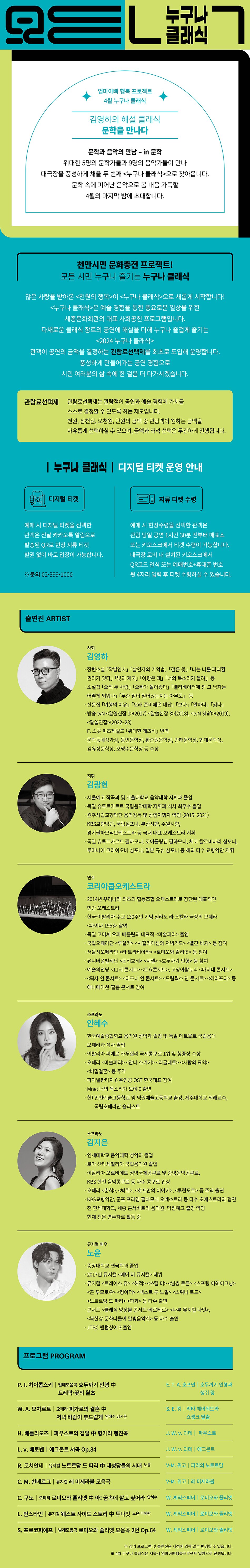 모든 누구나 클래식 엄마아빠 행복 프로젝트 4월 누구나 클래식김영하의 해설 클래식 문학을 만나다문학과 음악의 만남 - in 문학위대한 5명의 문학가들과 9명의 음악가들이 만나 대극장을 풍성하게 채울 두 번째 <누구나 클래식>으로 찾아옵니다. 문학 속에 피어난 음악으로 봄 내음 가득할 4월의 마지막 밤에 초대합니다.천만시민 문화충전 프로젝트! 모든 시민 누구나 즐기는 누구나 클래식많은 사랑을 받아온 <천원의 행복>이 <누구나 클래식>으로 새롭게 시작합니다! <누구나 클래식>은 예술 경험을 통한 풍요로운 일상을 위한 세종문화회관의 대표 사회공헌 프로그램입니다. 다채로운 클래식 장르의 공연에 해설을 더해 누구나 즐겁게 즐기는<2024 누구나 클래식> 관객이 공연의 금액을 결정하는 관람료선택제를 최초로 도입해 운영합니다. 풍성하게 만들어가는 공연 경험으로 시민 여러분의 삶 속에 한 걸음 더 다가서겠습니다.[관람료선택제]관람료선택제는 관람객이 공연과 예술 경험에 가치를 스스로 결정할 수 있도록 하는 제도입니다. 천원, 삼천원, 오천원, 만원의 금액 중 관람객이 원하는 금액을 자유롭게 선택하실 수 있으며, 금액과 좌석 선택은 무관하게 진행됩니다.[누구나 클래식 디지털 티켓 운영 안내]디지털 티켓 : 예매 시 디지털 티켓을 선택한 관객은 전날 카카오톡 알림으로 발송된 QR로 현장 지류 티켓 발권 없이 바로 입장이 가능합니다. ※문의 : 02-399-1000지류 티켓 수령 : 예매 시 현장수령을 선택한 관객은 관람 당일 공연 1시간 30분 전부터 매표소 또는 키오스크에서 티켓 수령이 가능합니다. 대극장 로비 내 설치된 키오스크에서 QR코드 인식 또는 예매번호+휴대폰 번호 뒷 4자리 입력 후 티켓 수령하실 수 있습니다.[출연진 ARTIST]- 사회 / 김영하· 장편소설 「작별인사」 「살인자의 기억법」 「검은 꽃」 「나는 나를 파괴할 권리가 있다」 「빛의 제국」 「아랑은 왜」 「너의 목소리가 들려」 등· 소설집 「오직 두 사람」 「오빠가 돌아왔다」 「엘리베이터에 낀 그 남자는 어떻게 되었나」 「무슨 일이 일어났는지는 아무도」 등· 산문집 「여행의 이유」 「오래 준비해온 대답」 「보다」 「말하다」 「읽다」· 방송 tvN <알쓸신잡 1>(2017) <알쓸신잡 3>(2018), <tvN Shift>(2019), <알쓸인잡>(2022~23)· F. 스콧 피츠제럴드 「위대한 개츠비」 번역· 문학동네작가상, 동인문학상, 황순원문학상, 만해문학상, 현대문학상, 김유정문학상, 오영수문학상 등 수상- 지휘 / 김광현· 서울예고 작곡과 및 서울대학교 음악대학 지휘과 졸업· 독일 슈투트가르트 국립음악대학 지휘과 석사 최우수 졸업· 원주시립교향악단 음악감독 및 상임지휘자 역임 (2015~2021)· KBS교향악단, 국립심포니, 부산시향, 수원시향, 경기필하모닉오케스트라 등 국내 대표 오케스트라 지휘· 독일 슈투트가르트 필하모니, 로이틀링겐 필하모니, 체코 칼로비바리 심포니, 루마니아 크라이오바 심포니, 일본 규슈 심포니 등 해외 다수 교향악단 지휘- 연주 / 코리아쿱오케스트라· 2014년 우리나라 최초의 협동조합 오케스트라로 창단된 대표적인 민간 오케스트라· 한국·이탈리아 수교 130주년 기념 밀라노 라 스칼라 극장의 오페라 <아이다 1963> 참여· 독일 코미셰 오퍼 베를린의 대표작 <마술피리> 출연· 국립오페라단 <루살카> <시칠리아섬의 저녁기도> <빨간 바지> 등 참여 · 서울시오페라단 <라 트라비아타> <로미오와 줄리엣> 등 참여· 유니버설발레단 <돈키호테> <지젤> <호두까기 인형> 등 참여 · 예술의전당 <11시 콘서트> <토요콘서트>, 고양아람누리 <마티네 콘서트>· <픽사 인 콘서트> <디즈니 인 콘서트> <드림웍스 인 콘서트> <해리포터> 등 애니메이션-필름 콘서트 참여- 소프라노 / 안혜수· 한국예술종합학교 음악원 성악과 졸업 및 독일 데트몰트 국립음대 오페라과 석사 졸업· 이탈리아 피에로 카푸칠리 국제콩쿠르 1위 및 청중상 수상· 오페라 <마술피리> <잔니 스키키> <리골레토> <사랑의 묘약> <비밀결혼> 등 주역· 파이널판타지 6주인공 OST 한국대표 참여· Mnet 너의 목소리가 보여 9 출연· 현) 인천예술고등학교 및 덕원예술고등학교 출강, 제주대학교 외래교수, 국립오페라단 솔리스트- 소프라노 / 김지은· 연세대학교 음악대학 성악과 졸업· 로마 산타체칠리아 국립음악원 졸업· 이탈리아 오르비에토 성악국제콩쿠르 및 중앙음악콩쿠르, KBS 한전 음악콩쿠르 등 다수 콩쿠르 입상· 오페라 <춘희>, <박쥐>, <호프만의 이야기>, <투란도트> 등 주역 출연· KBS교향악단, 군포 프라임 필하모닉 오케스트라 등 다수 오케스트라와 협연· 전 연세대학교, 세종 콘서바토리 음악원, 덕원예고 출강 역임· 현재 전문 연주자로 활동 중- 뮤지컬 배우 / 노윤· 중앙대학교 연극학과 졸업· 2017년 뮤지컬 <베어 더 뮤지컬> 데뷔· 뮤지컬 <트레이스 유> <해적> <쓰릴 미> <썸씽 로튼> <스프링 어웨이크닝> <곤 투모로우> <킹아더> <넥스트 투 노멀> <스위니 토드> <노트르담 드 파리> <파과> 등 다수 출연· 콘서트 <클래식 앙상블 콘서트-베르테르> <나루 뮤지컬 나잇>, <북한강 문화나들이 달빛음악회> 등 다수 출연· JTBC 팬텀싱어 3 출연[프로그램 PROGRAM]P. I. 차이콥스키 발레모음곡 호두까기 인형 中 트레팍·꽃의 왈츠 - E.T. A. 호프만 호두까기 인형과 생쥐 왕W. A. 모차르트 오페라 피가로의 결혼 中 저녁 바람이 부드럽게 안혜수·김지은 - S. E. 킹 리타 헤이워드와 쇼생크 탈출H. 베를리오즈 파우스트의 겁벌 中 헝가리 행진곡 - J. W. v. 괴테 파우스트L. v. 베토벤 | 에그몬트 서곡 Op.84 - J. W. v. 괴테 에그몬트R. 코치안테 뮤지컬 노트르담 드 파리 中 대성당들의 시대 노윤 - V-M. 위고 파리의 노트르담C. M. 쇤베르그 | 뮤지컬 레 미제라블 모음곡 - V-M. 위고 | 레 미제라블C. 구노 | 오페라 로미오와 줄리엣 中 아! 꿈속에 살고 싶어라 안혜수 - W. 셰익스피어 로미오와 줄리엣L. 번스타인 | 뮤지컬 웨스트 사이드 스토리 中 투나잇 노윤·이혜란 - W. 셰익스피어 로미오와 줄리엣S. 프로코피예프 | 발레모음곡 로미오와 줄리엣 모음곡 2번 Op.64 - W. 셰익스피어 로미오와 줄리엣※ 상기 프로그램 및 출연진은 사정에 의해 일부 변경될 수 있습니다.※ 4월 누구나 클래식은 서울시 엄마아빠행복프로젝트 일환으로 진행됩니다.