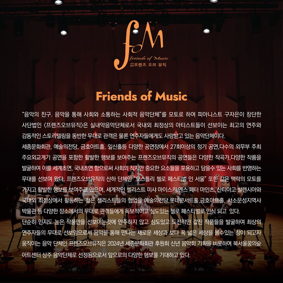 Friends of Music '음악의 친구. 음악을 통해 사회와 소통하는 사회적 음악단체'를 모토로 하여 피아니스트 구자은이 창단한 사단법인 [프렌즈오브뮤직]은 실내악음악단체로서 국내외 최정상의 아티스트들이 선보이는 최고의 연주와 감동적인 스토리텔링을 동반한 무대로 관객은 물론 연주자들에게도 사랑받고 있는 음악단체이다. 세종문화회관, 예술의전당, 금호아트홀, 일신홀등 다양한 공연장에서 27회이상의 정기 공연, 다수의 외무부 주최 주요외교계기 공연을 포함한 활발한 행보를 보여주는 프렌즈오브뮤직의 공연들은 다양한 작곡가, 다양한 작품을 발굴하여 이를 세계초연, 국내초연 함으로써 사회의 작지만 중요한 요소들을 포용하고 담을수 있는 사회를 반영하는 무대를 선보여 왔다. 프렌즈오브뮤직의 산하 단체인 '모스틀리 첼로 페스티벌 인 서울' 또한 같은 맥락의 모토를 가지고 활발한 행보를 보여주고 있으며, 세계적인 첼리스트 미샤 마이스키, 옌스 페터 마인츠, 산티아고 발렌시아와 국내외 최정상에서 활동하는 젊은 첼리스트들의 협업을 예술의전당, 롯데콘서트홀, 금호아트홀, 서소문성지역사 박물관 등 다양한 장소에서의 무대로 관객들에게 독보적이고 심도있는 첼로 페스티벌로 인식 되고 있다. 단순히 인지도 높은 작품만을 선보이는것에 안주하지 않고 심도있고 도전적인 값진 작품들을 발굴하여 최상의 연주자들의 무대로 선보임으로서 음악을 통해 만나는 새로운 세상과 보다 폭 넓은 세상을 볼수있는 창이 되고자 움직이는 음악 단체인 프렌즈오브뮤직은 2024년 세종문화회관 후원회 신년 음악회 기획을 비롯하여 북서울꿈의숲 아트센터 상주 음악단체로 선정됨으로서 앞으로의 다양한 행보를 기대하고 있다.