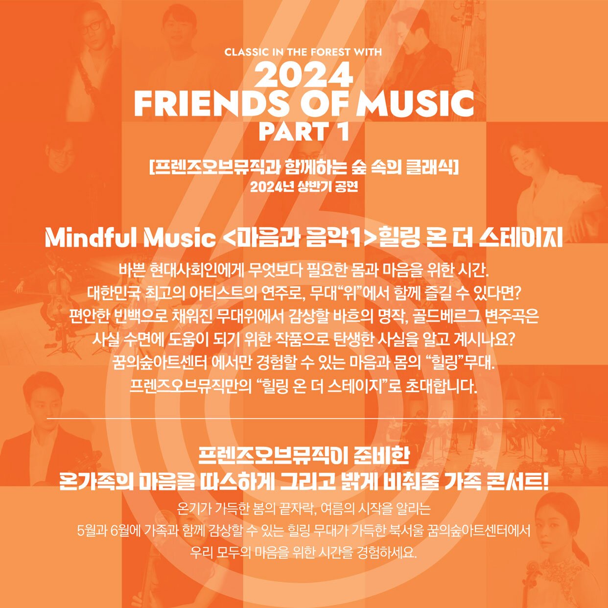 2024 FRIENDS OF MUSIC PART 1 [프렌즈오브뮤직과 함께하는 숲 속의 클래식] 2024년 상반기 공연 Mindful Music [마음과 음악1]힐링 온 더 스테이지 바쁜 현대사회인에게 무엇보다 필요한 몸과 마음을 위한 시간. 대한민국 최고의 아티스트의 연주로, 무대위에서 함께 즐길 수 있다면? 편안한 빈백으로 채워진 무대위에서 감상할 바흐의 명작, 골드베르그 변주곡은 사실 수면에 도움이 되기 위한 작품으로 탄생한 사실을 알고 계시나요? 꿈의숲아트센터 에서만 경험할 수 있는 마음과 몸의 힐링무대. 프렌즈오브뮤직만의 힐링 온 더 스테이지로 초대합니다. 프렌즈오브뮤직이 준비한 온가족의 마음을 따스하게 그리고 밝게 비춰줄 가족 콘서트! 온기가 가득한 봄의 끝자락, 여름의 시작을 알리는 5월과 6월에 가족과 함께 감상할 수 있는 힐링 무대가 가득한 북서울 꿈의숲아트센터에서 우리 모두의 마음을 위한 시간을 경험하세요.