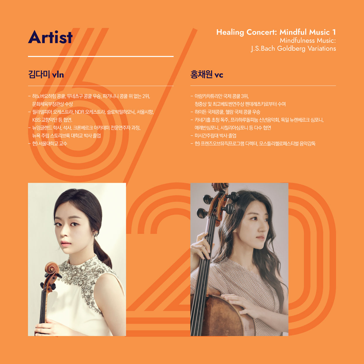 Artist Healing Concert: Mindful Music 1 Mindfulness Music: J.S.Bach Goldberg Variations 김다미 vln - 하노버요하임 콩쿨, 무네츠구 공쿨 우승, 파가니니 콩쿨 위 없는 2위, 문화체육부장관상 수상 필라델피아 오케스트라, NDR 오케스트라, 슬로박필하모닉, 서울시향, KBS 교향악단 등 협연, 뉴잉글랜드 학사, 석사, 크론베르크 아카데미 전문연주자과정, 뉴욕 주립 스토리브록 대학교 박사 졸업 현) 서울대학교 교수 홍채원 vc - 아림카차투리안 국제 콩쿨 3위, 청중상 및 최고베토벤연주상 펜데레츠키로부터 수여 - 하이든 국제콩쿨, 헬람 국제 콩쿨 우승 - 카네기홀 초청 독주, 프라하루돌파눔 신년음악회, 독일 뉴렌베르크 심포니, 예레반심포니, 시칠리아심포니 등 다수 협연 - 미시간주립대 박사 졸업 - 현) 프렌즈오브뮤직프로그램 디렉터, 모스틀리첼로페스티벌 음악감독