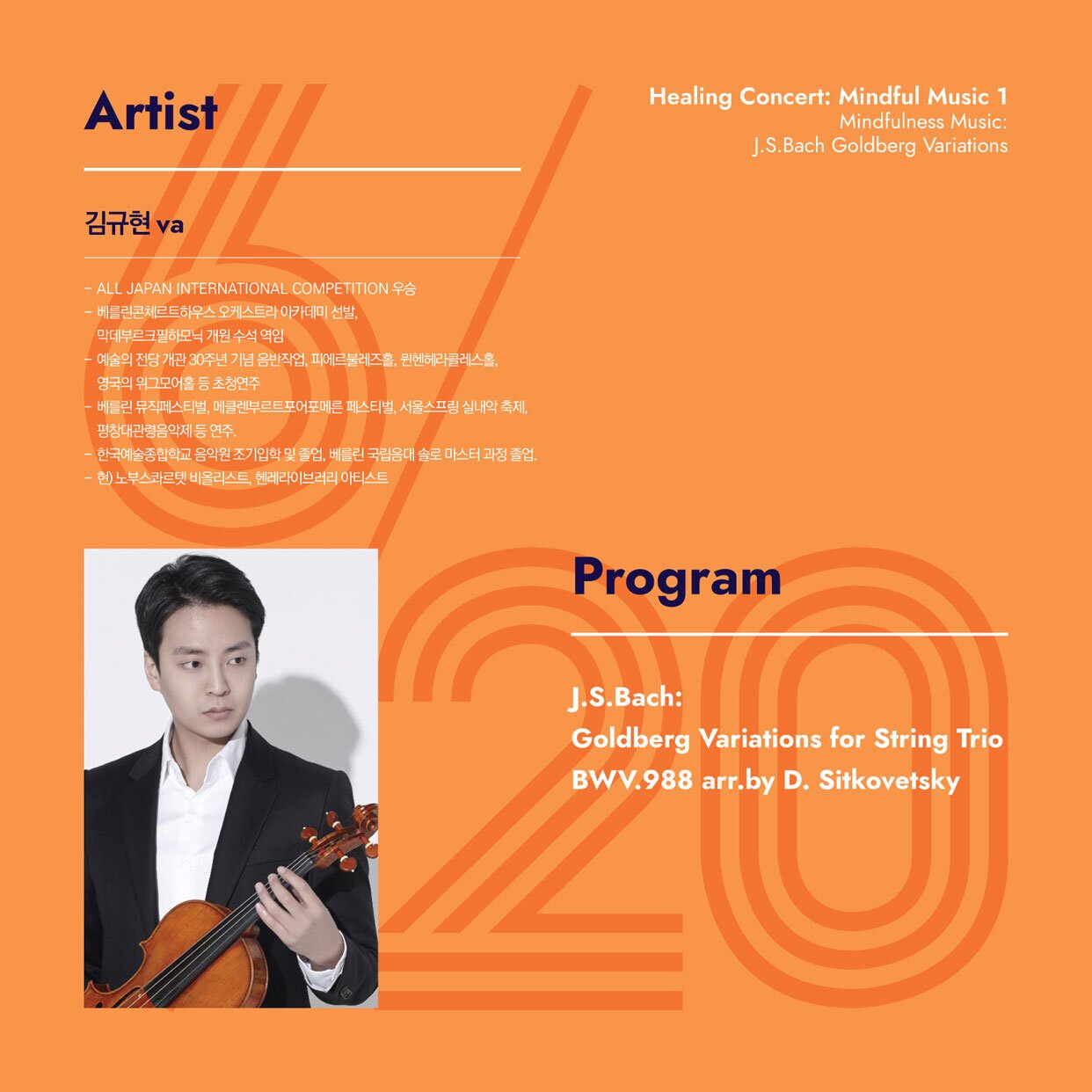 Artist 김규현 va - ALL JAPAN INTERNATIONAL COMPETITION 우승 베틀란콘체르트하우스 오케스트라 아카데미 선발, 막데부르크필하모닉 개원 수석 역임 예술의 전담 개관 30주년 기념음반작업, 피에르블레즈홀, 뮌헨헤라클레스홀, 영국의 위그모어홀 등 초청연주 베틀린 뮤직페스티벌, 메클렌부르트포어포메른 페스티벌, 서울스프링 실내악 축제 평창대관령음악제 등 연주. - 한국예술종합학교 음악원 조기입학 및 졸업, 베를린 국립음대 솔로 마스터 과정 졸업. - 현) 노부스카르텟 비올리스트 헨레라이브러리 아티스트 Healing Concert: Mindful Music 1 Mindfulness Music: J.S.Bach Goldberg Variations Program J.S.Bach: Goldberg Variations for String Trio BWV.988 arr.by D. Sitkovetsky