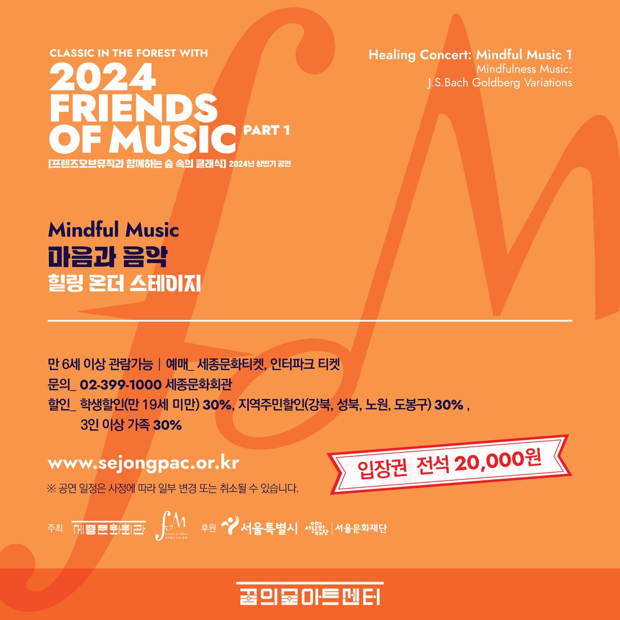 CLASSIC IN THE FOREST WITH 2024 FRIENDS OF MUSIC PART 1 [프렌즈오브뮤직과 함께하는 숲 속의 클래식] 2024년 상반기 공연 Mindful Music 마음과 음악 힐링 온더 스테이지 Healing Concert: Mindful Music 1 Mindfulness Music: J.S.Bach Goldberg Variations 만 6세 이상 관람가능 | 예매_세종문화티켓, 인터파크 티켓 문의 02-399-1000 세종문화회관 할인 학생할인(만 19세 미만) 30%, 지역주민할인(강북, 성북, 노원, 도봉구) 30%, 3인 이상 가족 30% www.sejongpac.or.kr ※ 공연 일정은 사정에 따라 일부 변경 또는 취소될 수 있습니다. 입장권 전석 20,000원