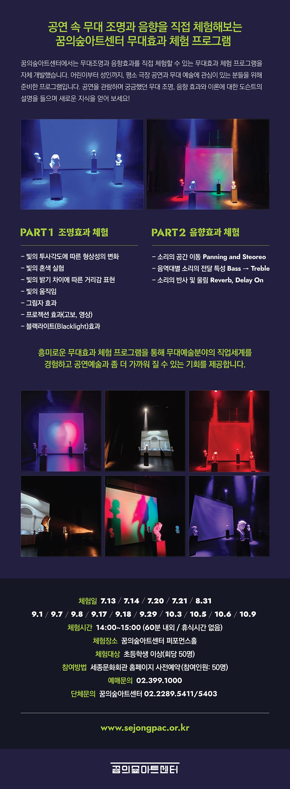 공연 속 무대 조명과 음향을 직접 체험해보는 꿈의숲아트센터 무대효과 체험 프로그램 꿈의숲아트센터에서는 무대조명과 음향효과를 직접 체험할 수 있는 무대효과 체험 프로그램을 자체 개발했습니다. 어린이부터 성인까지, 평소 극장 공연과 무대 예술에 관심이 있는 분들을 위해 준비한 프로그램입니다. 공연을 관람하며 궁금했던 무대 조명, 음향 효과와 이론에 대한 도슨트의 설명을 들으며 새로운 지식을 얻어 보세요! PART1 조명효과 체험 빛의 투사각도에 따른 형상성의 변화 빛의 혼색 실험 빛의 밝기 차이에 따른 거리감 표현 빛의 움직임 그림자 효과 프로젝션 효과(고보, 영상) 블랙라이트(Blacklight)효과 PART2 음향효과 체험 소리의 공간 이동 Panning and Steoreo 음역대별 소리의 전달 특성 Bass → Treble 소리의 반사 및 울림 Reverb, Delay On 흥미로운 무대효과 체험 프로그램을 통해 무대예술분야의 직업세계를 경험하고 공연예술과 좀 더 가까워 질 수 있는 기회를 제공합니다.  체험일 7.13/7.14/7.20/7.21/8.31 9.1/9.7/9.8/9.17/9.18/9.29/10.3/10.5/10.6/10.9 체험시간 14:00~15:00 (60분 내외 / 휴식시간 없음) 체험장소 꿈의숲아트센터 퍼포먼스홀 체험대상 초등학생 이상(회당 50명) 참여방법 세종문화회관 홈페이지 사전예약(참여인원: 50명) 예매문의 02.399.1000 단체문의 꿈의숲아트센터 02.2289.5411/5403  www.sejongpac.or.kr 꿈의숲아트센터