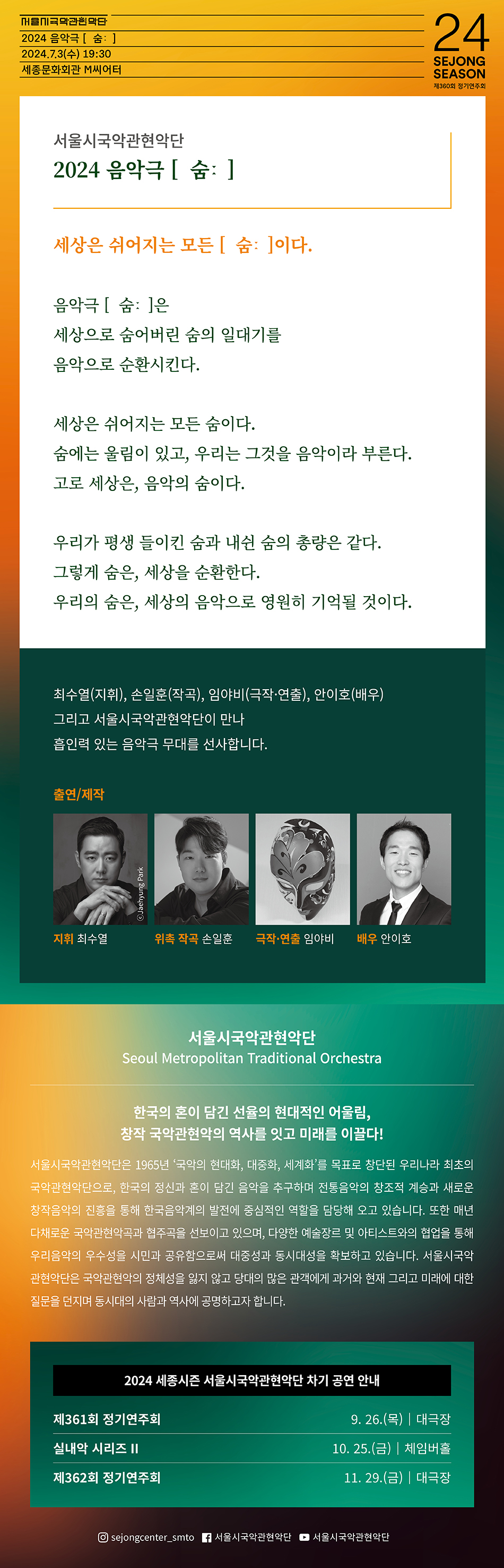 세상은 쉬어지는 모든 숨이다.    음악극 ‘숨’은   세상으로 숨어버린 숨의 일대기를   음악으로 순환시킨다.     세상은 쉬어지는 모든 숨이다.  숨에는 울림이 있고, 우리는 그것을 음악이라 부른다.   고로 세상은 음악의 숨이다.     우리가 평생 들이킨 숨과 내쉰 숨의 총량은 같다.   그렇게 숨은, 세상을 순환한다.   우리의 숨은, 세상의 음악으로 영원히 기억될 것이다.   -    지휘: 최수열  위촉 작곡: 손일훈  극작/연출: 임야비  배우: 안이호    연주: 서울시국악관현악단 
