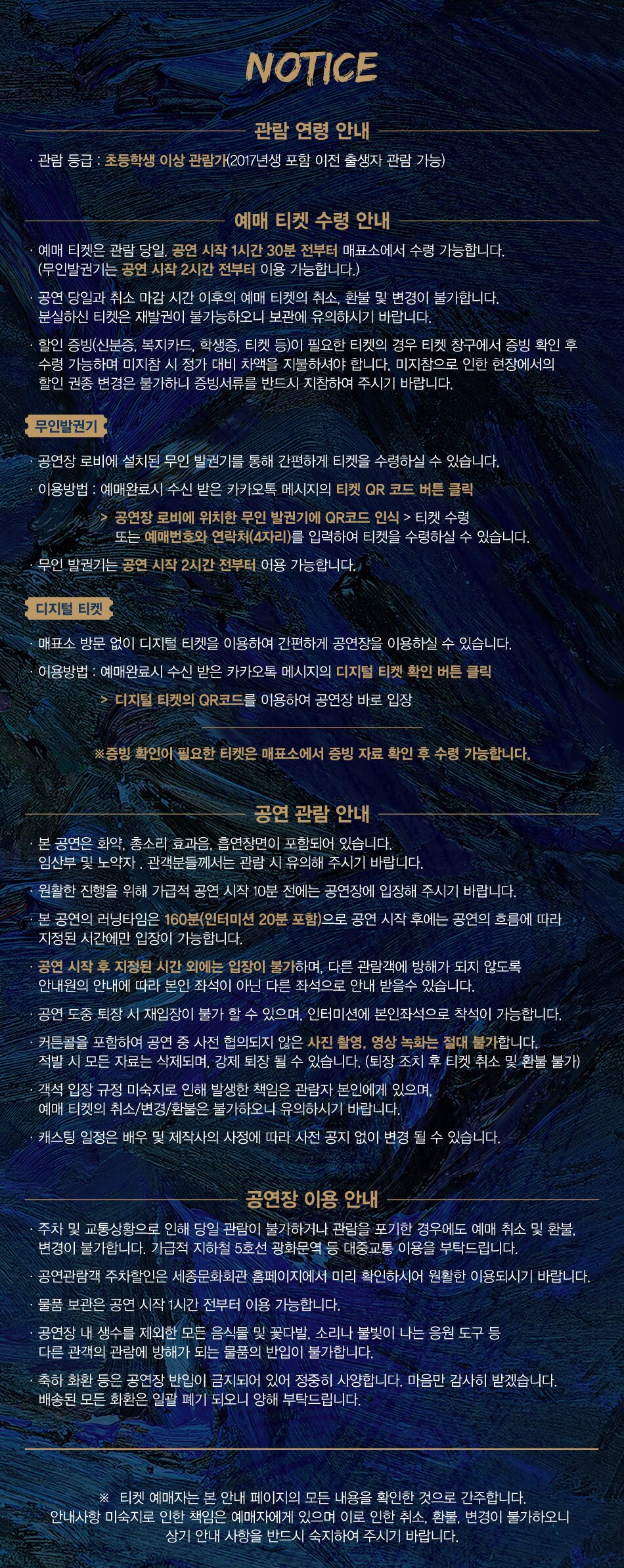NOTICE관람 연령 안내관람등급 : 초등학생 이상 관필기(2017년생 포함 이전 출생자 관람 가능)예매 티켓 수령 안내예매 티켓은 관영 당일 공연 시작 1시간 30분 전부터 매표소에서 수령 가능합니다. (무인발권기는 공연 시작 2시간 전부터 이용 가능합니다)공연 당일과 취소 마감시간 이후의 예매 티켓의 취소, 환불 및 변경이 불가합니다. 분실하신 티켓은 재발권이 불가능하오니 보관에 유의하시기 바랍니다.할인 종방(신분증, 복지카드 학생증 티켓 등)이 필요한 티켓의 경우 티켓 창구에서 증빙 확인 후 수령 가능하여 미지참 시 정가 대비 차액을 지불하셔야 합니다. 미지참으로 인한 현장에서의 할인 권종 변경은 불기하니 증빙서류를 반드시 지참하여 주시기 바랍니다.무인발권기공연장 로비에 설치된 무인 발권기를 통해 간편하게 티켓을 수령하실 수 있습니다.이용방법 : 여매완료시 수신 받은 카카오톡 메시지의 티켓 QR 코드 버튼 클릭공연장 로비에 위치한 무인 발권기에 QR코드 인식 > 티켓 수험 또는 예매번호와 연락처(4자리를 입력하여 티켓을 수령하실 수 있습니다. 무인 발권기는 공연 시작 2시간 전부터 이용 가능합니다..
디지털 티켓
매표소 방문 없이 디지털 티켓을 이용하여 간편하게 공연장을 이용하실 수 있습니다.
이용방법: 예매완료시 수신 받은 카카오톡 메시지의 디지털 티켓 확인 버튼 클릭
디지털 티켓의 QR코드를 이용하여 공연장 바로 입장
*증빙 확인이 필요한 티켓은 매표소에서 증빙자료 확인 후 수령 가능합니다.
공연 관람 안내
본 공연은 화약, 총소리 효과음, 흡연장면이 포함되어 있습니다. 임산부 및 노약자, 관객분들께서는 관람 시 유의해 주시기 바랍니다.
·원활한 진행을 위해 가급적 공연 시작 10분 전에는 공연장에 입장해 주시기 바랍니다. 본 공연의 러닝타임은 160분(인터미션 20분 포함)으로 공연 시작 후에는 공연의 흐름에 따라 지정된 시간에만 입장이 가능합니다. 공연 시작 후 지정된 시간 외에는 입장이 불가하며, 다른 관람객에 방해가 되지 않도록 안내원의 안내에 따라 본인 좌석이 아닌 다른 좌석으로 안내 받을수 있습니다.
공연 도중 퇴장 시 재입장이 불가 할 수 있으며, 인터미션에 본인좌석으로 착식이 가능합니다.
커튼콜을 포함하여 공연 중 사전 협의되지 않은 사진 촬영 영상녹화는 절대 불가합니다. 적발 시 모든 자료는 삭제되며, 강제 퇴장 될 수 있습니다. (퇴장 조치 후 티켓 취소 및 환불 불가)
객석 입장 규정 미숙지로 인해 발생한 책임은 관람자 본인에게 있으며 예매 티켓의 취소/변경/환불은 불가하오니 유의하시기 바랍니다.
캐스팅 일정은 배우 및 제작사의 사정에 따라 사전 공지 없이 변경 될 수 있습니다.
공연장 이용 안내
주차 및 교통상황으로 인해 당일 관람이 불가하거나 관량을 포기한 경우에도 예저 취소 및 환불 변경이 불가합니다. 가급적 지하철 5호선 광화문역 등 대중교통 이용을 부탁드립니다.
공연관람객 주차할인은 세종문화회관 홈페이지에서 미리 확인하시어 원활한 이용되시기 바랍니다. 물품 보관은 공연 시작 1시간 전부터 이용 가능합니다.
공연장 내 생수를 제외한 모든 음식물 및 꽃다발, 소리나 불빛이 나는 응원 도구 등 다른 관객의 관람에 방해가 되는 물품의 반입이 불가합니다.
축하 치환 등은 공연장 반입이 금지되어 있어 정중히 사양합니다. 마음만 감사히 받겠습니다. 배송된 모든 화환은 일괄 폐기 되오니 양해 부탁드립니다.
티켓 예매자는 본 안내 페이지의 모든 내용을 확인한 것으로 간주합니다. 안내사항 미숙지로 인한 책임은 예매자에게 있으며 이로 인한 취소, 환불, 변경이 불가하오니 상기 안내 사항을 반드시 숙지하여 주시기 바랍니다