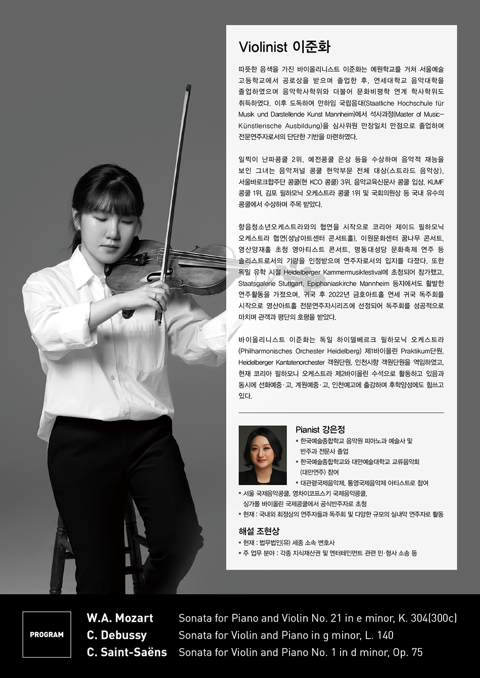 Violinist 이준화 따뜻한 음색을 가진 바이올리니스트 이준화는 예원학교를 거쳐 서울예술고등학교에서 공로상을 받으며 졸업한 후, 연세대학교 음악대학을 졸업하였으며 음악학사 학위와 더불어 문화비평학 연계학사 학위도 취득하였다. 이후 도독하여 만하임 국립음대(Staatliche Hochschule für Musik und Darstellende Kunst Mannheim)에서 석사과정(Master of Music-Kunstlerische Ausbildung)을 심사위원 만장일치 만점으로 졸업하며 전문연주자로서의 단단한 기반을 마련하였다.    일찍이 난파콩쿨 2위, 예전콩쿨 은상 등을 수상하며 음악적 재능을 보인 그녀는 음악저널 콩쿨 현악부문 전체 대상(스트라드 음악상), 서울바로크합주단 콩쿨(현 KCO 콩쿨) 3위, 음악교육신문사 콩쿨 입상, KUMF 콩쿨 1위, 김포 필하모닉 오케스트라 콩쿨 1위 및 국회의원상 등 국내 유수의 콩쿨에서 수상하며 주목 받았다.    향음청소년오케스트라와의 협연을 시작으로 코리아 제이드 필하모닉 오케스트라 협연(성남아트센터 콘서트홀), 이원문화센터 꿈나무 콘서트, 영산양재홀 초청 영아티스트 콘서트, 명동대성당 문화축제 연주 등 솔리스트로서의 기량을 인정받으며 연주자로서의 입지를 다졌다. 또한 독일 유학 시절 Heidelberger Kammermusikfestival에 초청되어 참가했고, Staatsgalerie Stuttgart, Epiphaniaskirche Mannheim 등지에서도 활발한 연주활동을 가졌으며, 귀국 후 2022년 금호아트홀 연세 귀국 독주회를 시작으로 영산아트홀 전문연주자시리즈에 선정되어 독주회를 성공적으로 마치며 관객과 평단의 호평을 받았다.    바이올리니스트 이준화는 독일 하이델베르크 필하모닉 오케스트라(Philharmonisches Orchester Heidelberg) 제1바이올린 Praktikum단원, Heidelberger Kantatenorchester 객원단원, 인천시향 객원단원을 역임하였고, 현재 코리아 필하모니 오케스트라 제2바이올린 수석으로 활동하고 있음과 동시에 선화예중고, 계원예중고, 인천예고에 출강하며 후학양성에도 힘쓰고 있다.  Pianist 강은정  한국예술종합학교 음악원 피아노과 예술사 및 반주과 전문사 졸업  한국예술종합학교와 대만예술대학교 교류음악회(대만연주) 참여 대관령국제음악제, 통영국제음악제 아티스트로 참여  * 서울 국제음악콩쿨, 영차이코프스키 국제음악콩쿨,    싱가폴 바이올린 국제콩쿨에서 공식반주자로 초청  * 현재 : 국내외 최정상의 연주자들과 독주회 및 다양한 규모의 실내악 연주자로 활동  해설 조현상  현재 : 법무법인(유) 세종 소속 변호사 주 업무 분야 : 각종 지식재산권 및 엔터테인먼트 관련 민형사소송등   PROGRAM  W.A. Mozart Sonata for Piano and Violin No. 21 in e minor, K. 304(300c)  C. Debussy   Sonata for Violin and Piano in g minor, L. 140  C. Saint-Saens  Sonata for Violin and Piano No. 1 in d minor, Op. 75