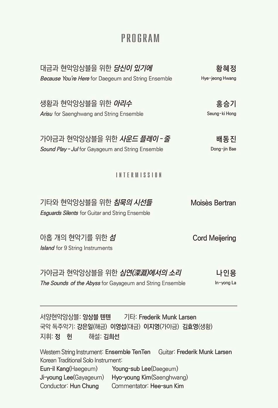 PROGRAM 대금과 현악앙상블을 위한 당신이 있기에 Because You're Here for Daegeum and String Ensemble 황혜정 Hye-jeong Hwang  생황과 현악앙상블을 위한 아리수 Arisu for Saenghwang and String Ensemble 홍승기 Seung-ki Hong  가야금과 현악앙상블을 위한 사운드 플레이 줄 Sound Play  Jul for Gayageum and String Ensemble 배동진 Dong-jin Bae  INTERMISSION  기타와 현악앙상블을 위한 침묵의 시선들 Esguards Silents for Guitar and String Ensemble Moises Bertran  아홉 개의 현악기를 위한 섬 Island for 9 String Instruments Cord Meijering  가야금과 현악앙상블을 위한 심연 深淵 에서의 소리 The Sounds of the Abyss for Gayageum and String Ensemble 나인용 In-yong La  서양현악앙상블 앙상블 텐텐 기타 Frederik Munk Larsen 국악 독주악기 강은일(해금) 이영섭(대금) 이지영(가야금) 김효영(생황) 지휘: 정헌 해설 김희선 Westem String Instrument: Ensemble TenTen Guitar Frederik Munk Larsen Korean Traditional Solo Instrument Eun-il Kang(Haegeum) Young-sub Lee(Daegeum) Ji-young Lee(Gayageum) Hyo-young Kim (Saenghwang) Conductor Hun Chung Commentator Hee-sun Kim