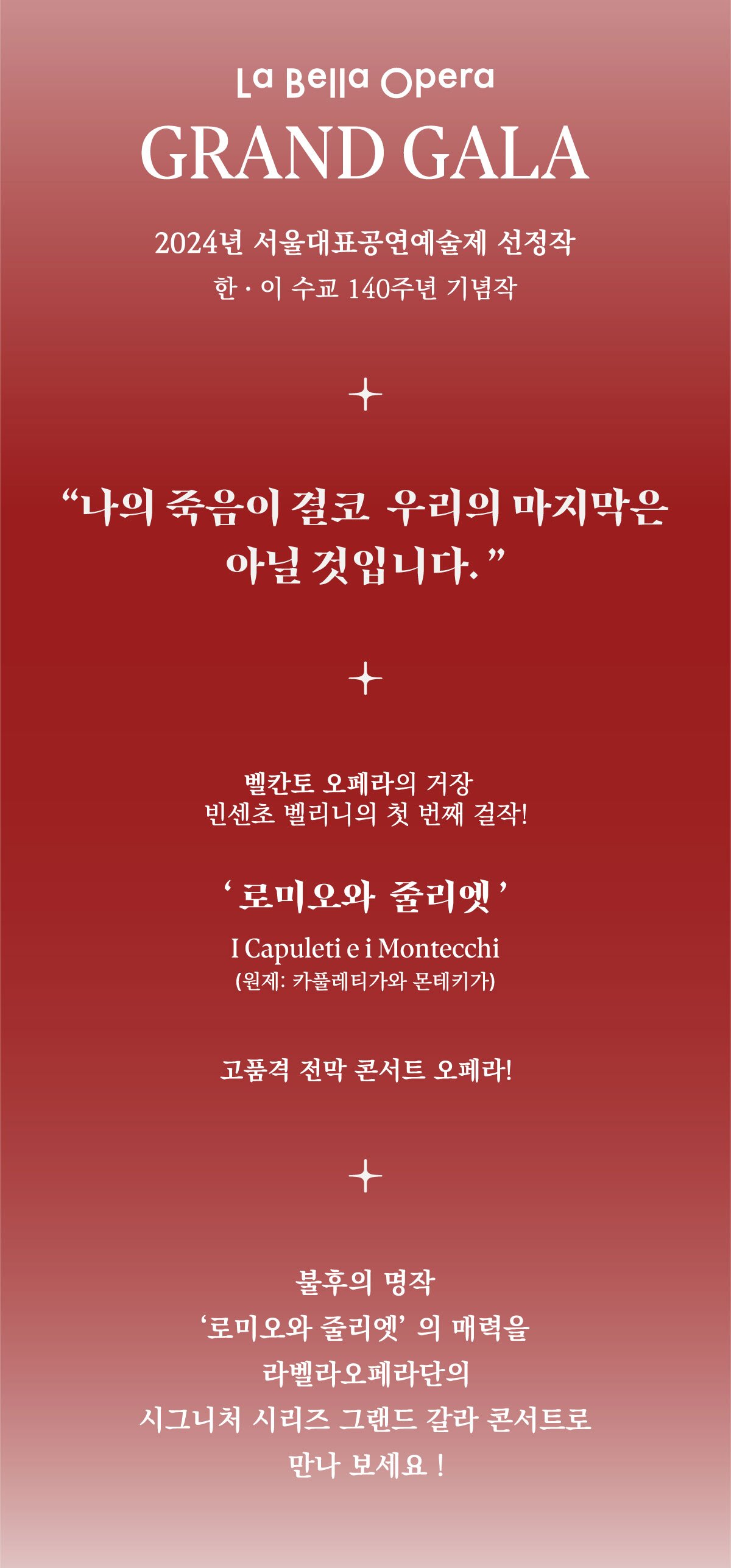 La Bella Opera GRAND GALA2024년 서울대표공연예술제 선정작 한이 수교 140주년 기념작나의 죽음이 결코 우리의 마지막은 아닐 것입니다.벨칸토 오페라의 거장 빈센초 벨리니의 첫 번째 걸작!'로미오와 줄리엣'I Capuleti e i Montecchi (원제: 카풀레티가와 몬테키가)고품격 전막 콘서트 오페라!+불후의 명작 '로미오와 줄리엣'의 매력을 라벨라오페라단의 시그니처 시리즈 그랜드 갈라 콘서트로 만나 보세요!