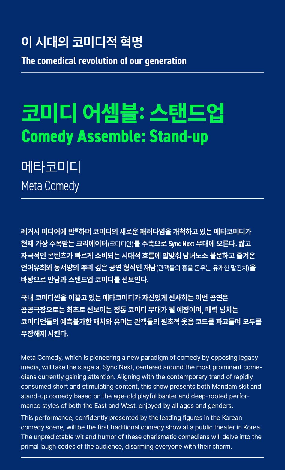이 시대의 코미디적 혁명The comedical revolution of our generation코미디 어셈블: 스탠드업Comedy Assemble: Stand-up메타코미디Meta Comedy레거시 미디어에 반하며 코미디의 새로운 패러다임을 개척하고 있는 메타코미디가 현재 가장 주목받는 크리에이터(코미디언)를 주축으로 Sync Next 무대에 오른다. 짧고 자극적인 콘텐츠가 빠르게 소비되는 시대적 흐름에 발맞춰 남녀노소 불문하고 즐겨온 언어유희와 동서양의 뿌리 깊은 공연 형식인 재담(관객들의 흥을 돋우는 유쾌한 말잔치)을 바탕으로 만담과 스탠드업 코미디를 선보인다.국내 코미디씬을 이끌고 있는 메타코미디가 자신있게 선사하는 이번 공연은 공공극장으로는 최초로 선보이는 정통 코미디 무대가 될 예정이며, 매력 넘치는 코미디언들의 예측불가한 재치와 유머는 관객들의 원초적 웃음 코드를 파고들며 모두를 무장해제 시킨다.Meta Comedy, which is pioneering a new paradigm of comedy by opposing legacy media, will take the stage at Sync Next, centered around the most prominent come- dians currently gaining attention. Aligning with the contemporary trend of rapidly consumed short and stimulating content, this show presents both Mandam skit and stand-up comedy based on the age-old playful banter and deep-rooted perfor- mance styles of both the East and West, enjoyed by all ages and genders.This performance, confidently presented by the leading figures in the Korean comedy scene, will be the first traditional comedy show at a public theater in Korea. The unpredictable wit and humor of these charismatic comedians will delve into the primal laugh codes of the audience, disarming everyone with their charm.