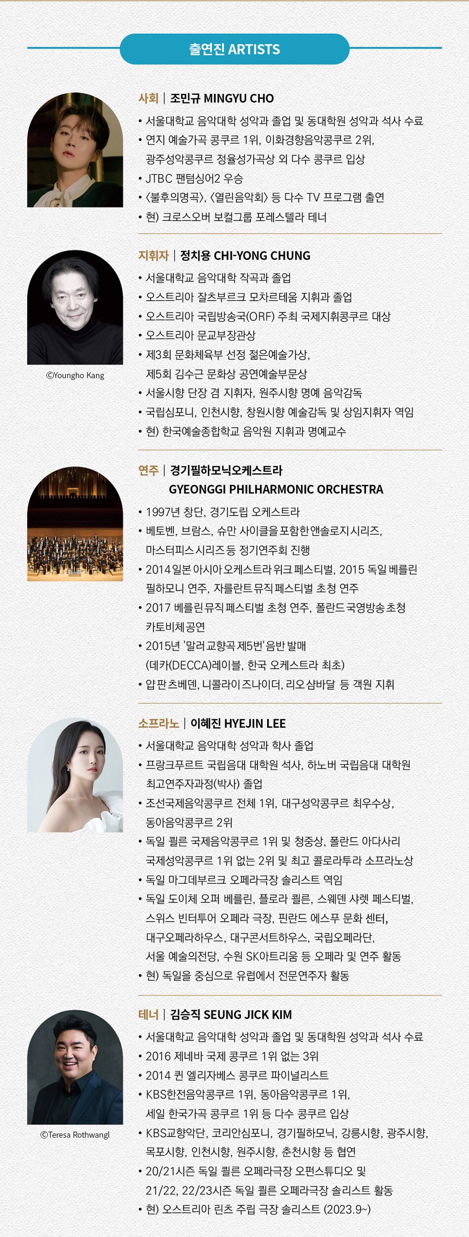 사회  조민규 MINGYU CHO  · 서울대학교 음악대학 성악과 및 동대학원 성악과 석사  · 연지 예술가곡 콩쿠르 1위, 이화경향음악콩쿠르 2위, 광주성악콩쿠르 정율성가곡상 외 다수 콩쿠르 입상  · JTBC 팬텀싱어2 우승  · <불후의명곡>, <열린음악회> 등 다수 TV 프로그램 출연   · 현) 크로스오버 보컬그룹 포레스텔라 테너      지휘자  정치용 CHI-YONG CHUNG  · 서울대학교 음악대학 작곡과 졸업  · 오스트리아 잘츠부르크 모차르테움 지휘과 졸업  · 오스트리아 국립방송국(ORF) 주최 국제지휘콩쿠르 대상  · 오스트리아 문교부장관상  · 제3회 문화체육부 선정 젊은예술가상, 제5회 김수근 문화상 공연예술부문상  · 서울시향 단장 겸 지휘자, 원주시향 명예 음악감독  · 국립심포니, 인천시향, 창원시향 예술감독 및 상임지휘자 역임  · 현) 한국예술종합학교 음악원 지휘과 명예교수        대전시민교향악단 명예 예술감독 겸 상임지휘자      연주  경기필하모닉오케스트라 GYEONGGI PHILHARMONIC ORCHESTRA  · 1997년 창단, 경기도립 오케스트라  · 베토벤, 브람스, 슈만 사이클을 포함한 앤솔로지 시리즈, 마스터피스 시리즈 등 정기연주회 진행  · 2014 일본 아시아 오케스트라 위크 페스티벌, 2015 독일 베를린 필하모니 연주, 자를란트 뮤직 페스티벌 초청 연주  · 2017 베를린 뮤직 페스티벌 초청 연주, 폴란드 국영방송 초청 카토비체 공연  · 2015년 '말러 교향곡 제5번' 음반 발매 (데카(DECCA)레이블, 한국 오케스트라 최초)  · 얍 판 츠베덴, 니콜라이 즈나이더, 리오 샴바달 등 객원 지휘  · 슐로모 민츠, 빌데 프랑, 케이트 로열, 엘사 드레이지, 마리아나 피졸라토 등 협연  · 현) 예술감독 겸 상임지휘자 김선욱        소프라노  이혜진 HYEJIN LEE  · 서울대학교 음악대학 성악과 학사   · 프랑크푸르트 국립음대 대학원 석사, 하노버 국립음대 대학원 최고연주자과정(박사)   · 조선국제음악콩쿠르 전체 1위, 대구성악콩쿠르 최우수상, 동아음악콩쿠르 2위   · 독일 쾰른 국제음악콩쿠르 1위 및 청중상, 폴란드 아다사리 국제성악콩쿠르 1위없는 2위 및 최고 콜로라투라 소프라노상   · 독일 마그데부르크 오페라극장 솔리스트 역임   · ‘리골레토’, ’람메르무어의 루치아’, ‘파우스트’, ‘세비야의 이발사’, ‘알제리의 이탈리아 여인’, ‘팔스타프’, ‘마술피리’, ‘돈 파스콸레’ 등 다수 오페라 주역 출연  · 독일 도이체 오퍼 베를린, 플로라 쾰른, 스웨덴 샤렛 페스티벌, 스위스 빈터투어 오페라 극장, 핀란드 에스푸 문화 센터, 대구오페라하우스, 대구콘서트하우스, 국립오페라단, 서울 예술의전당, 수원 SK아트리움 등 오페라 및 연주 활동  · 현) 독일을 중심으로 유럽에서 전문연주자 활동      테너  김승직 SEUNG JICK KIM  · 서울대학교 음악대학 성악과 졸업 및 동대학원 성악과 석사 수료  · 2016 제네바 국제 콩쿠르 1위없는 3위  · 2014 퀸 엘리자베스 콩쿠르 파이널리스트  · KBS한전음악콩쿠르 1위, 동아음악콩쿠르 1위, 세일 한국가곡 콩쿠르 1위 등 다수 콩쿠르 입상  · KBS교향악단, 코리안심포니, 경기필하모닉, 강릉시향, 광주시향, 목포시향, 인천시향, 원주시향, 춘천시향 등 협연  · 20/21시즌 독일 쾰른 오페라극장 오펀스튜디오 및 21/22, 22/23시즌 독일 쾰른 오페라극장 솔리스트 활동  · 현) 오스트리아 린츠 주립 극장 솔리스트 (2023.9~)