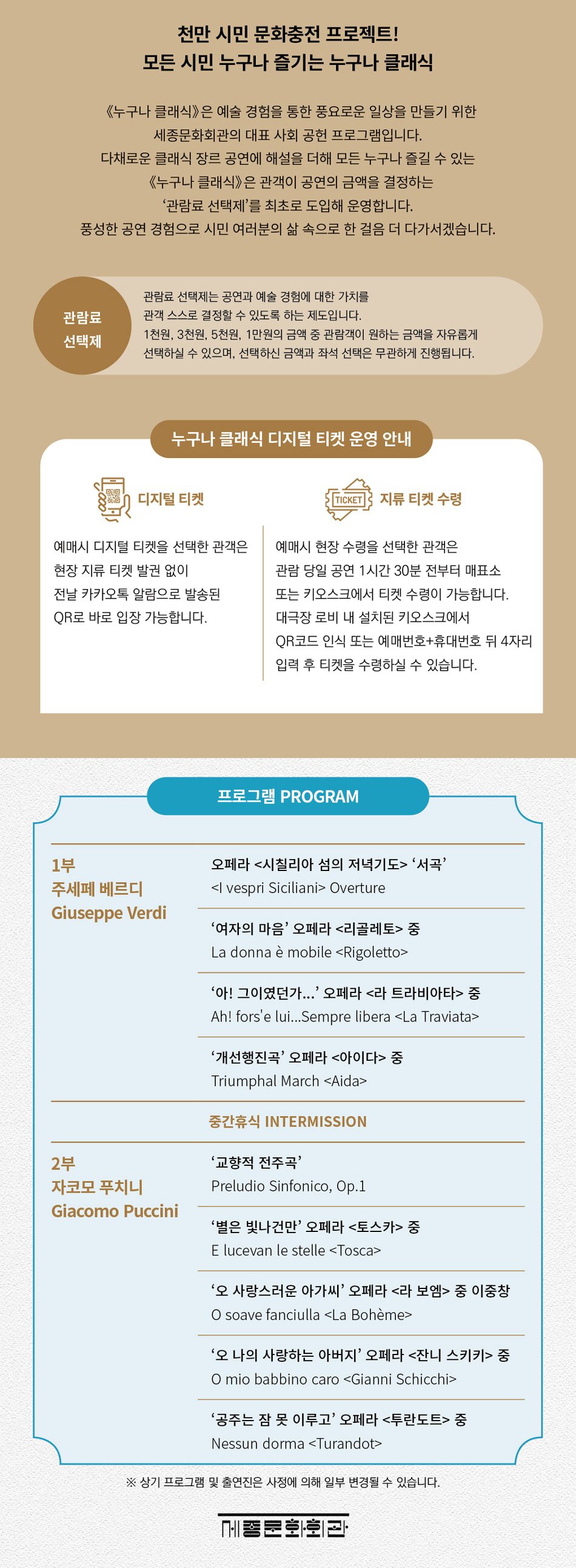 천만 시민 문화충전 프로젝트! 모든 시민 누구나 즐기는 누구나 클래식《누구나 클래식)은 예술 경험을 통한 풍요로운 일상을 만들기 위한 세종문화회관의 대표 사회 공헌 프로그램입니다.다채로운 클래식 장르 공연에 해설을 더해 모든 누구나 즐길 수 있는 《누구나 클래식)은 관객이 공연의 금액을 결정하는 '관람료 선택제'를 최초로 도입해 운영합니다.풍성한 공연 경험으로 시민 여러분의 삶 속으로 한 걸음 더 다가서겠습니다.관람료 선택제관행료 선택제는 공연과 예술 경험에 대한 가치를 관객 스스로 결정할 수 있도록 하는 제도입니다.1천원 3천원 5천만원의 금액 원하는 금액을 자유롭게이 선택하실 수 있으며, 선택하신 금액과 좌석 선택은 무관하게 진행됩니다.누구나 클래식 디지털 티켓 운영 안내디지털 디컷예매시 디지털 티켓을 선택한 관객은 한장 지류 티켓 발권 없이전날 카카오톡 알림으로 방송된QR로 바로 입장 가능합니다.지류 티켓 수령예매시 현장 수령을 선택한 관객은관람 당일 공연 1시간 30분 전부터 매표소또는 키오스크에서 티켓 수행이 가능합니다. 대극장 로비 내 설치된 키오스크에서QR코드 인식 또는 예매번호+휴대번호 뒤 4자리입력 후 티켓을 수령하실 수 있습니다.프로그램 PROGRAM1부주세페 베르디Giuseppe Verdi2부자코모 푸치니Giacomo Puccini오페라 <시칠리아 섬의 저녁기도> '서곡'
vespri Siciliani> Overture
' 여자의 마음' 오페라 <리골레토> 좀
La donna è mobile <Rigoletto>
'아! 그이였던가...' 오페라 <라 트라비아타> 종
Ahl fors'e luil... Sempre libera <La Traviata'개선행진곡' 오페라 <아이다> 중
Triumphal March <Aida중간휴식 INTERMISSION'교향적 전주곡'Preludio Sinfonico, Op.1'별은 빛나건만' 오페라 <토스카> 종
E lucevan le stelle <Tosca>
'오 사랑스러운 아가씨' 오페라 <라 보엠> 중 이중창
O soave fariciulla La Bohème
'오 나의 사랑하는 아버지' 오페라 <잔니 스키키> 중
O mio babbino caro Gianni Schicchi
'공주는 잠 못 이루고' 오페라 <투란도트> 중 Nessun dorma Turandot
※상기 프로그램 및 출연진은 사진에 의해 일부 변경될 수 있습니다.