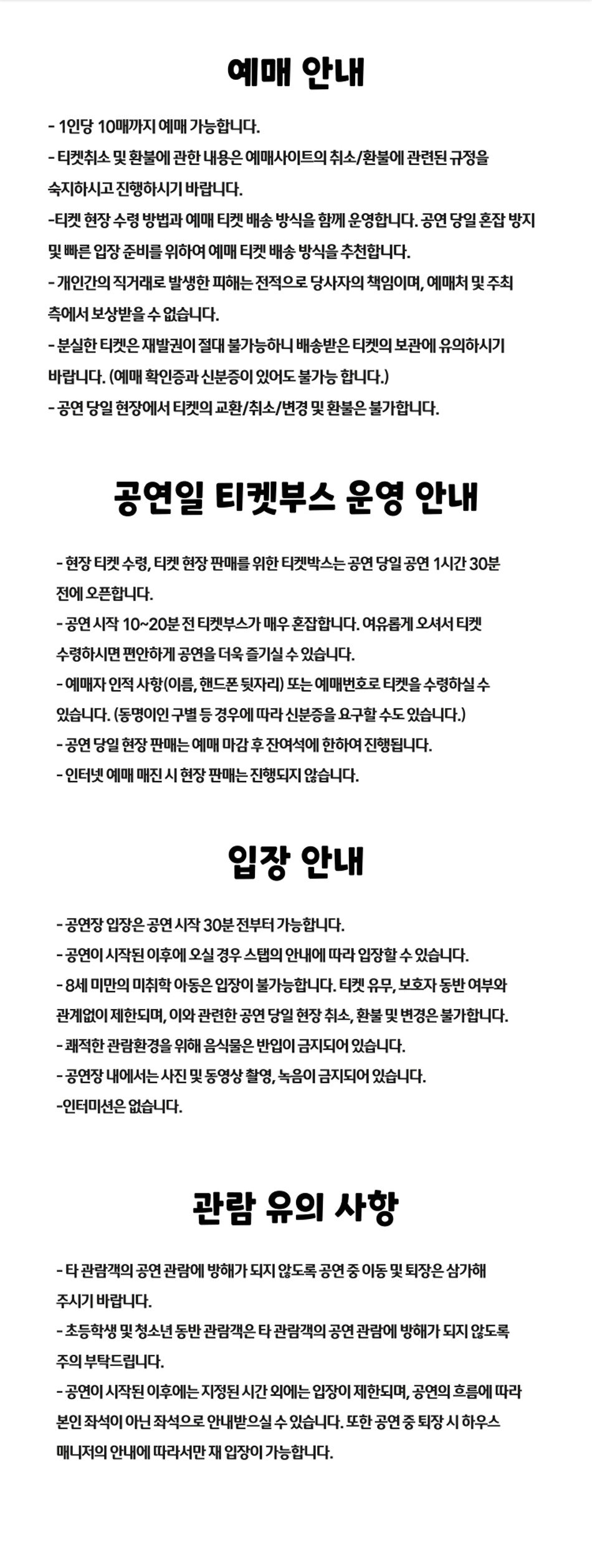 예매 안내- 1인당 10매까지 예매 가능합니다.- 티켓취소 및 환불에 관한 내용은 예매사이트의 취소/환불에 관련된 규정을 숙지하시고 진행하시기 바랍니다.-티켓 현장수령 방법과 예매 티켓 배송 방식을 함께 운영합니다. 공연 당일 혼잡 방지 및 빠른 입장 준비를 위하여 예매 티켓 배송 방식을 추천합니다.-개인간의 직거래로 발생한 피해는 전적으로 당사자의 책임이며, 예매처 및 주최 측에서 보상받을 수 없습니다.-분실한 티켓은 재발권이 절대 불가능하니 배송받은 티켓의 보관에 유의하시기 바랍니다. (예매확인증과 신분증이 있어도 불가능 합니다.)-공연 당일 현장에서 티켓의 교환/취소/변경 및 환불은 불가합니다.공연일 티켓부스 운영 안내-현장 티켓 수령, 티켓 현장 판매를 위한 티켓박스는 공연 당일 공연 1시간 30분전에 오픈합니다.-공연 시작 10-20분 전 티켓부스가 매우 혼접합니다. 여유롭게 오셔서 티켓수령하시면 편안하게 공연을 더욱 즐기실 수 있습니다.-예매자 인적사항(이름, 핸드폰 뒷자리) 또는 예매번호로 티켓을 수령하실 수있습니다. (동명이인 구별 등 경우에 따라 신분증을 요구할 수도 있습니다.)-공연 당일 현장 판매는 예매 마감 후 잔여석에 한하여 진행됩니다.- 인터넷 예매 매진 시 현장 판매는 진행되지 않습니다.입장 안내-공연장 입장은 공연 시작 30분 전부터 가능합니다.- 공연이 시작된 이후에 오실 경우 스탭의 안내에 따라 입장할 수 있습니다.-8세 미만의 미취학 아동은 입장이 불가능합니다. 티켓 유무, 보호자 동반 여부와관계없이 제한되며, 이와 관련한 공연 당일 현장 취소, 환불 및 변경은 불가합니다.-쾌적한 관람환경을 위해 음식물은 반입이 금지되어 있습니다.-공연장 내에서는 사진 및 동영상 촬영, 녹음이 금지되어 있습니다. -인터미션은 없습니다.관람 유의 사항-타관람객의 공연 관람에 방해가 되지 않도록 공연 중 이동 및 퇴장은 삼가해주시기 바랍니다.- 초등학생 및 청소년동반 관람객은 타 관람객의 공연 관람에 방해가 되지 않도록주의 부탁드립니다.- 공연이 시작된 이후에는 지정된 시간 외에는 입장이 제한되며, 공연의 흐름에 따라 본인 좌석이 아닌 좌석으로 안내받으실 수 있습니다. 또한 공연 중 확장 시 하우스 매니저의 안내에 따라서만 재 입장이 가능합니다