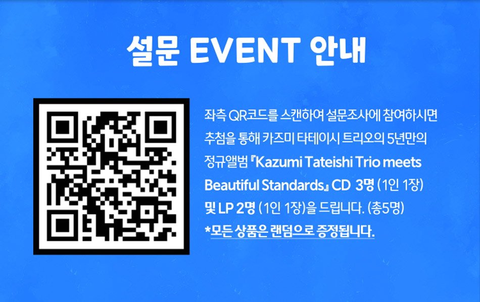 설문 EVENT 안내좌측 QR코드를 스캔하여 설문조사에 참여하시면 추첨을 통해 카즈미 타테이시 트리오의 5년만의 정규앨범 『Kazumi Tateishi Trio meets Beautiful Standards』 CD 3명 (1인 1장) 및 LP 2명 (1인 1장)을 드립니다. (총5명)*모든 상품은 랜덤으로 증정됩니다.