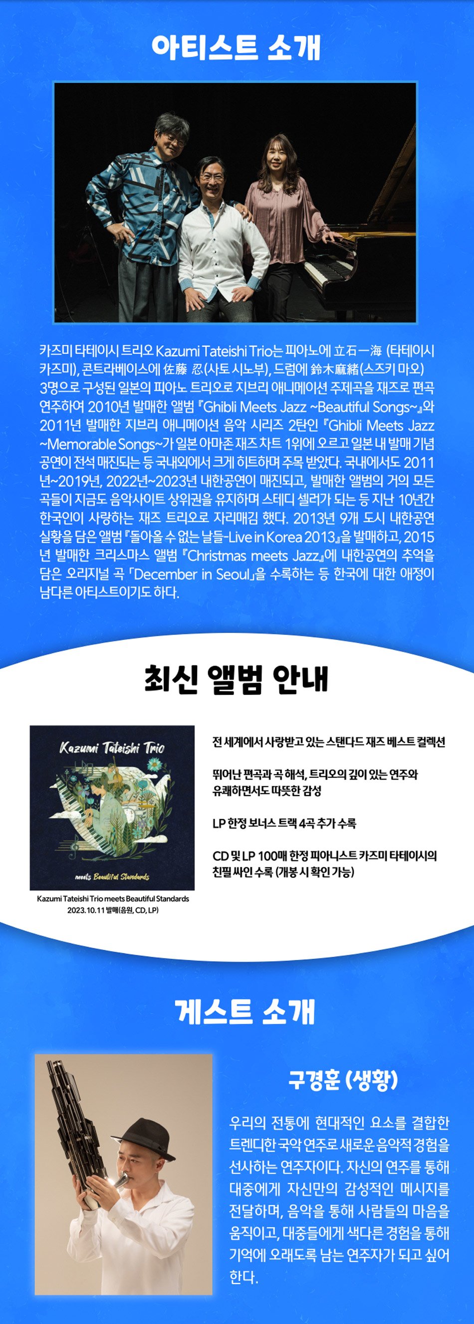 아티스트 소개카즈미 타테이시 트리오 Kazumi Tateishi Trio는 피아노에요- (타테이시 카즈미, 콘트라베이스에佐藤忍(사토시노부), 드림에 鈴木(스즈키 마오) 3명으로 구성된 일본의 피아노 트리오로 지브리 애니메이션 주제곡을 재즈로 편곡 연주하여 2010년 발매한 앨범 'Ghibli Meets Jazz-Beautiful Songs-2011년 발매한 지브리 애니메이션 음악 시리즈 2탄인 Ghibli Meets Jazz-Memorable Songs~가 일본 아마존 재즈 차트 1위에 오르고 일본 내 발매 기념 공연이 전석 매진되는 등 국내외에서 크게 히트하며 주목 받았다. 국내에서도 2011 년~2019년, 2022년~2023년 내한공연이 매진되고, 발매한 앨범의 거의 모든 곡들이 지금도 음악사이트 상위권을 유지하며 스테디 셀러가 되는 등 지난 10년간 한국인이 사랑하는 재즈 트리오로 자리매김 했다. 2013년 9개 도시 내한공연 실황을 담은 앨범 돌아올 수 없는 날들-Live in Korea 2013」을 발매하고, 2015 넌 발매한 크리스마스 앨범 Christmas meets Jazz에 내한공연의 주먹을 담은 오리지널 곡 'December in Seoul」을 수록하는 등 한국에 대한 애정이 남다른 아티스트이기도 하다.최신 앨범 안내Kazumi Taleishi Trio2022.10.11전 세계에서 사랑받고 있는 스탠다드 재즈 베스트 컬렉션뛰어난 편곡과 곡 해석, 트리오의 깊이 있는 연주와유쾌하면서도 따뜻한 감성LP 한정 보너스 트랙 4곡 추가 수록CD 및 LP 100매 한정 피아니스트 카즈미 타테이시의 친필 싸인 수록(개봉 시 확인 가능)게스트 소개구경훈 (생황)우리의 전통에 현대적인 요소를 결합한 트렌디한 국악 연주로 새로운 음악적 경험을 선사하는 연주자이다. 자신의 연주를 통해 대중에게 자신만의 감성적인 메시지를 전달하며, 음악을 통해 사람들의 마음을 움직이고, 대중들에게 색다른 경험을 통해 기억에 오래도록 남는 연주자가 되고 싶어 한다.