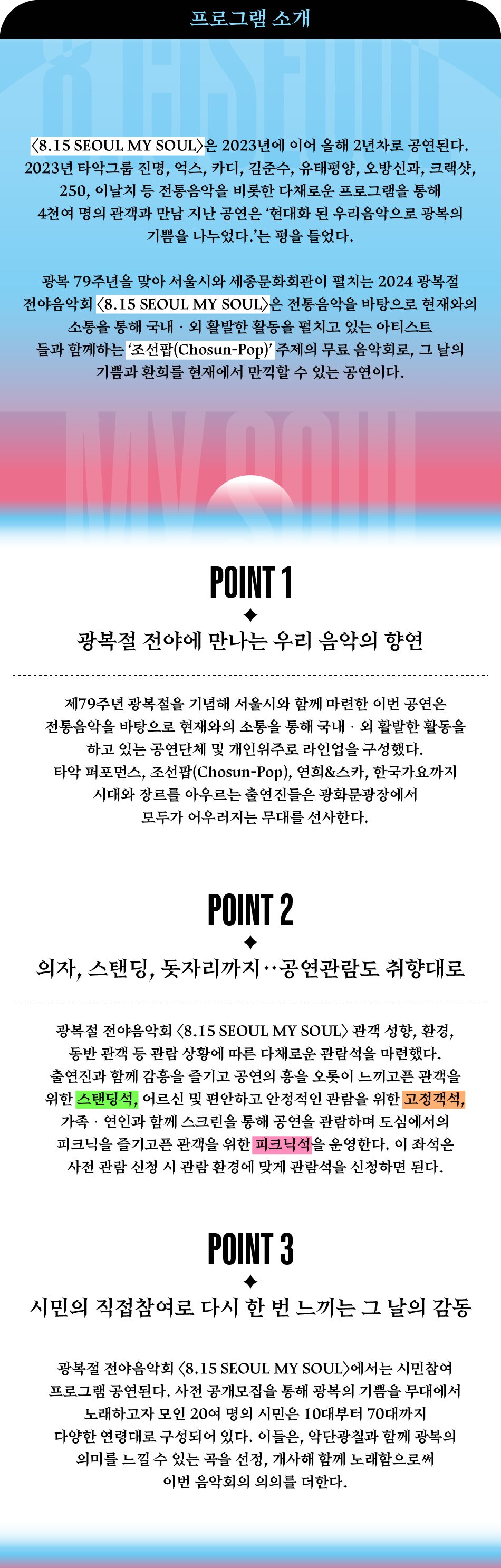 프로그램 소개 <8.15 SEOUL MY SOUL>은 2023년에 이어 올해 2년차로 공연된다. 2023년 타악그룹 진명, 억스, 카디, 김준수, 유태평양, 오방신과, 크랙샷, 250, 이날치 등 전통음악을 비롯한 다채로운 프로그램을 통해 4천여 명의 관객과 만남 지난 공연은 현대화 된 우리음악으로 광복의 기쁨을 나누었다.'는 평을 들었다. 광복 79주년을 맞아 서울시와 세종문화회관이 펼치는 2024 광복절 전야음악회 <8.15 SEOUL MY SOUL>은 전통음악을 바탕으로 현재와의 소통을 통해 국내·외 활발한 활동을 펼치고 있는 아티스트 들과 함께하는 '조선팝(Chosun-Pop)' 주제의 무료 음악회로, 그 날의 기쁨과 환희를 현재에서 만끽할 수 있는 공연이다. POINT 1 광복절 전야에 만나는 우리 음악의 향연 제79주년 광복절을 기념해 서울시와 함께 마련한 이번 공연은 전통음악을 바탕으로 현재와의 소통을 통해 국내 · 외 활발한 활동을 하고 있는 공연단체 및 개인위주로 라인업을 구성했다. 타악 퍼포먼스, 조선팝(Chosun-Pop), 연희&스카, 한국가요까지 시대와 장르를 아우르는 출연진들은 광화문광장에서 모두가 어우러지는 무대를 선사한다. POINT 2 ++ 의자, 스탠딩, 돗자리까지 공연관람도 취향대로 광복절 전야음악회 <8.15 SEOUL MY SOUL> 관객 성향, 환경, 동반 관객 등 관람 상황에 따른 다채로운 관람석을 마련했다. 출연진과 함께 감흥을 즐기고 공연의 흥을 오롯이 느끼고픈 관객을 위한 스탠딩석, 어르신 및 편안하고 안정적인 관람을 위한 고정객석, 가족·연인과 함께 스크린을 통해 공연을 관람하며 도심에서의 피크닉을 즐기고픈 관객을 위한 피크닉석을 운영한다. 이 좌석은 사전 관람 신청 시 관람 환경에 맞게 관람석을 신청하면 된다. POINT 3 시민의 직접참여로 다시 한 번 느끼는 그 날의 감동 광복절 전야음악회 <8.15 SEOUL MY SOUL>에서는 시민참여 프로그램 공연된다. 사전 공개모집을 통해 광복의 기쁨을 무대에서 노래하고자 모인 20여 명의 시민은 10대부터 70대까지 다양한 연령대로 구성되어 있다. 이들은, 악단광칠과 함께 광복의 의미를 느낄 수 있는 곡을 선정, 개사해 함께 노래함으로써 이번 음악회의 의의를 더한다.