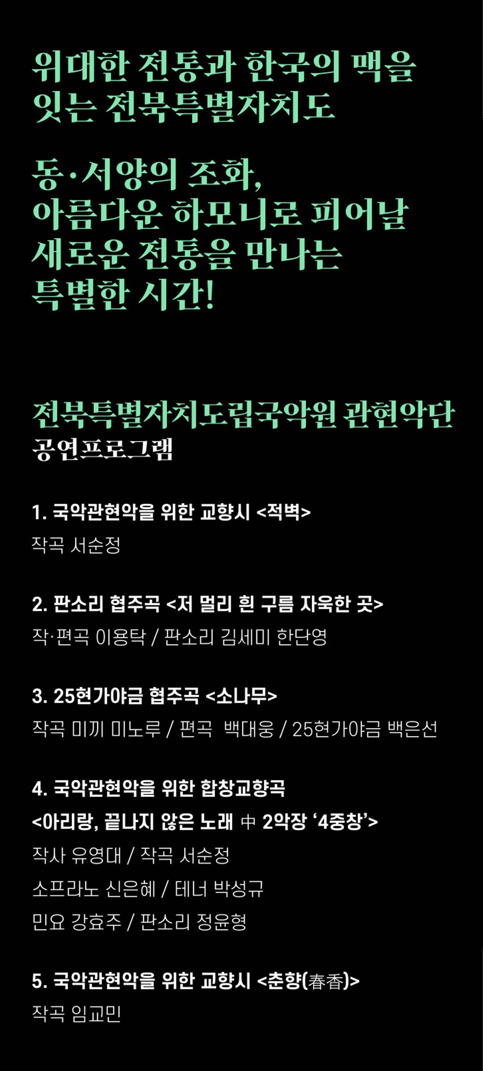 위대한 전통과 한국의 맥을 잇는 전북특별자치도동·서양의 조화, 아름다운 하모니로 피어날 새로운 전통을 만나는 특별한 시간!전북특별자치도립국악원 관현악단 공연프로그램1. 국악관현악을 위한 교향시 <적벽>
작곡 서순정
2. 판소리 협주곡 <저 멀리 흰 구름 자욱한 곳>
작·편곡 이용탁/판소리 김세미 한단영
3. 25현가야금 협주곡 <소나무>
작곡 미끼 미노루/편곡 백대웅/25현가야금 백은선
4. 국악관현악을 위한 합창교향곡
<아리랑, 끝나지 않은 노래 2악장 '4중창'>
작사 유영대 / 작곡 서순정
소프라노 신은혜 / 테너 박성규
민요 강효주 / 판소리 정윤형
5. 국악관현악을 위한 교향시 <춘향(春香)>
작곡 임교민