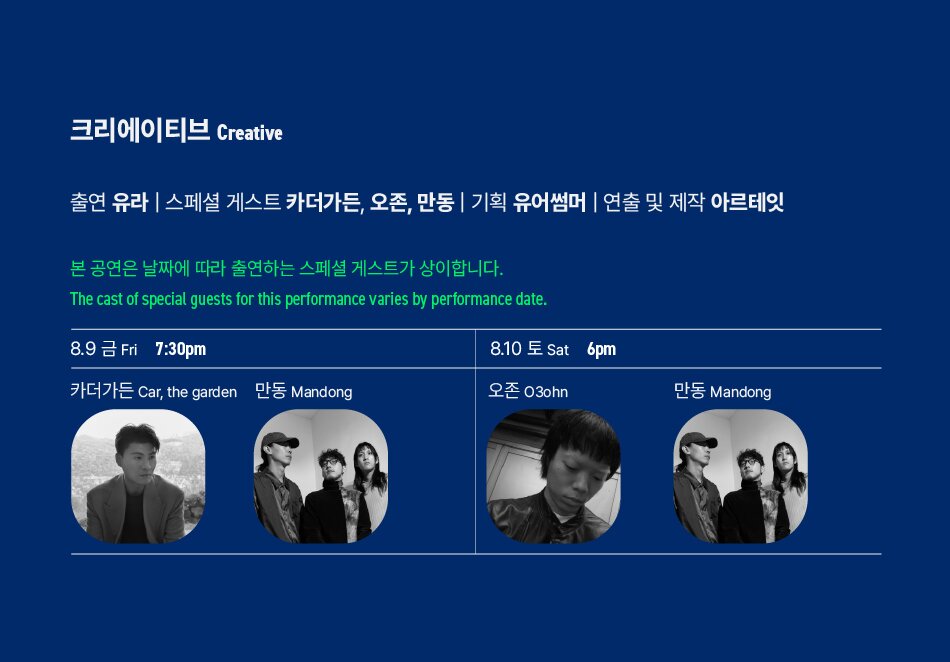 크리에이티브 Creative출연 유라 | 스페셜 게스트 카더가든, 오존, 만동 | 기획 유어썸머 | 연출 및 제작 아르테잇본 공연은 날짜에 따라 출연하는 스페셜 게스트가 상이합니다.The cast of special guests for this performance varies by performance date.8.9금 Fri7:30pm카더가든 Car, the garden만동 Mandong8.10 토 Sat 6pm오존 03ohn만동 Mandong