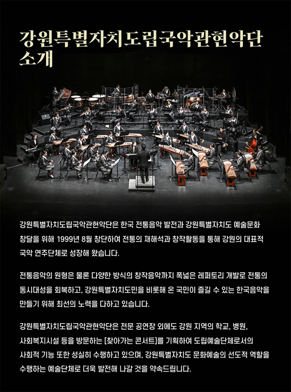 강원특별자치도립국악관현악단 소개강원특별자치도립국악관현악단은 한국 전통음악 발전과 강원특별자치도 예술문화 창달을 위해 1999년 8월 창단하여 전통의 재해석과 창작활동을 통해 강원의 대표적 국악 연주단체로 성장해 왔습니다.전통음악의 원형은 물론 다양한 방식의 창작음악까지 폭넓은 레퍼토리 개발로 전통의 동시대성을 회복하고, 강원특별자치도민을 비롯해 온 국민이 즐길 수 있는 한국음악을 만들기 위해 최선의 노력을 다하고 있습니다.강원특별자치도립국악관현악단은 전문 공연장 외에도 강원 지역의 학교, 병원, 사회복지시설 등을 방문하는 [찾아가는 콘서트]를 기획하여 도립예술단체로서의 사회적 기능 또한 성실히 수행하고 있으며, 강원특별자치도 문화예술의 선도적 역할을 수행하는 예술단체로 더욱 발전해 나갈 것을 약속드립니다.