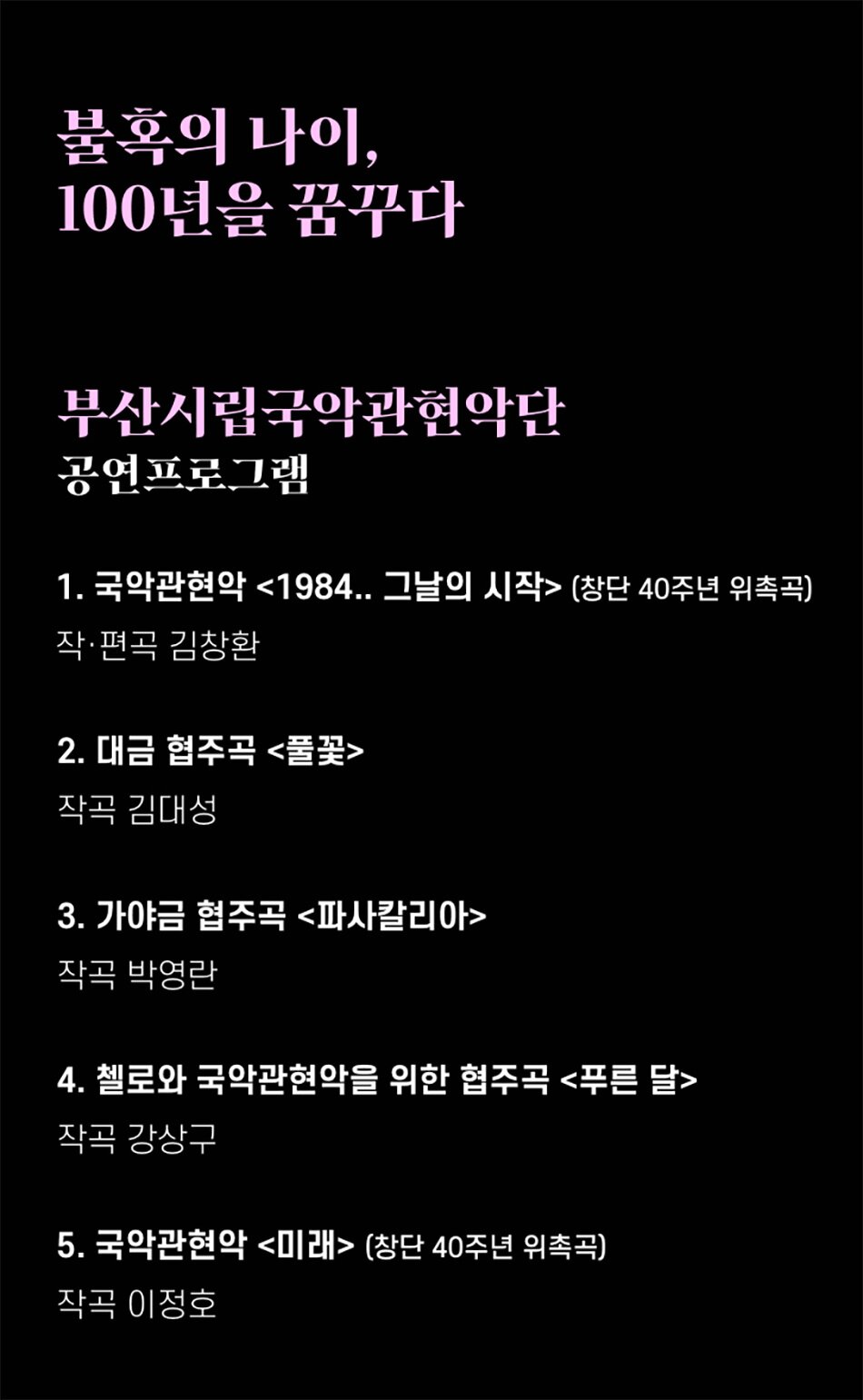 불혹의 나이, 100년을 꿈꾸다부산시립국악관현악단 공연프로그램1. 국악관현악 <1984.. 그날의 시작> (창단 40주년 위촉곡)
작·편곡 김창환
2. 대금 협주곡 <풀꽃>
작곡 김대성
3. 가야금 협주곡 <파사칼리아>
작곡 박영란
4. 첼로와 국악관현악을 위한 협주곡 <푸른 달>
작곡 강상구
5. 국악관현악 <미래> (창단 40주년 위촉곡)
작곡 이정호