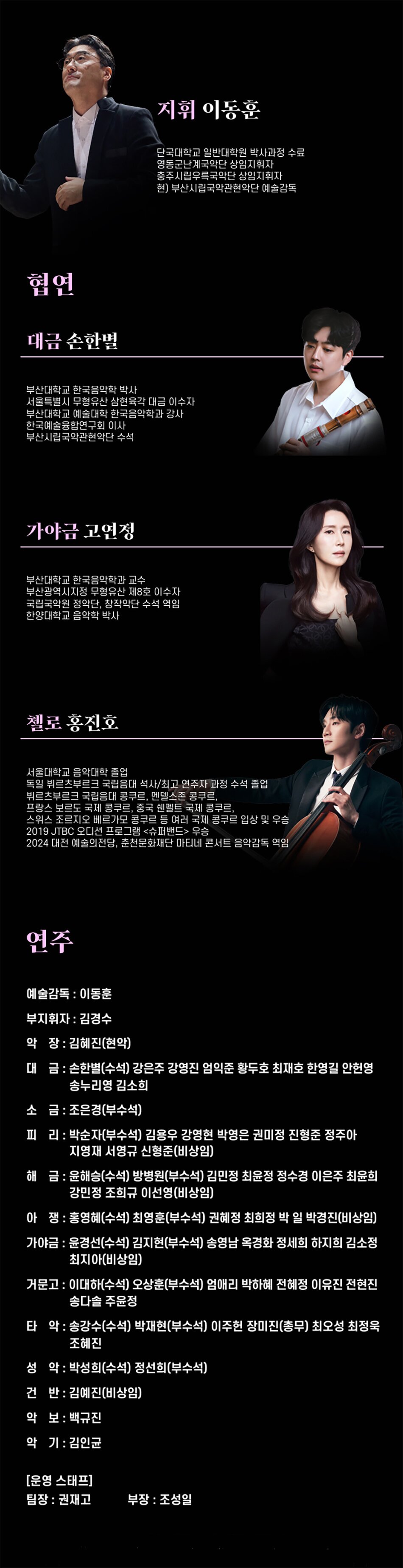 지휘 이동훈단국대학교 일반대학원 박사과정 수료영동군난계국악단 상임지휘자충주시립우록국악단 상임지휘자현) 부산시립국악관현악단 예술감독부산대학교 한국음악학 박사서울특별시 무형유산 삼현육각 대금 이수자부산대학교 예술대학 한국음악학과 감사한국예술융합연구회 이사부산시립국악관현악단 수석가야금 고연정부산대학교 한국음악학과 교수부산광역시지정 무형유산 제8호 이수자국립국악원 정악단, 창작악단 수석 역임한양대학교 음악학 박사첼로 홍진호서울대학교 음악대학 졸업독일 뷔르츠부르크 국립음대 석사/최고 연주자 과정 수석 졸업뷔르츠부르크 국립음대 콩쿠르, 멘델스존 콩쿠르, 프랑스 보르도 국제 콩쿠르, 중국 핸멜트 국제 콩쿠르,스위스 조르지오 베르가모 콩쿠르 등 여러 국제 콩쿠르 입상 및 우승2019 JTBC 오디션 프로그램 <슈퍼밴드> 우승 2024 대전 예술의전당, 춘천문화재단 마티네 콘서트 음악감독 역임연주
예술감독 : 이동훈
부지휘자 : 김경수
악장 : 김혜진(현악)
대금: 손한별(수석) 강은주 강영진 엄익준 황두호 최재호 한영길 안헌영 송누리영 김소희
소금: 조은경(부수석)
피리: 박순자(부수석) 김용우 강영현 박영은 권미정 진형준 정주아 지영재 서영규 신형준(비상임)
해금 : 윤해승(수석) 방병원(부수석) 김민정 최윤정 정수경 이은주 최윤희
강민정 조희규 이선영(비상임)
아쟁 : 홍영혜(수석) 최영훈(부수석) 권혜정 최희정 박일 박경진(비상임)
가야금 : 윤경선(수석) 김지현(부수석) 송영남 옥경화 정세희 하지희 김소정 최지아(비상임)
거문고 : 이대하(수석) 오상훈(부수석) 엄애리 박하혜 전혜정 이유진 전현진 송다솔 주윤정
타악: 송강수(수석) 박재현(부수석) 이주헌 장미진(총무) 최오성 최정욱 조혜진
성악 : 박성희(수석) 정선희(부수석)
건반: 김예진(비상임)
악보 : 백규진
악기 : 김인균
[운영 스태프]
팀장 : 권재고
부장 : 조성일