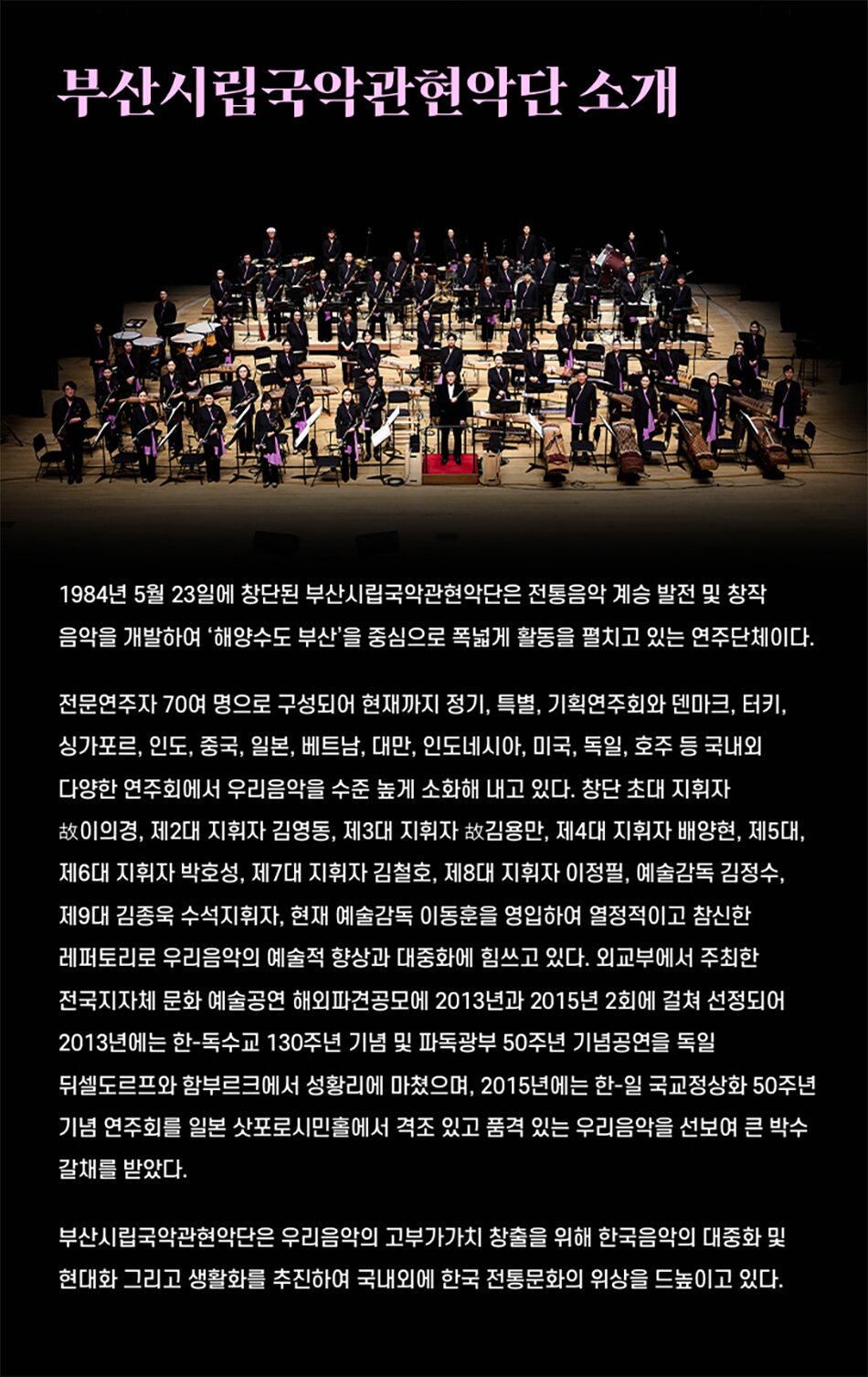 부산시립국악관현악단 소개1984년 5월 23일에 창단된 부산시립국악관현악단은 전통음악 계승 발전 및 창작 음악을 개발하여 '해양수도 부산'을 중심으로 폭넓게 활동을 펼치고 있는 연주단체이다.전문연주자 70여 명으로 구성되어 현재까지 정기, 특별, 기획연주회와 덴마크, 터키, 싱가포르, 인도, 중국, 일본, 베트남, 대만, 인도네시아, 미국, 독일, 호주 등 국내외 다양한 연주회에서 우리음악을 수준 높게 소화해 내고 있다. 창단 초대 지휘자 故이의경, 제2대 지휘자 김영동, 제3대 지휘자 故김용만, 제4대 지휘자 배양현, 제5대, 제6대 지휘자 박호성, 제7대 지휘자 김철호, 제8대 지휘자 이정필, 예술감독 김정수, 제9대 김종욱 수석지휘자, 현재 예술감독 이동훈을 영입하여 열정적이고 참신한 레퍼토리로 우리음악의 예술적 향상과 대중화에 힘쓰고 있다. 외교부에서 주최한 전국지자체 문화 예술공연 해외파견공모에 2013년과 2015년 2회에 걸쳐 선정되어2013년에는 한-독수교 130주년 기념 및 파독광부 50주년 기념공연을 독일 뒤셀도르프와 함부르크에서 성황리에 마쳤으며, 2015년에는 한-일 국교정상화 50주년 기념 연주회를 일본 삿포로시민홀에서 격조 있고 품격 있는 우리음악을 선보여 큰 박수 갈채를 받았다.부산시립국악관현악단은 우리음악의 고부가가치 창출을 위해 한국음악의 대중화 및 현대화 그리고 생활화를 추진하여 국내외에 한국 전통문화의 위상을 드높이고 있다.