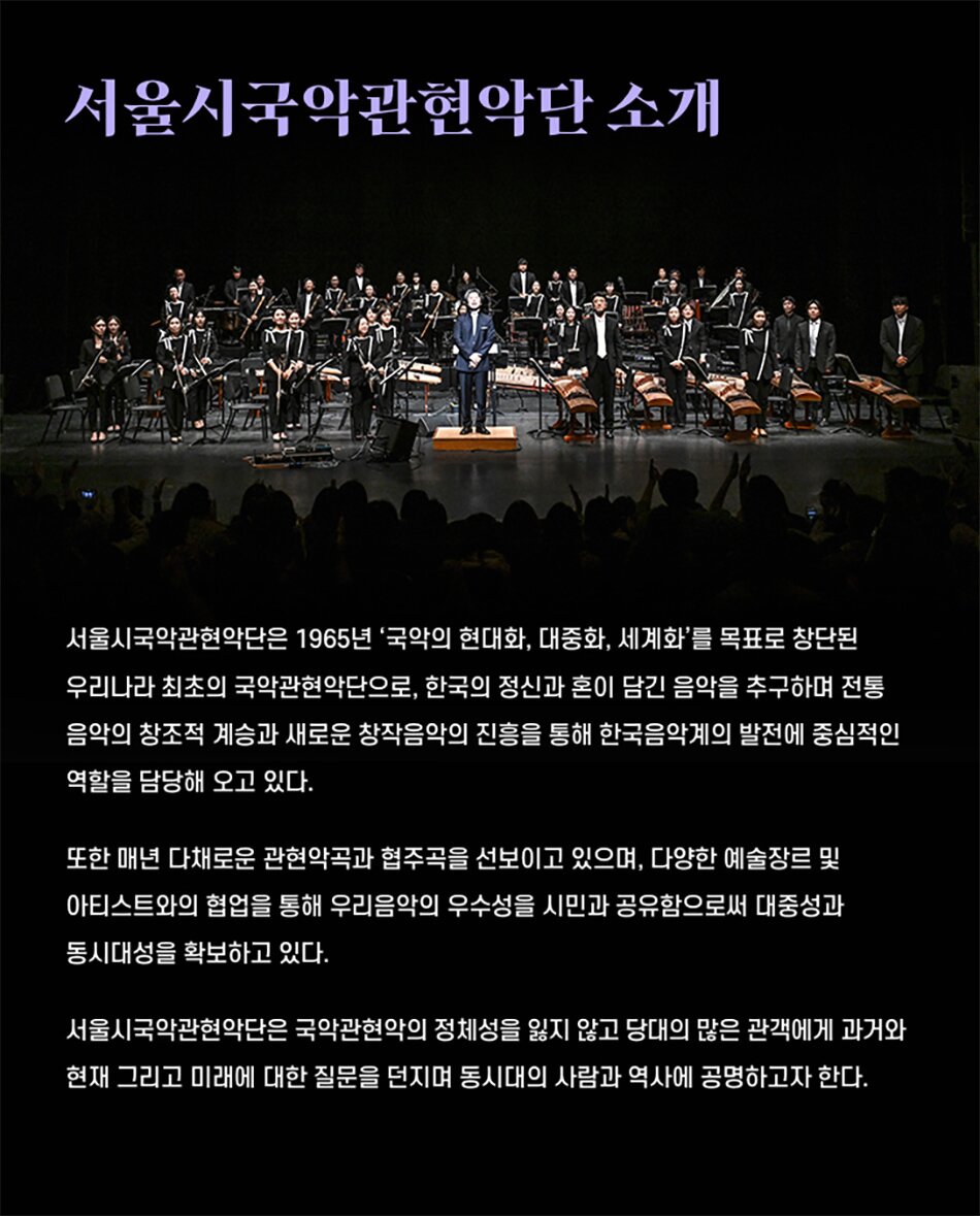 서울시국악관현악단 소개서울시국악관현악단은 1965년 '국악의 현대화, 대중화, 세계화'를 목표로 창단된 우리나라 최초의 국악관현악단으로, 한국의 정신과 혼이 담긴 음악을 추구하며 전통 음악의 창조적 계승과 새로운 창작음악의 진흥을 통해 한국음악계의 발전에 중심적인 역할을 담당해 오고 있다.또한 매년 다채로운 관현악곡과 협주곡을 선보이고 있으며, 다양한 예술장르 및 아티스트와의 협업을 통해 우리음악의 우수성을 시민과 공유함으로써 대중성과 동시대성을 확보하고 있다.서울시국악관현악단은 국악관현악의 정체성을 잃지 않고 당대의 많은 관객에게 과거와 현재 그리고 미래에 대한 질문을 던지며 동시대의 사람과 역사에 공명하고자 한다.